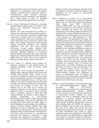 parent and teacher reports and self-reports, and are also        higher risk youths using assessments indirectly related
      influenced by environmental effects that impinge                 or nonlinearly associated to adolescent drug use and
      uniquely on children from the same family. There is a            dependence but less sensitive to survey-related
      cross-situational conduct problems' phenotype,                   response tendencies.
      underlying the behavior measured by all informants,
      that is wholly genetic in origin. No significant            Sebre S, Sprugevica I, Novotni A et al. Cross-cultural
      influence of shared environmental effects was found.             comparisons of child-reported emotional and physical
                                                                       abuse: rates, risk factors and psychosocial symptoms.
Seals D, Young J. Bullying and victimization: prevalence               Child      Abuse       Negl     2004;       28(1):113-27.
     and relationship to gender, grade level, ethnicity, self-         Abstract: OBJECTIVES: This study was designed to
     esteem, and depression. Adolescence 2003;                         assess the incidence of child emotional and physical
     38(152):735-47.                                                   abuse, associated risk factors and psychosocial
     Abstract: This study investigated the prevalence of               symptoms in a cross-cultural comparison between post-
     bullying and victimization among students in grades 7             communist bloc countries. Method: One-thousand one-
     and 8. It also explored the relationship of bullying and          hundred forty-five children ages 10-14 from Latvia (N
     victimization to gender, grade level, ethnicity, self-            = 297), Lithuania ( N = 300), Macedonia (N = 302),
     esteem, and depression. Three survey instruments were             and Moldova (N = 246) participated in the study. They
     used to obtain data from a convenience sample of 454              completed questionnaires assessing their experience of
     public school students. Twenty-four percent reported              emotional or physical abuse, and provided information
     bullying involvement. Chi-square tests indicated                  about family risk-factors and psychosocial symptoms,
     significantly more male than female bullying                      including PTSD-related symptoms. RESULTS:
     involvement, seventh graders reported more                        Incidence rates of maltreatment differed by country, as
     involvement than did eighth graders, and there were no            did levels of reported psychosocial symptoms.
     statistically significant differences in involvement              Incidence of emotional and physical abuse differed by
     based on ethnicity. Both bullies and victims manifested           region, with higher levels of abuse reported in the rural
     higher levels of depression than did students who were            regions. In all four countries, a similar association
     neither bullies nor victims. There were no significant            between emotional/physical abuse and psychosocial
     differences between groups in terms of self-esteem.               symptoms was found, with the uniformly largest
                                                                       correlation between emotional abuse and anger. When
Sears ES, Anthony JC. Artificial neural networks for                   examining the combined scores of emotional and
     adolescent marijuana use and clinical features of                 physcial abuse, even higher correlation's were found,
     marijuana dependence. Subst Use Misuse 2004;                      particularly in relation to anger and depression. In all
     39(1):107-34.                                                     four countries, parental overuse of alcohol was
     Abstract: This article compares the performance of                associated with emotional and/or physical abuse.
     multiple logistic regression (MLR) with feed-forward,             CONCLUSIONS: Findings show differences by
     artificial neural network (ANN) models for the                    country in child-reported levels of emotional and
     assessment of adolescent marijuana use and clinical               physical abuse, but similar patterns of correlation with
     features of dependence based on self-evaluation from              psychosocial symptoms and the risk factors of parental
     recent National Household Surveys on Drug Abuse                   alcohol overuse and living in a rural area.
     (NHSDA). The effect of training and testing the neural
     networks with randomly selected data was compared to         Seidman LJ, Valera EM, Makris N. Structural brain imaging
     data selected as a function of survey year. The                  of attention-deficit/hyperactivity disorder. Biol
     technical aim of the study was to account for                    Psychiatry             2005;           57(11):1263-72.
     adolescent marijuana use and features of marijuana               Abstract: Many investigators have hypothesized that
     dependence based on experiences with alcohol and                 attention-deficit/hyperactivity   disorder     (ADHD)
     tobacco. Similarities observed in MLR and ANN                    involves structural and functional brain abnormalities
     model performance may indicate no major complex or               in frontal-striatal circuitry. Although our review
     nonlinear      relationships      in    cross-sectional          suggests that there is substantial support for this
     epidemiological data selected to model adolescent drug           hypothesis, a growing literature demonstrates
     use and dependence in this specific application. We              widespread abnormalities affecting other cortical
     concluded that ANNs should be further studied in                 regions and the cerebellum. Because there is only one
     future longitudinal research, perhaps with modeling of           report studying adults with ADHD, this summary is
     recursive networks, allowing feedback from drug                  based on children. A key limitation of the literature is
     dependence to levels of marijuana use. The ANN                   that most of the studies until recently have been
     models also have the potential to model drug use and             underpowered, using samples of fewer than 20 subjects
     dependence based on input parameters with no obvious             per group. Nevertheless, these studies are largely
     direct link to drug involvement--e.g., polymorphisms             consistent with the most comprehensive and definitive
     associated with "openness to experience" or other                study (Castellanos et al 2002). Moreover, studies differ
     personality traits hypothesized to function as distal            in the degree to which they address the influence of
     antecedents, and could thus be implemented to identify           medications, comorbidities, or gender, and most have
839
 