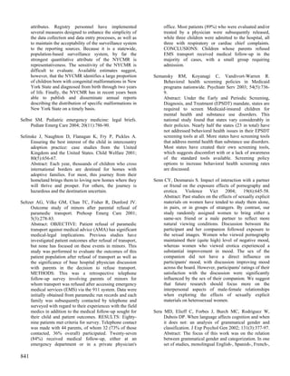 attributes. Registry personnel have implemented                 office. Most patients (89%) who were evaluated and/or
      several measures designed to enhance the simplicity of          treated by a physician were subsequently released,
      the data collection and data entry processes, as well as        while three children were admitted to the hospital, all
      to maintain the acceptability of the surveillance system        three with respiratory or cardiac chief complaints.
      to the reporting sources. Because it is a statewide,            CONCLUSIONS: Children whose parents refused
      population-based surveillance system, by far the                EMS transport received medical follow-up in the
      strongest quantitative attribute of the NYCMR is                majority of cases, with a small group requiring
      representativeness. The sensitivity of the NYCMR is             admission.
      difficult to evaluate. Available estimates suggest,
      however, that the NYCMR identifies a large proportion      Semansky RM, Koyanagi C, Vandivort-Warren R.
      of children born with congenital malformations in New          Behavioral health screening policies in Medicaid
      York State and diagnosed from birth through two years          programs nationwide. Psychiatr Serv 2003; 54(5):736-
      of life. Finally, the NYCMR has in recent years been           9.
      able to publish and disseminate annual reports                 Abstract: Under the Early and Periodic Screening,
      describing the distribution of specific malformations in       Diagnosis, and Treatment (EPSDT) mandate, states are
      New York State on a timely basis.                              required to screen Medicaid-insured children for
                                                                     mental health and substance use disorders. This
Selbst SM. Pediatric emergency medicine: legal briefs.               national study found that states vary considerably in
     Pediatr Emerg Care 2004; 20(11):786-90.                         their policies. Nearly half the states (23 in total) have
                                                                     not addressed behavioral health issues in their EPSDT
Selinske J, Naughton D, Flanagan K, Fry P, Pickles A.                screening tools at all. More states have screening tools
     Ensuring the best interest of the child in intercountry         that address mental health than substance use disorders.
     adoption practice: case studies from the United                 Most states have created their own screening tools,
     Kingdom and the United States. Child Welfare 2001;              which suggests discomfort with or a lack of awareness
     80(5):656-67.                                                   of the standard tools available. Screening policy
     Abstract: Each year, thousands of children who cross            options to increase behavioral health screening rates
     international borders are destined for homes with               are discussed.
     adoptive families. For most, this journey from their
     homeland brings them to loving new homes where they         Senn CY, Desmarais S. Impact of interaction with a partner
     will thrive and prosper. For others, the journey is             or friend on the exposure effects of pornography and
     hazardous and the destination uncertain.                        erotica.    Violence     Vict    2004;     19(6):645-58.
                                                                     Abstract: Past studies on the effects of sexually explicit
Seltzer AG, Vilke GM, Chan TC, Fisher R, Dunford JV.                 materials on women have tended to study them alone,
     Outcome study of minors after parental refusal of               in pairs, or in groups of strangers. By contrast, our
     paramedic transport. Prehosp Emerg Care 2001;                   study randomly assigned women to bring either a
     5(3):278-83.                                                    same-sex friend or a male partner to reflect more
     Abstract: OBJECTIVE: Patient refusal of paramedic               natural viewing conditions. Discussion between the
     transport against medical advice (AMA) has significant          participant and her companion followed exposure to
     medical-legal implications. Previous studies have               the sexual images. Women who viewed pornography
     investigated patient outcomes after refusal of transport,       maintained their (quite high) level of negative mood,
     but none has focused on these events in minors. This            whereas women who viewed erotica experienced a
     study was performed to evaluate the outcomes of this            substantial improvement in mood. The sex of the
     patient population after refusal of transport as well as        companion did not have a direct influence on
     the significance of base hospital physician discussion          participants' mood, with discussion improving mood
     with parents in the decision to refuse transport.               across the board. However, participants' ratings of their
     METHODS: This was a retrospective telephone                     satisfaction with the discussion were significantly
     follow-up survey involving parents of minors for                influenced by the sex of their companion. We suggest
     whom transport was refused after accessing emergency            that future research should focus more on the
     medical services (EMS) via the 911 system. Data were            interpersonal aspects of male-female relationships
     initially obtained from paramedic run records and each          when exploring the effects of sexually explicit
     family was subsequently contacted by telephone and              materials on heterosexual women.
     surveyed with regard to their experiences with the field
     medics in addition to the medical follow-up sought for      Sera MD, Elieff C, Forbes J, Burch MC, Rodriguez W,
     their child and patient outcomes. RESULTS: Eighty-               Dubois DP. When language affects cognition and when
     nine patients met criteria for survey. Telephone contact         it does not: an analysis of grammatical gender and
     was made with 44 parents, of whom 32 (73% of those               classification. J Exp Psychol Gen 2002; 131(3):377-97.
     contacted, 36% overall) participated. Twenty-seven               Abstract: The focus of this work was on the relation
     (84%) received medical follow-up, either at an                   between grammatical gender and categorization. In one
     emergency department or in a private physician's                 set of studies, monolingual English-, Spanish-, French-,

841
 