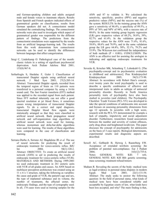 and German-speaking children and adults assigned               ANN and 87 to validate it. We calculated the
      male and female voices to inanimate objects. Results           sensitivity, specificity, positive (PPV) and negative
      from Spanish and French speakers indicated effects of          predictive values (NPV), and the success rate (%) of
      grammatical gender on classification; results from             the system. RESULTS: In the training group the ANN
      German speakers did not. A connectionist model                 gave a sensitivity of 86.4%, a specificity of 89.5%, a
      simulated the contradicting findings. The connectionist        PPV of 76% and NPV of 94%, with a success rate of
      networks were also used to investigate which aspect of         88.6%. In the same training group logistic regression
      grammatical gender was responsible for the different           (LR) gave respective values of 68.2%, 58.8%, 39%,
      pattern of findings. The predictions from the                  82.7% and 61.4%. In the validation group the
      connectionist simulations were supported by the results        respective values for the ANN were 71.4%, 81.6%,
      from an artificial language-learning task. The results         58.8%, 88.6% and 78.9%, and in the same validation
      from this work demonstrate how connectionist                   group the LR gave 64.4%, 50%, 32.1%, 79.2% and
      networks can be used to identify the differences               53.9%. The Wilcoxon test confirmed the independence
      between languages that affect categorization.                  of both methods (P < 0.001). CONCLUSION: The
                                                                     ANN is an effective tool for assisting the urologist in
Sergi C, Linderkamp O. Pathological case of the month:               indicating and applying endoscopic treatments for
     classic rickets in a setting of significant psychosocial        VUR.
     deprivation. Arch Pediatr Adolesc Med 2001;
     155(8):967-8.                                              Sevecke K, Krischer MK, Schonberg T, Lehmkuhl G. [The
                                                                    psychopathy-concept and its psychometric evaluation
Serhatlioglu S, Hardalac F, Guler I. Classification of              in childhood and adolescence]. Prax Kinderpsychol
     transcranial Doppler signals using artificial neural           Kinderpsychiatr           2005;            54(3):173-90.
     network. J Med Syst 2003; 27(2):205-14.                        Abstract: In accordance with Robert Hare's concept,
     Abstract: Transcranial Doppler signals, recorded from          over twenty years the word psychopathy is used to
     the temporal region of brain on 110 patients were              describe a specific combination of affective and
     transferred to a personal computer by using a 16-bit           interpersonal traits in adults as subtype of antisocial
     sound card. The fast Fourier transform (FFT) method            personality disorder. Recently in North America
     was applied to the recorded signal from each patient.          personality traits of psychopathy have also been
     Since FFT method inherently can not offer a good               studied in juveniles (and children). The Psychopathy
     spectral resolution at jet blood flows, it sometimes           Checklist: Youth Version (PCL-YV) was developed to
     causes wrong interpretation of transcranial Doppler            take the special conditions of adolescents into account
     signals. To do a correct and rapid diagnosis,                  and focuses on assessing personality dimensions from
     transcranial Doppler blood flow signals were                   age 12 upwards. In juveniles with a high score,
     statistically arranged so that they were classified in         research with the PCL-YV demonstrated for example a
     artificial neural network. Back propagation neural             lack of empathy, impulsivity and social adjustment
     network and self-organization map algorithms of                disorder. Furthermore, researchers found associations
     artificial neural network were used for training,              between the number and severity of violent offences,
     whereas momentum and delta-bar-delta algorithms                early drug abuse and heightened recidivism. This paper
     were used for learning. The results of these algorithms        discusses the concept of psychopathy for adolescents
     were compared in the case of classification and                on the basis of 3 case reports. Biological determinants,
     learning.                                                      experimental results and diagnostic aspects are
                                                                    described.
Serrano-Durba A, Serrano AJ, Magdalena JR et al. The use
     of neural networks for predicting the result of            Sewell AC, Gebhardt B, Herwig J, Rauterberg EW.
     endoscopic treatment for vesico-ureteric reflux. BJU           Acceptance of extended newborn screening: the
     Int                 2004;                  94(1):120-2.        problem of parental non-compliance. Eur J Pediatr
     Abstract: OBJECTIVE: To create an artificial neural            2004;                                   163(12):755-6.
     network (ANN) to aid in predicting the results of              Notes:    GENERAL        NOTE:       KIE:    7    refs.
     endoscopic treatment for vesico-ureteric reflux (VUR).         GENERAL NOTE: KIE: KIE Bib: genetic screening;
     MATERIALS AND METHODS: During 1999-2001                        mass screening; treatment refusal/minors
     we used endoscopic treatment in 261 ureteric units
     with VUR of all grades and causes. An ANN based on         Shaham R. Revealing the secrets of the body: medical tests
     multilayer perceptron architecture was created using an        as legal evidence in personal status disputes in modern
     11 x 6 x 1 structure, taking the following as variables:       Egypt.      Med       Law      2003;       22(1):131-54.
     the cause and grade of VUR, the patient's age and sex,         Abstract: The study seeks to answer the following
     the type of implanted substance and its volume, the            question: In the field of personal status, what kinds of
     number of treatments, the affected ureter, the                 medical tests have been considered reliable and
     endoscopic findings, and the type of cystography used.         acceptable by Egyptian courts of law, what kinds have
     In all, 174 cases were used as training samples for the        been less accepted, and why? The main finding is that,

842
 