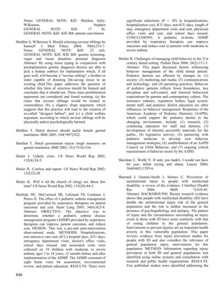 Notes: GENERAL NOTE: KIE: Sheldon, Sally;                      significant reductions (P < .05) in hospitalizations,
      Wilkinson,                               Stephen               hospitalization cost, ICU days, non-ICU days, length of
      GENERAL      NOTE:      KIE:         17       fn.              stay, emergency department visits and cost, physician
      GENERAL NOTE: KIE: KIE Bib: patient care/minors                office visits and cost, and school days missed.
                                                                     CONCLUSIONS: A pediatric in-home ADMP
Sheldon S, Wilkinson S. Should selecting saviour siblings be         provided by respiratory therapists can improve
     banned? J Med Ethics 2004; 30(6):533-7.                         outcomes and reduce cost in patients with moderate to
     Notes: GENERAL NOTE: KIE: 25 refs.                              severe asthma.
     GENERAL NOTE: KIE: KIE Bib: genetic screening;
     organ and tissue donation; prenatal diagnosis              Sheller B. Challenges of managing child behavior in the 21st
     Abstract: By using tissue typing in conjunction with            century dental setting. Pediatr Dent 2004; 26(2):111-3.
     preimplantation genetic diagnosis doctors are able to           Abstract: This paper discussed factors influencing
     pick a human embryo for implantation which, if all              behavior management of the child dental patient.
     goes well, will become a "saviour sibling", a brother or        Pediatric dentists are affected by changes in: (1)
     sister capable of donating life-saving tissue to an             society; (2) marketing and media; (3) communications
     existing child.This paper addresses the question of             and technology; and (4) parenting practices. Behavior
     whether this form of selection should be banned and             of pediatric patients reflects fewer boundaries, less
     concludes that it should not. Three main prohibitionist         discipline and self-control, and lowered behavioral
     arguments are considered and found wanting: (a) the             expectations by parents and contemporary culture. The
     claim that saviour siblings would be treated as                 insurance industry, regulatory bodies, legal system,
     commodities; (b) a slippery slope argument, which               dental staff, and pediatric dentist education are other
     suggests that this practice will lead to the creation of        influences on behavior management. Responses of the
     so-called "designer babies"; and (c) a child welfare            American Academy of Pediatric Dentistry (AAPD),
     argument, according to which saviour siblings will be           which could support the pediatric dentist in the
     physically and/or psychologically harmed.                       changing environment, include: (1) research; (2)
                                                                     continuing education for staff and dentists; (3)
Sheldon T. Dutch doctors should tackle female genital                development of Internet accessible materials for the
     mutilation. BMJ 2005; 330(7497):922.                            public; (4) legislative activity; (5) partnering with
                                                                     pediatric medicine to develop new behavior
Sheldon T. Dutch government rejects tough measures on                management strategies; (6) establishment of an AAPD
     genital mutilation. BMJ 2005; 331(7516):534.                    Council on Child Behavior; and (7) ongoing critical
                                                                     reassessment of behavior issues by the AAPD.
Sheler J. Unholy crisis. US News World Rep 2002;
     132(4):24-5.                                               Sheridan C, Wolfe N. If only you hadn't, I would not have
                                                                     hit you: infant crying and abuse. Lancet 2004;
Sheler JL. Confess and repent. US News World Rep 2002;               364(9442):1295-6.
     132(22):28.
                                                                Sherrard J, Ozanne-Smith J, Staines C. Prevention of
Sheler JL. Will it rid the church of clergy sex abuse this           unintentional injury to people with intellectual
     time? US News World Rep 2002; 133(20):44-5.                     disability: a review of the evidence. J Intellect Disabil
                                                                     Res            2004;           48(Pt          7):639-45.
Shelledy DC, McCormick SR, LeGrand TS, Cardenas J,                   Abstract: BACKGROUND: Recent research evidence
     Peters JI. The effect of a pediatric asthma management          shows that people with intellectual disability (ID) have
     program provided by respiratory therapists on patient           double the unintentional injury risk of the general
     outcomes and cost. Heart Lung 2005; 34(6):423-8.                population and the risk is further increased in the
     Abstract: OBJECTIVE: The objective was to                       presence of psychopathology and epilepsy. The pattern
     determine whether a pediatric asthma disease                    of injury and the circumstances surrounding an injury
     management program (ADMP) provided by respiratory               event in those with ID have some similarity with that
     therapists can improve patient outcomes and reduce              of young children in the general population.
     cost. DESIGN: This was a pre-and post-intervention              Interventions to prevent injuries are an important health
     observational study. METHODS: Hospitalizations,                 priority in this vulnerable population. This paper
     non-intensive care unit (ICU) hospital days, ICU days,          reviews evidence from injury prevention studies for
     emergency department visits, doctor's office visits,            people with ID and also considers the relevance of
     school days missed, and associated costs were                   general population injury interventions for this
     collected on 18 children with moderate to severe                population. METHOD: Information regarding injury
     asthma, ages 3 to 18 years, 12 months before and after          prevention in both ID and general populations was
     implementation of the ADMP. The ADMP consisted of               identified using online systems and consultation with
     eight home visits for assessment, environmental                 research and public health organizations. RESULTS:
     review, and patient education. RESULTS: There were              Few published studies were identified addressing the

846
 