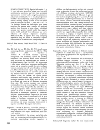 DESIGN AND METHODS: Twelve individuals, 23 to                    children who had experienced neglect and a control
      58 years old, were given brief phone interviews with             group to determine the ways that neglect may interfere
      semistructured questions, and then they completed                with children's emotional development. METHOD:
      questionnaires on their early caregiving experiences             Participants included children 6--12 years of age and
      and current mental health. To be included, respondents           their mothers (neglect group, N=24; control, N=24).
      must have provided primary caregiving assistance (i.e.,          Participants completed questionnaires and an interview
      bathing, dressing, feeding, etc.) for at least one parent        that assessed children's emotional understanding and
      when the caregiver was under 21 years old. RESULTS:              emotion regulation. RESULTS: Findings indicated that
      The findings showed that individuals were young                  neglected children, compared to their non-maltreated
      caregivers for parents with a number of problems,                peers, demonstrated lower understanding of negative
      ranging from dementia to drug abuse. Individuals                 emotions (i.e., anger, sadness) and fewer adaptive
      reported more positive mental health than negative               emotion regulation skills. Further, neglected children
      mental health, and only two individuals had scores               expected less support and more conflict from mothers
      indicative of       clinical   depressive symptoms.              in response to displays of negative emotion and
      IMPLICATIONS: It appears that early caregiving                   reported that they were more likely to attempt to inhibit
      experiences may not result in universally negative               the expression of negative emotion. CONCLUSIONS:
      consequences in the adulthood of young caregivers.               Findings suggest that neglect may interfere with the
                                                                       normal acquisition of emotional understanding and
Shifrin T. Slow but sure. Health Serv J 2003; 113(5841):13-            emotion regulation skills, highlighting the importance
      4.                                                               of addressing these skills in the context of clinical
                                                                       intervention with neglected children.
Shin DI, Huh SJ, Lee TS, Kim IY. Web-based remote
     monitoring of infant incubators in the ICU. Int J Med        Shipman KL, Zeman J. Socialization of children's emotion
     Inform               2003;                71(2-3):151-6.         regulation in mother-child dyads: a developmental
     Abstract:    A     web-based      real-time    operating,        psychopathology perspective. Dev Psychopathol 2001;
     management, and monitoring system for checking                   13(2):317-36.
     temperature and humidity within infant incubators                Abstract: This study investigated the socialization of
     using the Intranet has been developed and installed in           children's emotion regulation in 25 physically
     the infant Intensive Care Unit (ICU). We have created            maltreating and 25 nonmaltreating mother-child dyads.
     a pilot system which has a temperature and humidity              Maltreating mothers and their 6- to 12-year-old
     sensor and a measuring module in each incubator,                 children were recruited from two parenting programs
     which is connected to a web-server board via an RS485            affiliated with Children's Protective Services with a
     port. The system transmits signals using standard web-           control group matched on race, SES, child gender, and
     based TCP/IP so that users can access the system from            child age. Children and their mothers were interviewed
     any Internet-connected personal computer in the                  individually about their (a) management of emotional
     hospital. Using this method, the system gathers                  expression. (b) strategies for coping with emotional
     temperature and humidity data transmitted from the               arousal, and (c) anticipated consequences following
     measuring modules via the RS485 port on the web-                 emotional displays. Compared to controls, maltreated
     server board and creates a web document containing               children expected less maternal support in response to
     these data. The system manager can maintain                      their emotional displays, reported being less likely to
     centralized supervisory monitoring of the situations in          display emotions to their mothers, and generated fewer
     all incubators while sitting within the infant ICU at a          effective coping strategies for anger. Maltreating
     work space equipped with a personal computer. The                mothers indicated less understanding of children's
     system can be set to monitor unusual circumstances               emotional displays and fewer effective strategies for
     and to emit an alarm signal expressed as a sound or a            helping children to cope with emotionally arousing
     light on a measuring module connected to the related             situations than nonmaltreating mothers. Further,
     incubator. If the system is configured with a large              findings indicated that maternal socialization practices
     number of incubators connected to a centralized                  (e.g., providing support in response to children's
     supervisory monitoring station, it will improve                  emotional display, generating effective coping
     convenience and assure meaningful improvement in                 strategies for their child) mediate the relation between
     response to incidents that require intervention.                 child maltreatment and children's regulation of
                                                                      emotional expression and emotional arousal. These
Shipman K, Edwards A, Brown A, Swisher L, Jennings E.                 findings suggest that children's emotion regulation
    Managing emotion in a maltreating context: a pilot                strategies are influenced by their relationship with their
    study examining child neglect. Child Abuse Negl 2005;             social environment (e.g.. physically maltreating,
    29(9):1015-29.                                                    nonmaltreating) and that the experience of a physically
    Abstract: OBJECTIVE: The primary goal of this pilot               maltreating relationship may interfere with children's
    study was to examine emotion management skills (i.e.,             emotional development.
    emotional understanding, emotion regulation) in
                                                                  Shriberg LD. Diagnostic markers for child speech-sound
848
 