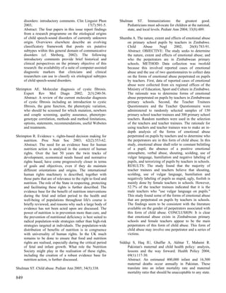 disorders: introductory comments. Clin Linguist Phon         Shulman ST. Immunizations: the greatest good.
      2003;                                        17(7):501-5.        Pediatricians must advocate for children at the national,
      Abstract: The four papers in this issue report findings          state, and local levels. Pediatr Ann 2004; 33(8):489.
      from a research programme on the etiological origins
      of child speech-sound disorders of currently unknown         Shumba A. The nature, extent and effects of emotional abuse
      origin. Overviews elsewhere describe an evolving                 on primary school pupils by teachers in Zimbabwe.
      classificatory framework that posits six putative                Child     Abuse       Negl      2002;      26(8):783-91.
      subtypes within this general domain of communicative             Abstract: OBJECTIVE: The study seeks to determine
      disorders (cf. Shriberg, 2002). The following                    the nature, extent and effects of emotional abuse; and
      introductory comments provide brief historical and               who the perpetrators are in Zimbabwean primary
      clinical perspectives on the primary objective of this           schools. METHOD: Data collection was twofold
      research: the availability of a suite of computer-assisted       because this involved reported cases of emotional
      diagnostic markers that clinicians and clinical                  abuse and the use of two questionnaires to collect data
      researchers can use to classify six etiological subtypes         on the forms of emotional abuse perpetrated on pupils
      of child speech-sound disorders.                                 by teachers. First, data of reported cases of emotional
                                                                       abuse were collected from six regional offices of the
Shrimpton AE. Molecular diagnosis of cystic fibrosis.                  Ministry of Education, Sport and Culture in Zimbabwe.
     Expert Rev Mol Diagn 2002; 2(3):240-56.                           The rationale was to determine forms of emotional
     Abstract: A review of the current molecular diagnosis             abuse perpetrated on pupils by teachers in Zimbabwean
     of cystic fibrosis including an introduction to cystic            primary schools. Second, the Teacher Trainees
     fibrosis, the gene function, the phenotypic variation,            Questionnaire and the Teacher Questionnaire were
     who should be screened for which mutation, newborn                administered to randomly selected samples of 150
     and couple screening, quality assurance, phenotype-               primary school teacher trainees and 300 primary school
     genotype correlation, methods and method limitations,             teachers. Random numbers were used in the selection
     options, statements, recommendations, useful Websites             of the teachers and teacher trainees. The rationale for
     and treatments.                                                   using teachers and teacher trainees was to make an in-
                                                                       depth analysis of the forms of emotional abuse
Shrimpton R. Evidence v. rights-based decision making for              perpetrated on pupils by teachers and to determine who
     nutrition. Proc Nutr Soc 2003; 62(2):553-62.                      the perpetrators are in this form of child abuse. In this
     Abstract: The need for an evidence base for human                 study, emotional abuse shall refer to constant belittling
     nutrition action is analysed in the context of human              of a pupil, the absence of a positive emotional
     rights. Over the last 50 years the twin tracks of                 atmosphere, verbal abuse, shouting, scolding, use of
     development, economical needs based and normative                 vulgar language, humiliation and negative labeling of
     rights based, have come progressively closer in terms             pupils, and terrorizing of pupils by teachers in schools.
     of goals and objectives, even if they do maintain                 RESULTS: The study found that the majority of
     different orientations and origins. The international             teacher trainees and teachers believe that shouting,
     human rights machinery is described, together with                scolding, use of vulgar language, humiliation and
     those parts that are of relevance to the right to food and        negatively labeling of pupils as stupid, ugly, foolish is
     nutrition. The role of the State in respecting, protecting        mainly done by female teachers in schools. However,
     and facilitating these rights is further described. The           52.7% of the teacher trainees indicated that it is the
     evidence base for the benefit of nutrition interventions          male teachers who "use vulgar language on pupils."
     during the fetal and infant period to the health and              This study found some of the forms of emotional abuse
     well-being of populations throughout life's course is             that are perpetrated on pupils by teachers in schools.
     briefly reviewed, and reasons why such a large body of            The findings seem to be consistent with the literature
     evidence has not been acted upon are discussed. The               available on the gender of perpetrators associated with
     power of nutrition is in prevention more than cure, and           this form of child abuse. CONCLUSION: It is clear
     the prevention of nutritional deficiency is best suited to        that emotional abuse exists in Zimbabwean primary
     radical population-wide strategies rather than high-risk          schools and female teachers appear to be the main
     strategies targeted at individuals. The population-wide           perpetrators of this form of child abuse. This form of
     distribution of benefits of nutrition is in congruence            child abuse may involve one perpetrator and a series of
     with universality of human rights. In the UK much                 victims.
     remains to be done to ensure that food and nutrition
     rights are realised, especially during the critical period    Siddiqi S, Haq IU, Ghaffar A, Akhtar T, Mahaini R.
     of fetal and infant growth. What role the Nutrition                Pakistan's maternal and child health policy: analysis,
     Society might play in the realisation of these rights,             lessons and the way forward. Health Policy 2004;
     including the creation of a robust evidence base for               69(1):117-30.
     nutrition action, is further discussed.                            Abstract: An estimated 400,000 infant and 16,500
                                                                        maternal deaths occur annually in Pakistan. These
Shulman ST. Child abuse. Pediatr Ann 2005; 34(5):338.                   translate into an infant mortality rate and maternal
                                                                        mortality ratio that should be unacceptable to any state.
849
 
