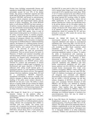 Disease states including communicable diseases and                 described DV at some point in their lives. Sixty-nine
      reproductive health (RH) problems, which are largely               (16%) reported abuse longer than 2 years before the
      preventable account for over 50% of the disease                    screen and 26 (6%) reported more recent abuse. While
      burden. The analysis of Pakistan's maternal and child              11 of 117 women screened in the more affluent private
      health (MCH) and family planning (FP) policy covers                practice reported a history of past abuse, no women in
      the period 1990-2002, and focuses on macroeconomic                 that group reported DV occurring within 24 months.
      influences, priority programs and gaps, adequacy of                The proportion of women reporting violence did not
      resources, equity and organizational aspects, and the              differ significantly by site, but the proportion of
      process of policy formulation. The overall MCH/FP                  patients reporting new violence was significantly lower
      policy is well directed. MCH/FP has been a priority in             at the private practice site by Chi-square analysis. In
      all policies; resource allocation, although unacceptably           conclusion, women screened in a variety of pediatric
      low, has substantially increased during the last decade;           settings will disclose DV. Recent abuse is more likely
      and there is a progressive shift from MCH to the                   to be reported in settings with indigent patients. All
      reproductive health (RH) agenda. Areas in need of                  pediatricians should be screening for DV and have
      improvement include greater use of evidence as a basis             protocols in place to offer women the services they
      for policy; increased priority to nutrition programs,              need if DV is revealed.
      measures to reduce neonatal and perinatal mortality,
      provision of emergency obstetric care, availability of        Sieminski AL, Hebbel RP, Gooch KJ. Improved
      skilled birth attendants, and a clear policy on integrated        microvascular network in vitro by human blood
      management of childhood illnesses. Enhanced planning              outgrowth endothelial cells relative to vessel-derived
      capacity, development of a balanced human resource,               endothelial cells. Tissue Eng 2005; 11(9-10):1332-45.
      improved governance to reduce staff absenteeism and               Abstract: Evidence suggests that bone marrow-derived
      frequent transfers, and a greater role of the private             cells circulating in adult blood, sometimes called
      sector in the provision of services are some                      endothelial     progenitor    cells,     contribute    to
      organizational aspects that need the governments'                 neovascularization in vivo and give rise to cells
      consideration. There are several lessons to be learnt: (i)        expressing endothelial markers in culture. To explore
      Ministries of Health need sustained stewardship and               the utility of blood-derived cells expressing an
      well-documented evidence to protect cuts in resource              endothelial phenotype for creating tissue-engineered
      allocation; (ii) frequent policy announcement sends               microvascular networks, we employed a three-
      inappropriate signals to managers and weakens on-                 dimensional in vitro angiogenesis model to compare
      going implementation; (iii) MCH/FP policies unless                microvascular network formation by human blood
      informed by evidence and participation of interest                outgrowth endothelial cells (HBOECs) with three
      groups are unlikely to address gaps in programs; (iv)             human vessel-derived endothelial cell (EC) types:
      distributional and equity objectives of MCH/FP be                 human umbilical vein ECs (HUVECs), and adult and
      addressed while setting overall national goals; (v)               neonatal human microvascular ECs. Under every
      institutional capacity is a vital ingredient in translating       condition investigated, HBOECs within collagen gels
      MCH/FP policies into effective services. The suggested            elongated significantly more than any other cell type.
      strategic directions emphasize, among others, the need            Under all conditions investigated, gel contraction and
      for     a    comprehensive       MCH/FP        framework;         cell elongation were correlated, with HBOECs
      strengthened stewardship in ministry of health, cost-             demonstrating the largest generation of force. HBOECs
      effective strategies to address the gaps identified and           did not exhibit a survival advantage, nor did they
      doubling of the public sector resource allocation to              enhance elongation of HUVECs when the two cell
      MCH/FP over the next 5 years. The ability to ensure               types were cocultured. Network formation of both
      delivery of quality health services remains the biggest           HBOECs and HUVECs was inhibited by blocking
      challenge in the Pakistani health sector. Unless sound            antibodies to alpha2beta1, but not alpha(v)beta3,
      policies are backed by well-functioning programs they             integrins. Taken together, these data suggest that
      are likely to become a victim of poor implementation.             superior network exhibited by HBOECs relative to
                                                                        vessel-derived endothelial cells is not due to a survival
Siegel RM, Joseph EC, Routh SA et al. Screening for                     advantage, use of different integrins, or secretion of an
     domestic violence in the pediatric office: a                       autocrine/paracrine factor, but may be related to
     multipractice experience. Clin Pediatr (Phila) 2003;               increased force generation.
     42(7):599-602.
     Abstract: The purpose of our study was to screen for           Silk JS, Sessa FM, Morris AS, Steinberg L, Avenevoli S.
     domestic violence (DV) in 4 different pediatric practice            Neighborhood cohesion as a buffer against hostile
     settings. Women who accompanied their children to                   maternal parenting. J Fam Psychol 2004; 18(1):135-46.
     well-child visits were eligible. The women were                     Abstract: This study explored the moderating effects of
     screened with a 6-question tool previously piloted by               children's neighborhoods on the link between hostile
     our group, which included questions on partner abuse,               parenting and externalizing behavior. Participants were
     child abuse, and pet abuse. Over a 1-year period, 435               1st- or 2nd-grade children in an urban northeastern
     women were screened. Of these women, 95 (22%)                       community. Children were administered the Parenting
850
 