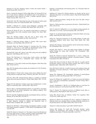 Heckman CJ, Clay DL. Hardiness, history of abuse and women's health. J           Hoffman S. Psychotherapy and honoring parents. Isr J Psychiatry Relat Sci
Health Psychol 2005; 10(6):767-77.                                               2001; 38(2):123-6.

Heim C, Newport DJ, Wagner D, Wilcox MM, Miller AH, Nemeroff CB. The             Hoffmann JP, Cerbone FG. Parental substance use disorder and the risk of
role of early adverse experience and adulthood stress in the prediction of       adolescent drug abuse: an event history analysis. Drug Alcohol Depend 2002;
neuroendocrine stress reactivity in women: a multiple regression analysis.       66(3):255-64.
Depress Anxiety 2002; 15(3):117-25.
                                                                                 Holden C. Behavioral genetics. Getting the short end of the allele. Science
Heiman ML, Ettin MF. Harnessing the power of the group for latency-aged          2003; 301(5631):291-3.
sexual abuse victims. Int J Group Psychother 2001; 51(2):265-82.
                                                                                 Hornor G. Child sexual abuse: psychosocial risk factors. J Pediatr Health Care
Hendriks J, Bijleveld CC. Juvenile sexual delinquents: contrasting child         2002; 16(4):187-92.
abusers with peer abusers. Crim Behav Ment Health 2004; 14(4):238-50.
                                                                                 Hser YI, Grella CE, Hubbard RL et al. An evaluation of drug treatments for
Hennessy M, Walter JS, Vess J. An evaluation of the Empat as a measure of        adolescents in 4 US cities. Arch Gen Psychiatry 2001; 58(7):689-95.
victim empathy with civilly committed sexual offenders. Sex Abuse 2002;
14(3):241-51.                                                                    Hughes D. An attachment-based treatment of maltreated children and young
                                                                                 people. Attach Hum Dev 2004; 6(3):263-78.
Henry DL. Resilient children: what they tell us about coping with
maltreatment. Soc Work Health Care 2001; 34(3-4):283-98.                         Hulme PA. Theoretical perspectives on the health problems of adults who
                                                                                 experienced childhood sexual abuse. Issues Ment Health Nurs 2004;
Herman S. Improving decision making in forensic child sexual abuse               25(4):339-61.
evaluations. Law Hum Behav 2005; 29(1):87-120.
                                                                                 Hussong AM, Chassin L. Parent alcoholism and the leaving home transition.
Hernandez Robles M, Ramirez Enriquez C, Gonzalez Diaz SN, Canseco                Dev Psychopathol 2002; 14(1):139-57.
Gonzalez C, Arias Cruz A, del Castillo O. [Psychological profile of the
pediatric asthma patient]. Rev Alerg Mex 2002; 49(1):11-5.                       Hussong AM, Chassin L. Stress and coping among children of alcoholic
                                                                                 parents through the young adult transition. Dev Psychopathol 2004;
Herrenkohl RC, Russo MJ. Abusive early child rearing and early childhood         16(4):985-1006.
aggression. Child Maltreat 2001; 6(1):3-16.
                                                                                 Hyman PE, Bursch B, Sood M, Schwankovsky L, Cocjin J, Zeltzer LK.
Herrera VM, McCloskey LA. Sexual abuse, family violence, and female              Visceral pain-associated disability syndrome: a descriptive analysis. J Pediatr
delinquency: findings from a longitudinal study. Violence Vict 2003;             Gastroenterol Nutr 2002; 35(5):663-8.
18(3):319-34.
                                                                                 Hyman SM, Garcia M, Kemp K, Mazure CM, Sinha R. A gender specific
Hershkowitz I. A case study of child sexual false allegation. Child Abuse Negl   psychometric analysis of the early trauma inventory short form in cocaine
2001; 25(10):1397-411.                                                           dependent adults. Addict Behav 2005; 30(4):847-52.

Heru AM. The linkages between gender and victimhood. Int J Soc Psychiatry        Hyun MS, Kools S, Kim SA. A model of recovery from substance abuse and
2001; 47(3):10-20.                                                               dependence for Korean adolescents. J Child Adolesc Psychiatr Nurs 2003;
                                                                                 16(1):25-34.
Hiebert-Murphy D. Partner abuse among women whose children have been
sexually abused: an exploratory study. J Child Sex Abus 2001; 10(1):109-18.      Ingram DG, Hagemann TM. Promethazine treatment of steroid-induced
                                                                                 psychosis in a child. Ann Pharmacother 2003; 37(7-8):1036-9.
Hien DA, Miele GM. Emotion-focused coping as a mediator of maternal
cocaine abuse and antisocial behavior. Psychol Addict Behav 2003; 17(1):49-      Jamner LD, Whalen CK, Loughlin SE et al. Tobacco use across the formative
55.                                                                              years: a road map to developmental vulnerabilities. Nicotine Tob Res 2003; 5
                                                                                 Suppl 1:S71-87.
Higgins DJ. The importance of degree versus type of maltreatment: a cluster
analysis of child abuse types. J Psychol 2004; 138(4):303-24.                    Janssen I, Krabbendam L, Bak M et al. Childhood abuse as a risk factor for
                                                                                 psychotic experiences. Acta Psychiatr Scand 2004; 109(1):38-45.
Hill SY, Shen S. Neurodevelopmental patterns of visual P3b in association
with familial risk for alcohol dependence and childhood diagnosis. Biol          Jenny C, Roesler TA. Caring for survivors of childhood sexual abuse in
Psychiatry 2002; 51(8):621-31.                                                   medical practice. Med Health R I 2003; 86(12):376-8.

Hill TD, Angel RJ. Neighborhood disorder, psychological distress, and heavy      Jensen HR. [Sexual abuse of children]. Tidsskr Nor Laegeforen 2003;
drinking. Soc Sci Med 2005; 61(5):965-75.                                        123(24):3627; author reply 3627.

Hjalmarsson L, Corcos M, Jeammet P. [Selective serotonin reuptake inhibitors     Johnson AL, Morrow CE, Accornero VH, Xue L, Anthony JC, Bandstra ES.
in major depressive disorder in children and adolescents (ratio of               Maternal cocaine use: estimated effects on mother-child play interactions in
benefits/risks)]. Encephale 2005; 31(3):309-16.                                  the preschool period. J Dev Behav Pediatr 2002; 23(4):191-202.

Hlastala SA, McClellan J. Phenomenology and diagnostic stability of youths       Johnson CF. Child sexual abuse. Lancet 2004; 364(9432):462-70.
with atypical psychotic symptoms. J Child Adolesc Psychopharmacol 2005;
15(3):497-509.                                                                   Johnson DM, Sheahan TC, Chard KM. Personality disorders, coping
                                                                                 strategies, and posttraumatic stress disorder in women with histories of
Hobfoll SE, Bansal A, Schurg R et al. The impact of perceived child physical     childhood sexual abuse. J Child Sex Abus 2003; 12(2):19-39.
and sexual abuse history on Native American women's psychological well-
being and AIDS risk. J Consult Clin Psychol 2002; 70(1):252-7.

78
 