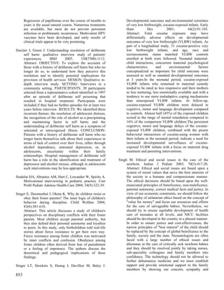 Regression of papillomas over the course of months to            Developmental outcomes and environmental correlates
      years is the usual natural course. Numerous treatments           of very low birthweight, cocaine-exposed infants. Early
      are available, but most do not prevent persistent                Hum            Dev          2001;          64(2):91-103.
      infection or problematic recurrences. Multivalent HPV            Abstract: Fetal cocaine exposure may have
      vaccines have been developed, and early results of               differentially adverse effects on developmental
      clinical trials appear to be very promising.                     outcomes of very low birthweight (VLBW) infants. As
                                                                       part of a longitudinal study, 31 cocaine-positive very
Sinclair J, Green J. Understanding resolution of deliberate            low birthweight infants, and age, race and
     self harm: qualitative interview study of patients'               socioeconomic status matched VLBW controls
     experiences.      BMJ        2005;      330(7500):1112.           enrolled at birth were followed. Neonatal maternal-
     Abstract: OBJECTIVE: To explore the accounts of                   child interactions, concurrent maternal psychological
     those with a history of deliberate self harm but who no           characteristics      and      environmental       factors
     longer do so, to understand how they perceive this                conceptualized as important for child outcome were
     resolution and to identify potential implications for             assessed as well as standard developmental outcomes
     provision of health services. DESIGN: Qualitative in-             at 3 years.In the neonatal period, cocaine-exposed
     depth interview study. SETTING: Interviews in a                   VLBW infants who remained in maternal custody
     community setting. PARTICIPANTS: 20 participants                  tended to be rated as less responsive and their mothers
     selected from a representative cohort identified in 1997          as less nurturing, less emotionally available and with a
     after an episode of deliberate self poisoning that                tendency to use more maladaptive coping mechanisms
     resulted in hospital treatment. Participants were                 than nonexposed VLBW infants. At follow-up,
     included if they had no further episodes for at least two         cocaine-exposed VLBW children were delayed in
     years before interview. RESULTS: We identified three              cognitive, motor and language development compared
     recurrent themes: the resolution of adolescent distress;          to controls. Almost half (45%) of the exposed children
     the recognition of the role of alcohol as a precipitating         scored in the range of mental retardation compared to
     and maintaining factor in self harm; and the                      16% of the comparison VLBW children.The persistent
     understanding of deliberate self harm as a symptom of             cognitive, motor and language delays of the cocaine-
     untreated or unrecognised illness. CONCLUSION:                    exposed VLBW children, combined with the poorer
     Patients with a history of deliberate self harm who no            behavioral interactions of cocaine-using women with
     longer harm themselves talk about their experiences in            their infants in the neonatal period, indicate a need for
     terms of lack of control over their lives, either through         increased developmental surveillance of cocaine-
     alcohol dependence, untreated depression, or, in                  exposed VLBW infants with a focus on maternal drug
     adolescents, uncertainty within their family                      treatment and parenting interventions.
     relationships. Hospital management of deliberate self
     harm has a role in the identification and treatment of       Singh M. Ethical and social issues in the care of the
     depression and alcohol misuse, although in adolescents            newborn. Indian J Pediatr 2003; 70(5):417-20.
     such interventions may be less appropriate.                       Abstract: Ethical and social issues are based upon a
                                                                       system of moral values that serve the best interests of
Sindelar HA, Abrantes AM, Hart C, Lewander W, Spirito A.               the society in a humane and compassionate manner.
     Motivational interviewing in pediatric practice. Curr             The ethical decisions should be based upon the well-
     Probl Pediatr Adolesc Health Care 2004; 34(9):322-39.             enunciated principles of beneficence, non-maleficence,
                                                                       parental autonomy, correct medical facts and justice. In
Singer E, Doornenbal J, Okma K. Why do children resist or              view of our economic constraints, we should follow the
     obey their foster parents? The inner logic of children's          philosophy of utilatarian ethics based on the concept of
     behavior during discipline. Child Welfare 2004;                   "value for money" and focus our resources and efforts
     83(6):581-610.                                                    for the care of salvageable babies. Nevertheless, we
     Abstract: This article discusses a study of children's            should try to ensure equitable development of health
     perspectives on disciplinary conflicts with their foster          care of neonates at all levels, and NICU facilities
     parents. Most children accept parental authority, but             should be developed in the country in a phased manner.
     they also defend their personal autonomy and loyalties            In order to ensure justice and cost-effectiveness, the
     to peers. In this study, only birthchildren told real-life        narrow principles of "best interest" of the child should
     stories about fierce resistance to get their own way.             be replaced by the concept of global beneficence to the
     Fierce resistance among foster children was motivated             family, society and the state. Neonatologists are often
     by inner conflicts and confusion. Obedience among                 faced with a large number of ethical issues and
     foster children often derived from fear of punishment             dilemmas in the care of critically sick newborn babies
     or a feeling of impotence. The authors discuss the                and they should be resolved jointly by taking nurses,
     theoretical and pedagogical implications of these                 sub-speciality colleagues and family members into
     findings.                                                         confidence. The technology should not be allowed to
                                                                       further dehumanize medicine and we must establish
Singer LT, Hawkins S, Huang J, Davillier M, Baley J.                   rapport and provide emotional support to the family
                                                                       members by showing our concern, sympathy and
853
 