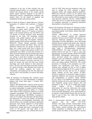 compassion in the care of their critically sick and              train the ANN. Data from the prospective study was
      extremely preterm babies. It is desirable that all the           used to validate the ANN, construct a logistic
      medical and nursing schools in the country should                regression model, and compare physician prediction.
      initiate regular education programs in the field of              RESULTS: Forty-five (12.9%) of 351 patients had
      behavioural sciences, communication techniques and               abnormal CT scans. In predicting CT scan abnormality,
      medical ethics for the benefit of graduate and                   the ANN model was more sensitive (82.2%) compared
      postgraduate medical and nursing students.                       with physician prediction (62.2%). CONCLUSION:
                                                                       ANNs may serve as a useful aid for decision support
Singhal N, Oberle K, Burgess E, Huber-Okrainec J. Parents'             for emergency physicians in predicting intracranial
     perceptions of research with newborns. J Perinatol                abnormalities in closed head injury.
     2002;                                      22(1):57-63.
     Abstract: OBJECTIVE: To examine beliefs and                  Siqueira LM, Rolnitzky LM, Rickert VI. Smoking cessation
     attitudes of parents about research with babies.                  in adolescents: the role of nicotine dependence, stress,
     STUDY DESIGN: Survey of 72 parents of newborn                     and coping methods. Arch Pediatr Adolesc Med 2001;
     babies in the neonatal intensive care unit (NICU), and            155(4):489-95.
     159 parents of normal newborns using instrument                   Abstract: OBJECTIVES: To compare perceived
     designed for the study. The instrument included                   reasons for continued smoking and withdrawal
     questions with graded responses and five research                 symptoms between current smokers and quitters in an
     scenarios with varied risks and benefits. Statistical             inner-city adolescent population. To examine the
     analysis included chi(2) analysis and Fisher's exact test.        relationship of nicotine dependence, stress, and coping
     RESULTS: Parents showed generally favorable                       methods between smokers and quitters and, using the
     attitudes toward research with babies. There were few             Transtheoretical Model of Change, among adjacent
     differences between the two groups of parents, but                smoking cessation stages. DESIGN: A cross-sectional
     there was a trend toward more trust in doctors by                 study using a self-administered questionnaire.
     "NICU parents." Couples with newborns in NICU were                PARTICIPANTS: The study comprised 354 clinic
     significantly more likely to enroll their newborn in a            patients between the ages of 12 and 21 years who
     study involving moderate risk and possible major direct           reported past or present smoking. MAIN OUTCOME
     benefit. Almost a third of the sample in both groups              MEASURES: Demographic characteristics, smoking
     was willing to enroll their newborn in a study with               status, perceived reasons for continued smoking,
     moderate risk and no direct benefit. CONCLUSION:                  attempts to quit, and withdrawal symptoms, as well as
     Parents believe research is necessary and want to be              standardized scales assessing nicotine dependence,
     asked for consent, but many feel they have limited                stress, and coping methods. RESULTS: The overall
     knowledge and would depend on their physician's                   prevalence of smoking in this population was 26%.
     advice. The fact, that some might enroll their newborn            Smokers were significantly more likely to report
     in a study involving a risky procedure that would not             smoking more cigarettes per day as well as higher
     benefit the newborn, supports the notion of                       levels of physical addiction (P<.01), greater levels of
     vulnerability and emphasizes the fact that physicians             perceived stress (P<.02), and less use of cognitive
     must be alert to the possibility of coercion and undue            coping methods (P<.02) than quitters (P<.005).
     influence.                                                        However, comparison of consecutive stages revealed a
                                                                       significant difference only between precontemplation
Sinha M, Kennedy CS, Ramundo ML. Artificial neural                     and contemplation in cognitive coping methods
     network predicts CT scan abnormalities in pediatric               (P<.01). Three of 20 withdrawal symptoms (cravings,
     patients with closed head injury. J Trauma 2001;                  difficulty dealing with stress, and anger) were reported
     50(2):308-12.                                                     more frequently among current smokers who had
     Abstract: BACKGROUND: Artificial neural networks                  attempted to quit in the last 6 months than among
     (ANNs) use nonlinear statistical modeling techniques              former       smokers       (P<.01).     CONCLUSION:
     to explore relationships in complex clinical situations.          Interventions for inner-city adolescents who smoke
     This study compared predictive ability of a trained               should be designed to target those with the highest
     ANN model to that of physician prediction of cranial              levels of nicotine dependence, stress, and decreased use
     computed tomographic (CT) scan abnormalities in                   of cognitive coping methods because they are the least
     children with head injury. METHODS: A prospective                 likely to quit on their own, rather than developing
     cohort of 351 patients who presented with head trauma             stage-specific models.
     and underwent CT scans were studied. All pertinent
     data on historical and demographic information, and          Sirois S. Autoassociator networks: insights into infant
     clinical features were recorded. Emergency department              cognition.    Dev       Sci      2004;    7(2):133-40.
     physicians used clinical judgment to record pretest                Abstract: This paper presents autoassociator neural
     probability of abnormal CT scans for all patients                  networks. A first section reviews the architecture of
     prospectively. Similar data from a retrospective chart             these models, common learning rules, and presents
     review of 382 patients with head injury in the                     sample simulations to illustrate their abilities. In a
     immediate preceding year were collected and used to                second section, the ability of these models to account
854
 