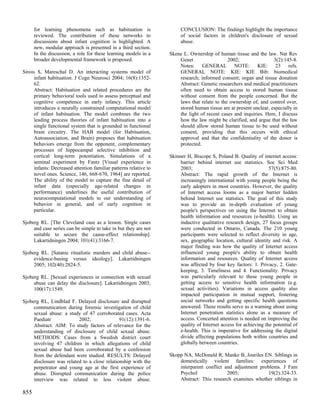 for learning phenomena such as habituation is                     CONCLUSION: The findings highlight the importance
      reviewed. The contribution of these networks to                   of social factors in children's disclosure of sexual
      discussions about infant cognition is highlighted. A              abuse.
      new, modular approach is presented in a third section.
      In the discussion, a role for these learning models in a     Skene L. Ownership of human tissue and the law. Nat Rev
      broader developmental framework is proposed.                     Genet                  2002;                 3(2):145-8.
                                                                       Notes: GENERAL NOTE: KIE: 23 refs.
Sirois S, Mareschal D. An interacting systems model of                 GENERAL NOTE: KIE: KIE Bib: biomedical
      infant habituation. J Cogn Neurosci 2004; 16(8):1352-            research; informed consent; organ and tissue donation
      62.                                                              Abstract: Genetic researchers and medical practitioners
      Abstract: Habituation and related procedures are the             often need to obtain access to stored human tissue
      primary behavioral tools used to assess perceptual and           without consent from the people concerned. But the
      cognitive competence in early infancy. This article              laws that relate to the ownership of, and control over,
      introduces a neurally constrained computational model            stored human tissue are at present unclear, especially in
      of infant habituation. The model combines the two                the light of recent cases and inquiries. Here, I discuss
      leading process theories of infant habituation into a            how the law might be clarified, and argue that the law
      single functional system that is grounded in functional          should allow stored human tissue to be used without
      brain circuitry. The HAB model (for Habituation,                 consent, providing that this occurs with ethical
      Autoassociation, and Brain) proposes that habituation            approval and that the confidentiality of the donor is
      behaviors emerge from the opponent, complementary                protected.
      processes of hippocampal selective inhibition and
      cortical long-term potentiation. Simulations of a            Skinner H, Biscope S, Poland B. Quality of internet access:
      seminal experiment by Fantz [Visual experience in                 barrier behind internet use statistics. Soc Sci Med
      infants: Decreased attention familiar patterns relative to        2003;                                      57(5):875-80.
      novel ones. Science, 146, 668-670, 1964] are reported.            Abstract: The rapid growth of the Internet is
      The ability of the model to capture the fine detail of            increasingly international with young people being the
      infant data (especially age-related changes in                    early adopters in most countries. However, the quality
      performance) underlines the useful contribution of                of Internet access looms as a major barrier hidden
      neurocomputational models to our understanding of                 behind Internet use statistics. The goal of this study
      behavior in general, and of early cognition in                    was to provide an in-depth evaluation of young
      particular.                                                       people's perspectives on using the Internet to obtain
                                                                        health information and resources (e-health). Using an
Sjoberg RL. [The Cleveland case as a lesson. Single cases               inductive qualitative research design, 27 focus groups
     and case series can be simple to take in but they are not          were conducted in Ontario, Canada. The 210 young
     suitable to secure the cause-effect relationship].                 participants were selected to reflect diversity in age,
     Lakartidningen 2004; 101(41):3166-7.                               sex, geographic location, cultural identity and risk. A
                                                                        major finding was how the quality of Internet access
Sjoberg RL. [Satanic ritualistic murders and child abuse--              influenced young people's ability to obtain health
     evidence-basing versus ideology]. Lakartidningen                   information and resources. Quality of Internet access
     2005; 102(40):2824-5.                                              was affected by four key factors: 1. Privacy, 2. Gate-
                                                                        keeping, 3. Timeliness and 4. Functionality. Privacy
Sjoberg RL. [Sexual experiences in connection with sexual               was particularly relevant to these young people in
     abuse can delay the disclosure]. Lakartidningen 2003;              getting access to sensitive health information (e.g.
     100(17):1549.                                                      sexual activities). Variations in access quality also
                                                                        impacted participation in mutual support, fostering
Sjoberg RL, Lindblad F. Delayed disclosure and disrupted                social networks and getting specific health questions
     communication during forensic investigation of child               answered. These results serve as a warning about using
     sexual abuse: a study of 47 corroborated cases. Acta               Internet penetration statistics alone as a measure of
     Paediatr             2002;               91(12):1391-6.            access. Concerted attention is needed on improving the
     Abstract: AIM: To study factors of relevance for the               quality of Internet access for achieving the potential of
     understanding of disclosure of child sexual abuse.                 e-health. This is imperative for addressing the digital
     METHODS: Cases from a Swedish district court                       divide affecting populations both within countries and
     involving 47 children in which allegations of child                globally between countries.
     sexual abuse had been corroborated by a confession
     from the defendant were studied. RESULTS: Delayed             Skopp NA, McDonald R, Manke B, Jouriles EN. Siblings in
     disclosure was related to a close relationship with the           domestically violent families: experiences of
     perpetrator and young age at the first experience of              interparent conflict and adjustment problems. J Fam
     abuse. Disrupted communication during the police                  Psychol               2005;             19(2):324-33.
     interview was related to less violent abuse.                      Abstract: This research examines whether siblings in

855
 
