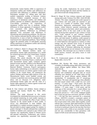 domestically violent families differ in experiences of           among the youths. Implications for social workers
      interparent conflict and whether such differences are            include advising high-risk clients and their families on
      associated with differences in children's adjustment.            gun removal and safe storage practices.
      Participants included 112 sibling pairs and their
      mothers temporarily residing in domestic violence           Slovak K, Singer M. Gun violence exposure and trauma
      shelters. Children completed measures of their                   among rural youth. Violence Vict 2001; 16(4):389-400.
      experiences of interparent conflict, and children and            Abstract: This study compared rural youth exposed to
      mothers reported on children's adjustment problems.              gun violence and rural youth not exposed to gun
      Cross-sibling correlations for experiences of                    violence on a number of variables: anger, anxiety,
      interparent conflict were low to moderate. Sibling               dissociation, depression, posttraumatic stress, total
      differences in threat appraisals of interparent conflict         trauma, violent behavior, parental monitoring, and
      were associated with sibling differences in                      levels of violence in the home, school, and community.
      internalizing problems. Differences in self-blame                One-fourth (25%) of the rural youth in this study
      appraisals were associated with differences in                   reported having been exposed to gun violence at least
      internalizing and externalizing problems. The direction          once. Youth exposed to gun violence reported
      of the relations indicated that the sibling who felt more        significantly more anger, dissociation, posttraumatic
      threatened by or more at fault for interparent conflict          stress, and total trauma. In addition, youth exposed to
      experienced more adjustment problems. These findings             the violence of guns reported significantly higher levels
      suggest the potential utility of individually assessing          of violent behaviors and exposure to violence in other
      sibling experiences of interparent conflict and tailoring        settings and also reported lower levels of parental
      interventions individually.                                      monitoring.The present study contributes to the
                                                                       growing body of literature addressing the stereotype
Slote KY, Cuthbert C, Mesh CJ, Driggers MG, Bancroft L,                that rural communities are not immune to the violence
     Silverman JG. Battered mothers speak out:                         of firearms. This stereotype acts as a barrier to mental
     participatory human rights documentation as a model               health practice, research, and policy issues in rural
     for research and activism in the United States. Violence          communities.
     Against        Women         2005;       11(11):1367-95.
     Abstract: This article describes the work of the             Slovis TL. Controversial aspects of child abuse. Pediatr
     Battered Mothers' Testimony Project, a multiyear effort           Radiol 2001; 31(11):759.
     that documented human rights violations against
     battered women and their children in the Massachusetts       Smallbone SW, Wortley RK. Onset, persistence, and
     family court system. This article (a) presents the               versatility of offending among adult males convicted of
     Battered Mothers' Testimony Project's participatory              sexual offenses against children. Sex Abuse 2004;
     human rights methodology as an alternative model for             16(4):285-98.
     research and activism on violence against women and              Abstract: Official sexual and nonsexual offense
     children in the United States, (b) summarizes the                histories and confidential self-report data on sexual
     authors' findings and human rights analysis of how the           offending were obtained on 207 adult males serving
     Massachusetts family courts handled custody and                  sentences for sexual offenses against children (98
     visitation in specified cases involving partner and child        intrafamilial, 72 extrafamilial, and 37 mixed-type
     abuse, and (c) discusses U.S. obligations under                  offenders). The mean self-reported age when offenders
     international human rights law and the value of a                first had sexual contact with a child was 32.2 years
     human rights approach to violence against women and              (median = 31 years; range = 10-63 years). The mean
     children in the United States.                                   age at first conviction for any offense was 30.5 years
                                                                      (median = 27 years, range = 12-66 years), and the
Slovak K. Gun violence and children: factors related to               mean age at first conviction for a sexual offense was
     exposure and trauma. Health Soc Work 2002;                       37.3 years (median = 37 years; range = 15-76 years).
     27(2):104-12.                                                    Sixty-nine percent (n = 143) of the combined sample
     Abstract: The study discussed in this article                    had at least one previous conviction, and 80% of these
     investigated the relationship between access to firearms         (n = 114) had first been convicted for a nonsexual
     and parental monitoring on rural youths' exposure to             offense. ANCOVA revealed a systematic pattern of
     gun violence and examined the effect of gun violence             onset with first convictions for any offense preceding
     exposure on the mental health of these youths. A                 first sexual contact with a child. Taken together, results
     survey was administered to rural students who                    indicate that, in general, adult child molesters (a) begin
     participated in a student assistance program (n = 162)           sexual offending in their 30s, (b) have already become
     that provided in-school support groups for students in           involved in nonsexual crime by the time they first have
     grades 6 through 12. Results indicated that a substantial        sexual contact with a child, (c) are criminally versatile,
     number of students were exposed to gun violence and              and (d) vary considerably in their persistence with
     exposure was significantly related to firearm access             respect to both sexual and nonsexual offending.
     and parental monitoring. Furthermore, gun violence
     exposure was significantly associated with trauma
856
 