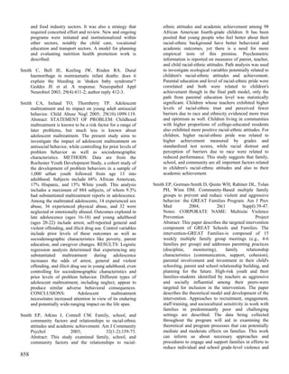 and food industry sectors. It was also a strategy that           ethnic attitudes and academic achievement among 98
      required concerted effort and review. New and ongoing            African American fourth-grade children. It has been
      programs were initiated and institutionalized within             posited that young people who feel better about their
      other sectors, notably the child care, vocational                racial-ethnic background have better behavioral and
      education and transport sectors. A model for planning            academic outcomes, yet there is a need for more
      and evaluating nutrition health promotion work is                empirical tests of this premise. Psychometric
      described.                                                       information is reported on measures of parent, teacher,
                                                                       and child racial-ethnic attitudes. Path analysis was used
Smith C, Bell JE, Keeling JW, Risden RA. Dural                         to investigate ecological variables potentially related to
     haemorrhage in nontraumatic infant deaths: does it                children's racial-ethnic attitudes and achievement.
     explain the bleeding in 'shaken baby syndrome'?                   Parental education and level of racial-ethnic pride were
     Geddes JE et al. A response. Neuropathol Appl                     correlated and both were related to children's
     Neurobiol 2003; 29(4):411-2; author reply 412-3.                  achievement though in the final path model, only the
                                                                       path from parental education level was statistically
Smith CA, Ireland TO, Thornberry TP. Adolescent                        significant. Children whose teachers exhibited higher
     maltreatment and its impact on young adult antisocial             levels of racial-ethnic trust and perceived fewer
     behavior. Child Abuse Negl 2005; 29(10):1099-119.                 barriers due to race and ethnicity evidenced more trust
     Abstract: STATEMENT OF PROBLEM: Childhood                         and optimism as well. Children living in communities
     maltreatment is known to be a risk factor for a range of          with higher proportions of college-educated residents
     later problems, but much less is known about                      also exhibited more positive racial-ethnic attitudes. For
     adolescent maltreatment. The present study aims to                children, higher racial-ethnic pride was related to
     investigate the impact of adolescent maltreatment on              higher achievement measured by grades and
     antisocial behavior, while controlling for prior levels of        standardized test scores, while racial distrust and
     problem behavior as well as sociodemographic                      perception of barriers due to race were related to
     characteristics. METHODS: Data are from the                       reduced performance. This study suggests that family,
     Rochester Youth Development Study, a cohort study of              school, and community are all important factors related
     the development of problem behaviors in a sample of               to children's racial-ethnic attitudes and also to their
     1,000 urban youth followed from age 13 into                       academic achievement.
     adulthood. Subjects include 68% African American,
     17% Hispanic, and 15% White youth. This analysis             Smith EP, Gorman-Smith D, Quinn WH, Rabiner DL, Tolan
     includes a maximum of 884 subjects, of whom 9.3%                  PH, Winn DM. Community-Based multiple family
     had substantiated maltreatment reports in adolescence.            groups to prevent and reduce violent and aggressive
     Among the maltreated adolescents, 14 experienced sex              behavior: the GREAT Families Program. Am J Prev
     abuse, 36 experienced physical abuse, and 32 were                 Med            2004;          26(1           Suppl):39-47.
     neglected or emotionally abused. Outcomes explored in             Notes: CORPORATE NAME: Multisite Violence
     late adolescence (ages 16-18) and young adulthood                 Prevention                                          Project
     (ages 20-22) include arrest, self-reported general and            Abstract: This paper describes the targeted intervention
     violent offending, and illicit drug use. Control variables        component of GREAT Schools and Families. The
     include prior levels of these outcomes as well as                 intervention-GREAT Families-is composed of 15
     sociodemographic characteristics like poverty, parent             weekly multiple family group meetings (e.g., 4-6
     education, and caregiver changes. RESULTS: Logistic               families per group) and addresses parenting practices
     regression analysis determined that experiencing any              (discipline,     monitoring),      family      relationship
     substantiated maltreatment during adolescence                     characteristics (communication, support, cohesion),
     increases the odds of arrest, general and violent                 parental involvement and investment in their child's
     offending, and illicit drug use in young adulthood, even          schooling, parent and school relationship building, and
     controlling for sociodemographic characteristics and              planning for the future. High-risk youth and their
     prior levels of problem behavior. Different types of              families-students identified by teachers as aggressive
     adolescent maltreatment, including neglect, appear to             and socially influential among their peers-were
     produce similar adverse behavioral consequences.                  targeted for inclusion in the intervention. The paper
     CONCLUSIONS:              Adolescent        maltreatment          describes the theoretical model and development of the
     necessitates increased attention in view of its enduring          intervention. Approaches to recruitment, engagement,
     and potentially wide-ranging impact on the life span.             staff training, and sociocultural sensitivity in work with
                                                                       families in predominantly poor and challenging
Smith EP, Atkins J, Connell CM. Family, school, and                    settings are described. The data being collected
     community factors and relationships to racial-ethnic              throughout the program will aid in examining the
     attitudes and academic achievement. Am J Community                theoretical and program processes that can potentially
     Psychol             2003;            32(1-2):159-73.              mediate and moderate effects on families. This work
     Abstract: This study examined family, school, and                 can inform us about necessary approaches and
     community factors and the relationships to racial-                procedures to engage and support families in efforts to
                                                                       reduce individual and school grade-level violence and
858
 