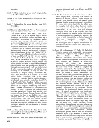 aggression.                                                     encounter at traumatic crash scene. J Emerg Nurs 2005;
                                                                      31(2):185-7.
Smith F. Child protection: every nurse's responsibility.
     Paediatr Nurs 2003; 15(7):28.                               Smith PK, Ananiadou K, Cowie H. Interventions to reduce
                                                                      school bullying. Can J Psychiatry 2003; 48(9):591-9.
Smith F. A new era for child protection. Paediatr Nurs 2003;          Abstract: In the last 2 decades, school bullying has
     15(8):3.                                                         become a topic of public concern and research around
                                                                      the world. This has led to action to reduce the problem.
Smith F. Safeguarding the young. Paediatr Nurs 2003;                  We review interventions targeted at the school level
     15(10):24-5.                                                     (for example, whole school policy, classroom climate,
                                                                      peer support, school tribunal, and playground
Smith-Khuri E, Iachan R, Scheidt PC et al. A cross-national           improvement), at the class level (for example,
     study of violence-related behaviors in adolescents.              curriculum work), and at the individual level (for
     Arch Pediatr Adolesc Med 2004; 158(6):539-44.                    example, working with specific pupils). Effectiveness
     Abstract: BACKGROUND: Violent behavior among                     of interventions has been sporadically assessed. We
     adolescents is a significant problem worldwide, and a            review several systematically evaluated, large-scale,
     cross-national comparison of adolescent violent                  school-based       intervention     programs.      Their
     behaviors can provide information about the                      effectiveness has varied, and we consider reasons for
     development and pattern of physical violence in young            this. We suggest ways to improve the evaluation and
     adolescents. OBJECTIVES: To determine and compare                comparability of studies, as well as the effectiveness of
     frequencies of adolescent violence-related behaviors in          future interventions.
     5 countries and to examine associations between
     violence-related behaviors and potential explanatory        Snodgrass SR, Vedanarayanan VV, Parker CC, Parks BR.
     characteristics.Design, Setting, and PARTICIPANTS:              Pediatric patients with undetectable anticonvulsant
     Cross-sectional, school-based nationally representative         blood levels: comparison with compliant patients. J
     survey at ages 11.5, 13.5, and 15.5 years in 5 countries        Child         Neurol          2001;        16(3):164-8.
     (Ireland, Israel, Portugal, Sweden, and the United              Abstract: Undetectable anticonvulsant blood levels
     States). MAIN OUTCOME MEASURES: Frequency                       indicate sustained noncompliance (several consecutive
     of physical fighting, bullying, weapon carrying, and            doses missed). We compared 91 consecutive
     fighting injuries in relation to other risk behaviors and       outpatients    with     epilepsy    and    undetectable
     characteristics in home and school settings. RESULTS:           anticonvulsant blood levels to 100 patients seen during
     Fighting frequency among US youth was similar to that           the same time period, verified as compliant by
     of all 5 countries (nonfighters: US, 60.2%; mean                acceptable serum levels. We hypothesized that pay
     frequency of 5 countries, 60.2%), as were the                   status, application for Supplemental Security Income,
     frequencies of weapon carrying (noncarriers: US,                patient age, history of missed appointments, and
     89.6%; mean frequency of 5 countries, 89.6%) and                functional status would differ between compliant and
     fighting injury (noninjured: US, 84.5%; mean                    noncompliant patients. We were surprised to find large
     frequency of 5 countries, 84.6%). Bullying frequency            differences between clinic and insurance patients and
     varied widely cross-nationally (nonbullies: from 57.0%          between Caucasian and non-Caucasian patients. The
     for Israel to 85.2% for Sweden). Fighting was most              100 compliant patients included 44 Caucasian and 56
     highly associated with smoking, drinking, feeling               non-Caucasian patients, whereas only 9 of 91
     irritable or bad tempered, and having been bullied.             noncompliant patients were Caucasian, and only 9 had
     CONCLUSIONS: Adolescents in 5 countries behaved                 insurance, compared to 32 compliant patients.
     similarly in their expression of violence-related               Applications for Supplemental Security Income and
     behaviors. Occasional fighting and bullying were                history of missed appointments were significantly
     common, whereas frequent fighting, frequent bullying,           associated with noncompliance, but patient age, seizure
     any weapon carrying, or any fighting injury were                type, and seizure control were not. Uninsured
     infrequent behaviors. These findings were consistent            Caucasians were more often compliant than non-
     across countries, with little cross-national variation          Caucasians were. Many noncompliant patients had
     except for bullying rates. Traditional risk-taking              mild epilepsy, which was reportedly doing well. Race
     behaviors (smoking and drinking) and being bullied              and pay status were closely correlated. Several
     were highly associated with the expression of violence-         noncompliant females became pregnant, whereas no
     related behavior.                                               compliant patients did. Compliant patients were much
                                                                     more likely to be accompanied by a parent or caretaker
Smith M. Child safety: homicide by child abuse: South                on clinic visits than noncompliant patients.
     Carolina upholds conviction under "Crack Mom" law. J            Noncompliant patients had at least one acceptable
     Law Med Ethics 2003; 31(3):457-8.                               subsequent serum level, although 2 patients with
                                                                     intractable epilepsy had undetectable serum levels on
Smith P. Emergency nurse urges booster seat advocacy after           three or more occasions. Noncompliance may respond
                                                                     to discussion and advice. We reviewed 124 episodes of
859
 