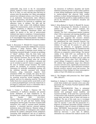 undetectable drug levels in the 91 noncompliant                    the interaction of ineffective discipline and hostile
      patients. Eighteen of these resulted in hospitalization,           attribution predicted growth in child conduct problems
      but in 25 cases, we were told that there had been no               at home during kindergarten and first grade. Changes
      seizures since the preceding visit. Many noncompliant              in teacher-reported and observed child conduct
      patients have infrequent seizures, even if they take little        problems at school during kindergarten and first grade
      or no medication. Socioeconomic status influences                  were predicted by growth in conduct problems at home
      health, life expectancy, and educational success, but it           and by the interaction of ineffective discipline and
      has been claimed to be irrelevant to compliance and                hostile attribution.
      adherence issues in epilepsy. Our data and the
      experience of other centers with childhood diabetes           Sobin C, Kiley-Brabeck K, Daniels S, Blundell M, Anyane-
      suggest that socioeconomic, racial, and family factors             Yeboa K, Karayiorgou M. Networks of attention in
      influence compliance or adherence to treatment for                 children with the 22q11 deletion syndrome. Dev
      many chronic conditions. Educational efforts and                   Neuropsychol              2004;            26(2):611-26.
      support for parents at the start of anticonvulsant                 Abstract: The 22q11 chromosomal deletion syndrome
      treatment may improve compliance. Uninsured patients               (22q11 DS) is associated with learning disabilities and
      missed more appointments and were much more likely                 a complex neuropsychological profile. Previous
      to be noncompliant than insured patients. Attention to             findings have suggested that executive attention
      the special problems of Medicaid and minority children             deficits might underlie other neurocognitive anomalies.
      is needed.                                                         We administered the child Attention Network Test
                                                                         (ANT) to 52 children ages 5.0 to 11.5, 32 22q11 DS
Snyder A, Bossomaier T, Mitchell DJ. Concept formation:                  children (19 girls) and 20 controls (13 girls) and
    'object' attributes dynamically inhibited from conscious             assessed the efficiency of segregated executive,
    awareness. J Integr Neurosci 2004; 3(1):31-46.                       orienting, and alerting networks. We hypothesized that
    Abstract: We advance a dominant neural strategy for                  22q11 DS children have impaired executive network
    facilitating conceptual thought. Concepts are groupings              efficiency as compared to control siblings. The internal
    of "object" attributes. Once the brain learns such                   validity of the child ANT was confirmed for this
    critical groupings, the "object" attributes are inhibited            population. Analysis of variance results showed
    from conscious awareness. We see the whole, not the                  significant main effects for flanker and cue types and
    parts. The details are inhibited when the concept                    no interaction effect in either 22q11 DS children or
    network is activated, ie. the inhibition is dynamic and              control siblings. Compared to control siblings, 22q11
    can be switched on and off. Autism is suggested to be                DS children had significantly larger (less efficient)
    the state of retarded concept formation. Our model                   executive network scores, significantly increased errors
    predicts the possibility of accessing nonconscious                   on only incongruent trials, and a significant correlation
    information by artificially disinhibiting (turning off)              between executive network scores and accuracy. The
    the inhibiting networks associated with concept                      implications of these findings for future neurocognitive
    formation, using transcranial magnetic brain                         studies of 22q11 DS children are considered.
    stimulation (TMS). For example, this opens the door
    for the restoration of perfect pitch, for recalling detail,     Sobol Z. The Denplan child protection line. Dent Update
    for acquiring accent-free second languages beyond                   2001; 28(9):475.
    puberty, and even for enhancing creativity. The model
    further shows how unusual autistic savant skills as well        Soderberg S, Kullgren G, Salander Renberg E. Childhood
    as certain psychopathologies can be due respectively to             sexual abuse predicts poor outcome seven years after
    privileged or inadvertent access to information that is             parasuicide. Soc Psychiatry Psychiatr Epidemiol 2004;
    normally inhibited from conscious awareness.                        39(11):916-20.
                                                                        Abstract: BACKGROUND: There is substantial
Snyder J, Cramer A, Afrank J, Patterson GR. The                         empirical research linking borderline personality
    contributions of ineffective discipline and parental                disorder with prolonged mental instability and
    hostile attributions of child misbehavior to the                    recurrent suicidality. At the same time, a growing body
    development of conduct problems at home and school.                 of observations links borderline personality disorder to
    Dev          Psychol          2005;        41(1):30-41.             sexual abuse and other forms of abuse and trauma in
    Abstract: Data were collected in a longitudinal study of            childhood. The aim of this study was to investigate
    134 boys and 132 girls and their families during                    among patients admitted for parasuicide the predictive
    kindergarten and first grade. Four hours of parent-child            value for outcome 7 years after the parasuicide of a
    interaction were coded to ascertain parent discipline               diagnosis of borderline personality disorder compared
    practices. A structured interview assessed maternal                 to the predictive value of a history of childhood sexual
    attributions about child behavior. Maternal ratings of              abuse. METHODS: Semi-structured interviews were
    child conduct problems at kindergarten entry reliably               conducted at the time of the index parasuicide, with
    predicted the mother's subsequent hostile attributions              follow-up interviews 7 years later. In addition,
    concerning child misbehavior and use of ineffective                 information was collected from medical records at the
    discipline tactics. Ineffective maternal discipline and
860
 
