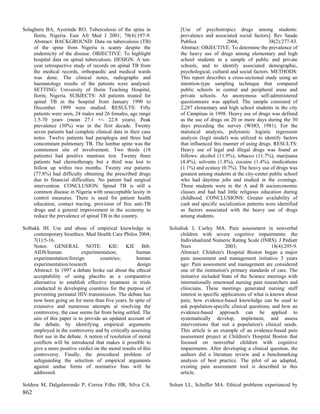 Solagberu BA, Ayorinde RO. Tuberculosis of the spine in               [Use of psychotropics drugs among students:
     Ilorin, Nigeria. East Afr Med J 2001; 78(4):197-9.               prevalence and associated social factors]. Rev Saude
     Abstract: BACKGROUND: Data on tuberculosis (TB)                  Publica               2004;                38(2):277-83.
     of the spine from Nigeria is scanty despite the                  Abstract: OBJECTIVE: To determine the prevalence of
     endemicity of the disease. OBJECTIVE: To highlight               the heavy use of drugs among elementary and high
     hospital data on spinal tuberculosis. DESIGN: A ten-             school students in a sample of public and private
     year retrospective study of records on spinal TB from            schools, and to identify associated demographic,
     the medical records, orthopaedic and medical wards               psychological, cultural and social factors. METHODS:
     was done. The clinical notes, radiographs and                    This report describes a cross-sectional study using an
     haematology results of the patients were analysed.               intention-type sampling technique that compared
     SETTING: University of Ilorin Teaching Hospital,                 public schools in central and peripheral areas and
     Ilorin, Nigeria. SUBJECTS: All patients treated for              private schools. An anonymous self-administered
     spinal TB in the hospital from January 1990 to                   questionnaire was applied. The sample consisted of
     December 1999 were studied. RESULTS: Fifty                       2,287 elementary and high school students in the city
     patients were seen, 24 males and 26 females, age range           of Campinas in 1998. Heavy use of drugs was defined
     1.5-70 years (mean 27.1 +/- 22.8 years). Peak                    as the use of drugs on 20 or more days during the 30
     prevalence (30%) was in the first decade. Twenty                 days preceding the survey (WHO, 1981). For the
     seven patients had complete clinical data in their case          statistical analysis, polytomic logistic regression
     notes. Twelve patients had paraplegia and three had              analysis (logit model) was utilized to identify factors
     concomitant pulmonary TB. The lumbar spine was the               that influenced this manner of using drugs. RESULTS:
     commonest site of involvement. Two thirds (18                    Heavy use of legal and illegal drugs was found as
     patients) had positive mantoux test. Twenty three                follows: alcohol (11.9%), tobacco (11.7%), marijuana
     patients had chemotherapy but a third was lost to                (4.4%), solvents (1.8%), cocaine (1.4%), medications
     follow up within two months. Twenty one patients                 (1.1%) and ecstasy (0.7%). The heavy use of drugs was
     (77.8%) had difficulty obtaining the prescribed drugs            greatest among students at the city-center public school
     due to financial difficulties. No patient had surgical           who had daytime jobs and studied in the evenings.
     intervention. CONCLUSION: Spinal TB is still a                   These students were in the A and B socioeconomic
     common disease in Nigeria with unacceptable laxity in            classes and had had little religious education during
     control measures. There is need for patient health               childhood. CONCLUSIONS: Greater availability of
     education, contact tracing, provision of free anti-TB            cash and specific socialization patterns were identified
     drugs and a general improvement in the economy to                as factors associated with the heavy use of drugs
     reduce the prevalence of spinal TB in the country.               among students.

Solbakk JH. Use and abuse of empirical knowledge in              Solodiuk J, Curley MA. Pain assessment in nonverbal
     contemporary bioethics. Med Health Care Philos 2004;             children with severe cognitive impairments: the
     7(1):5-16.                                                       Individualized Numeric Rating Scale (INRS). J Pediatr
     Notes: GENERAL NOTE: KIE: KIE Bib:                               Nurs                   2003;                 18(4):295-9.
     AIDS/human             experimentation;           human          Abstract: Children's Hospital Boston began a major
     experimentation/foreign         countries;        human          pain assessment and management initiative 3 years
     experimentation/research                          design         ago: Pain assessment and management are considered
     Abstract: In 1997 a debate broke out about the ethical           one of the institution's primary standards of care. The
     acceptability of using placebo as a comparative                  initiative included State of the Science meetings with
     alternative to establish effective treatment in trials           internationally renowned nursing pain researchers and
     conducted in developing countries for the purpose of             clinicians. These meetings generated nursing staff
     preventing perinatal HIV-transmission. The debate has            interest in specific applications of what is known about
     now been going on for more than five years. In spite of          pain; how evidence-based knowledge can be used to
     extensive and numerous attempts at resolving the                 ask population-specific clinical questions; and how an
     controversy, the case seems far from being settled. The          evidence-based approach can be applied to
     aim of this paper is to provide an updated account of            systematically develop, implement, and assess
     the debate, by identifying empirical arguments                   interventions that suit a population's clinical needs.
     employed in the controversy and by critically assessing          This article is an example of an evidence-based pain
     their use in the debate. A notion of resolution of moral         assessment project at Children's Hospital Boston that
     conflicts will be introduced that makes it possible to           focused on nonverbal children with cognitive
     give a more positive verdict on the moral results of this        impairments. After developing a clinical question, the
     controversy. Finally, the procedural problem of                  authors did a literature review and a benchmarking
     safeguarding the selection of empirical arguments                analysis of best practice. The pilot of an adapted,
     against undue forms of normative bias will be                    existing pain assessment tool is described in this
     addressed.                                                       article.

Soldera M, Dalgalarrondo P, Correa Filho HR, Silva CA.           Solum LL, Schaffer MA. Ethical problems experienced by
862
 