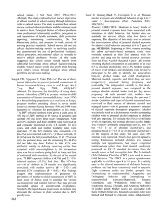 school nurses. J Sch Nurs 2003; 19(6):330-7.               Sood B, Delaney-Black V, Covington C et al. Prenatal
      Abstract: This study explored school nurses' experience        alcohol exposure and childhood behavior at age 6 to 7
      of ethical conflict in school nursing through interviews       years: I. dose-response effect. Pediatrics 2001;
      with six school nurses. The study examined how school          108(2):E34.
      nurses resolved ethical problems and the rationale used        Abstract: OBJECTIVE: Moderate to heavy levels of
      to resolve them. Emergent themes of ethical problems           prenatal alcohol exposure have been associated with
      were professional relationship conflicts, delegation to        alterations in child behavior, but limited data are
      and supervision of health assistants, child protection         available on adverse effects after low levels of
      reporting, maintaining confidentiality, Do Not                 exposure. The objective of this study was to evaluate
      Resuscitate policy, and pressure to work outside of            the dose-response effect of prenatal alcohol exposure
      nursing practice standards. School nurses did not use          for adverse child behavior outcomes at 6 to 7 years of
      ethical decision-making models in resolving conflict           age. METHODS: Beginning in 1986, women attending
      but demonstrated the use of professional standards,            the urban university-based maternity clinic were
      ethical principles, and personal values as rationale to        routinely screened at their first prenatal visit for
      resolve ethical problems. Results of this study                alcohol and drug use by trained research assistants
      suggested that school nurses would benefit from                from the Fetal Alcohol Research Center. All women
      additional knowledge about ethical decision-making             reporting alcohol consumption at conception of at least
      models. School nurses would also profit from hearing           0.5 oz absolute alcohol/day and a 5% random sample
      each other's voices through dialogue about ethical             of lower level drinkers and abstainers were invited to
      problems and decision making.                                  participate to be able to identify the associations
                                                                     between alcohol intake and child development.
Songok EM, Fujiyama Y, Tukei PM et al. The use of short-             Maternal alcohol, cigarette, and illicit drug use were
    course zidovudine to prevent perinatal transmission of           prospectively assessed during pregnancy and
    human immunodeficiency virus in rural Kenya. Am J                postnatally. The independent variable in this study,
    Trop        Med         Hyg       2003;       69(1):8-13.        prenatal alcohol exposure, was computed as the
    Abstract: To determine the feasibility of using short-           average absolute alcohol intake (oz) per day across
    course zidovudine (ZDV) to prevent mother-to-child               pregnancy. At each prenatal visit, mothers were
    transmission of human immunodeficiency virus (HIV)               interviewed about alcohol use during the previous 2
    in a breastfeeding population in a rural area in Kenya,          weeks. Quantities and types of alcohol consumed were
    pregnant mothers attending clinics in seven health               converted to fluid ounces of absolute alcohol and
    centers in western Kenya between 1996 and 1998 were              averaged across visits to generate a summary measure
    requested to volunteer for participation in this study.          of alcohol exposure throughout pregnancy. Alcohol
    The HIV-infected mothers were given a daily dose of              was initially used as a dichotomous variable comparing
    400 mg of ZDV starting at 36 weeks of gestation and              children with no prenatal alcohol exposure to children
    another 300 mg every three hours intrapartum. After              with any exposure. To evaluate the effects of different
    delivery, mothers and their children were followed-up            levels of exposure, the average absolute alcohol intake
    and clinically monitored every 3-4 months for two                was relatively arbitrarily categorized into no, low (>0
    years, and child and mother mortality rates were                 but <0.3 fl oz of absolute alcohol/day), and
    analyzed. Of the 825 mothers who consented, 216                  moderate/heavy (>/=0.3 fl oz of absolute alcohol/day)
    (26.2%) were infected with HIV. Of those infected, 51            for the purpose of this study. Six years later, 665
    (23.6%) took the full prescribed dose, 69 (31.9%) took           families were contacted. Ninety-four percent agreed to
    only the prenatal dose, and the remaining 96 (44.4%)             testing. Exclusions included children who missed
    did not take any dose. Failure to take ZDV was                   multiple test appointments, had major congenital
    attributed mainly to delivery occurring earlier than             malformations (other than fetal alcohol syndrome),
    expected, while non-compliance to the intrapartum                possessed an IQ >2 standard deviations from the
    dose was due to mothers giving birth at home and fear            sample mean, or had incomplete data. The Achenbach
    of traditional birth attendants. By the end of the second        Child Behavior Checklist (CBCL) was used to assess
    year, 75 HIV-exposed children (34.7%) and 33 HIV-                child behavior. The CBCL is a parent questionnaire
    infected mothers (15.3%) had died. The HIV-free                  applicable to children ages 4 to 16 years. It is widely
    survival of children at 24 months was significantly              used in the clinical assessment of children's behavior
    associated with mother survival (P < 0.001) and                  problems and has been extensively used in research.
    prenatal ZDV compliance (P < 0.003). Our findings                Eight syndrome scales are further grouped into
    suggest that implementation of programs for                      Externalizing or undercontrolled (Aggressive and
    prevention of mother-to-child transmission of HIV in             Delinquent)      behavior     and    Internalizing   or
    rural areas of Africa need to consider the various               overcontrolled       (Anxious/Depressed,        Somatic
    socioeconomic and cultural barriers that may prevent             Complaints, and Withdrawn) behaviors. Three
    successful uptake of antiretroviral prophylaxes.                 syndromes (Social, Thought, and Attention Problems)
    Similarly, the rapid disease progression in mothers may          fit neither group. Higher scores are associated with
    eliminate the increase in child survival due to ZDV              more problem behaviors. Research assistants who were
    prophylaxis.                                                     trained and blinded to exposure status independently
863
 
