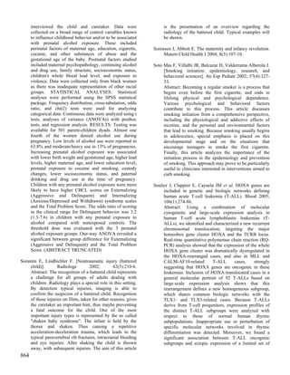 interviewed the child and caretaker. Data were                   is the presentation of an overview regarding the
      collected on a broad range of control variables known            radiology of the battered child. Typical examples will
      to influence childhood behavior and/or to be associated          be shown.
      with prenatal alcohol exposure. These included
      perinatal factors of maternal age, education, cigarette,    Sorensen J, Abbott E. The maternity and infancy revolution.
      cocaine, and other substances of abuse and the                   Matern Child Health J 2004; 8(3):107-10.
      gestational age of the baby. Postnatal factors studied
      included maternal psychopathology, continuing alcohol       Soto Mas F, Villalbi JR, Balcazar H, Valderrama Alberola J.
      and drug use, family structure, socioeconomic status,            [Smoking initiation: epidemiology, research, and
      children's whole blood lead level, and exposure to               behavioral sciences]. An Esp Pediatr 2002; 57(4):327-
      violence. Data were collected only from black women              33.
      as there was inadequate representation of other racial           Abstract: Becoming a regular smoker is a process that
      groups. STATISTICAL ANALYSES: Statistical                        begins even before the first cigarette, and ends in
      analyses were performed using the SPSS statistical               lifelong physical and psychological dependence.
      package. Frequency distribution, cross-tabulation, odds          Various psychological and behavioral factors
      ratio, and chi(2) tests were used for analyzing                  contribute to this process. This article discusses
      categorical data. Continuous data were analyzed using t          smoking initiation from a comprehensive perspective,
      tests, analyses of variance (ANOVAs) with posthoc                including the physiological and addictive effects of
      tests, and regression analysis. RESULTS: Testing was             nicotine, and the personal and environmental factors
      available for 501 parent-children dyads. Almost one              that lead to smoking. Because smoking usually begins
      fourth of the women denied alcohol use during                    in adolescence, special emphasis is placed on this
      pregnancy. Low levels of alcohol use were reported in            developmental stage and on the situations that
      63.8% and moderate/heavy use in 13% of pregnancies.              encourage teenagers to smoke the first cigarette.
      Increasing prenatal alcohol exposure was associated              Finally, this article analyzes the importance of the
      with lower birth weight and gestational age, higher lead         initiation process in the epidemiology and prevention
      levels, higher maternal age, and lower education level,          of smoking. This approach may prove to be particularly
      prenatal exposure to cocaine and smoking, custody                useful to clinicians interested in interventions aimed to
      changes, lower socioeconomic status, and paternal                curb smoking.
      drinking and drug use at the time of pregnancy.
      Children with any prenatal alcohol exposure were more       Soulier J, Clappier E, Cayuela JM et al. HOXA genes are
      likely to have higher CBCL scores on Externalizing               included in genetic and biologic networks defining
      (Aggressive and Delinquent) and Internalizing                    human acute T-cell leukemia (T-ALL). Blood 2005;
      (Anxious/Depressed and Withdrawn) syndrome scales                106(1):274-86.
      and the Total Problem Score. The odds ratio of scoring           Abstract: Using a combination of molecular
      in the clinical range for Delinquent behavior was 3.2            cytogenetic and large-scale expression analysis in
      (1.3-7.6) in children with any prenatal exposure to              human T-cell acute lymphoblastic leukemias (T-
      alcohol compared with nonexposed controls. The                   ALLs), we identified and characterized a new recurrent
      threshold dose was evaluated with the 3 prenatal                 chromosomal translocation, targeting the major
      alcohol exposure groups. One-way ANOVA revealed a                homeobox gene cluster HOXA and the TCRB locus.
      significant between group difference for Externalizing           Real-time quantitative polymerase chain reaction (RQ-
      (Aggressive and Delinquent) and the Total Problem                PCR) analysis showed that the expression of the whole
      Score. (ABSTRACT TRUNCATED)                                      HOXA gene cluster was dramatically dysregulated in
                                                                       the HOXA-rearranged cases, and also in MLL and
Sorantin E, Lindbichler F. [Nontraumatic injury (battered              CALM-AF10-related        T-ALL      cases,    strongly
     child)].       Radiologe        2002;         42(3):210-6.        suggesting that HOXA genes are oncogenic in these
     Abstract: The recognition of a battered child represents          leukemias. Inclusion of HOXA-translocated cases in a
     a challenge for all groups of adults dealing with                 general molecular portrait of 92 T-ALLs based on
     children. Radiology plays a special role in this setting.         large-scale expression analysis shows that this
     By detection typical injuries, imaging is able to                 rearrangement defines a new homogeneous subgroup,
     confirm the suspicion of a battered child. Recognition            which shares common biologic networks with the
     of those injuries on films, taken for other reasons, gives        TLX1- and TLX3-related cases. Because T-ALLs
     the caretaker an important hint, thus maybe preventing            derive from T-cell progenitors, expression profiles of
     a fatal outcome for the child. One of the most                    the distinct T-ALL subgroups were analyzed with
     important injury types is represented by the so called            respect to those of normal human thymic
     "shaken baby syndrome". The infant is held by the                 subpopulations. Inappropriate use or perturbation of
     thorax and shaken. Thus causing a repetitive                      specific molecular networks involved in thymic
     acceleration-deceleration trauma, which leads to the              differentiation was detected. Moreover, we found a
     typical paravertebral rib fractures, intracranial bleeding        significant association between T-ALL oncogenic
     and eye injuries. After shaking the child is thrown               subgroups and ectopic expression of a limited set of
     away, with subsequent injuries. The aim of this article
864
 