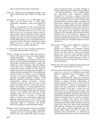 patient-centered chronic-disease management.                    sexual, and physical abuse of persons instructed to
                                                                      role-play either dissociative identity disorder (DID) (n
Squier W. Addressing the fundamental methods. Arch                    = 33), major depression (n = 33), or a college student
     Pediatr Adolesc Med 2005; 159(2):195; author reply               who experienced minor adjustment problems
     195.                                                             ("normal") (n = 33) across a number of trials that
                                                                      included role-played hypnosis. As hypothesized, more
Ssemakula JK. The impact of 9/11 on HIV/AIDS care in                  of the participants who were asked to role-play DID
    Africa and the Global Fund to Fight AIDS,                         reported at least one instance of satanic ritual abuse and
    Tuberculosis, and Malaria. J Assoc Nurses AIDS Care               sexual abuse compared with those who role-played
    2002;                                       13(5):45-56.          depression or a college student with minor adjustment
    Abstract: The September 11, 2001 terrorist attacks in             problems. DID role-players reported more incidents of
    the United States sent shock waves throughout the                 sexual abuse and more severe physical and sexual
    world. The World Bank said the events of 9/11 were                abuse than did the major depression role-players.
    likely to have mid- to long-term negative effects in              Further, the DID role-players differed from the normal
    some countries, and donor assistance to Africa could be           role-players on all the measures of frequency and
    affected. The terrorist attacks also had the effect of            severity of physical and sexual abuse. Participants in
    bringing up the issue of security and the potential threat        all groups reported more frequent and severe incidents
    the HIV/AIDS epidemic poses to international security,            of physical abuse after role-played hypnosis than they
    especially in Africa. This article examines some of the           did prior to it.
    effects of the 9/11 attacks on the fight against
    HIV/AIDS in Africa, and their implications.                  Stahl C, Fritz N. Internet safety: adolescents' self-report. J
                                                                      Adolesc         Health         2002;         31(1):7-10.
St Germain DM. The way I see it. We have to stand up for              Abstract: We examined the association between
     the children. Med Econ 2002; 79(14):50, 53.                      adolescents' unsafe experience online, types of Internet
                                                                      activity, and safety practices using a questionnaire
Stadler C, Schmeck K, Nowraty I, Muller WE, Poustka F.                returned by 213 private school students (seventh
     Platelet 5-HT uptake in boys with conduct disorder.              through tenth grades) in spring 1999. One-fourth of
     Neuropsychobiology            2004;        50(3):244-51.         respondents reported unsafe experiences. Types of
     Abstract: Dysregulation of serotonergic function has             unsafe experience varied with gender, Internet activity,
     been found to be associated with aggression in animals,          and identity sharing.
     human adults and adolescents. However, studies with
     children have shown conflicting results. The objective      Stahlman MT. How does neonatology fit into maternal and
     of this study was to investigate whether the kinetic             child health? J Perinatol 2005; 25(12):794-9.
     characteristics (Vmax and Km) of 5-HT uptake in
     platelets are different in children with the diagnosis of   Stalker CA, Russell BD, Teram E, Schachter CL. Providing
     conduct disorder according to ICD-10 and healthy age-            dental care to survivors of childhood sexual abuse:
     matched controls. In addition to the standardized                treatment considerations for the practitioner. J Am
     assessment of general psychopathology, methods                   Dent         Assoc         2005;         136(9):1277-81.
     assessing narrowband aggressive symptoms (Child                  Abstract: BACKGROUND: Adults who experienced
     Behavior Checklist) and emotional reactivity to an               childhood sexual abuse frequently find dental treatment
     experimentally      induced      provocation    (Taylor's        difficult to tolerate. Increased understanding of
     competitive reaction time task) were used in both                common long-term effects of this trauma may help
     groups. We found a trend for a lower mean Vmax of                dental professionals to respond more sensitively to
     platelet 5-HT uptake in 14 conduct-disordered boys               patients who have experienced it. METHODS: The
     compared with healthy controls (n=15). If, however, 2            authors recruited 58 men and 19 women with self-
     patients with a low degree of aggression and emotional           reported histories of childhood sexual abuse from
     reactivity were excluded, the difference became                  social agencies serving this population and interviewed
     significant (mean=4.27, SD=3.49 in patients and                  the participants about their experiences with health care
     mean=8.45, SD=4.63 in controls). A significant                   professionals, including dentists. The authors analyzed
     negative correlation was found between parent-rated              interview transcripts using the constant comparative
     aggression scores and Vmax (r=-0.41, p < 0.05, n=29).            method to identify main themes and patterns.
     These data suggest that dysfunction of 5-HT transport            RESULTS: Participants reported aspects of dental
     mechanisms might be associated with specific                     treatment that can be particularly difficult for them and
     behavioral symptoms in conduct-disordered children.              offered ideas about how dental health professionals
                                                                      could make the experience more tolerable for them.
Stafford J, Lynn SJ. Cultural scripts, memories of childhood          The data analysis produced suggestions about how
     abuse, and multiple identities: a study of role-played           dentists might respond sensitively to patients who
     enactments. Int J Clin Exp Hypn 2002; 50(1):67-85.               frequently cancel appointments, are distressed by
     Abstract: This study compared the reports of satanic,            certain body positions, need a sense of control and fear

867
 