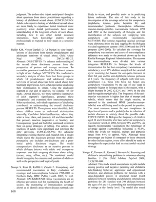 judgment. The authors also report participants' thoughts         likely to occur, and possibly assist us in predicting
      about questions from dental practitioners regarding a            future outbreaks. The aim of this study is the
      history of childhood sexual abuse. CONCLUSIONS:                  investigation of the coverage achieved for compulsory
      Adults who report a history of childhood sexual abuse            (diphtheria, tetanus, polio, hepatitis B,) and
      are more likely to experience dental treatment more              recommended (pertussis, Haemophilus influenzae,
      positively when dental professionals have some                   measles-mumps-rubella) vaccinations between 1998
      understanding of the long-term effects of such abuse,            and 2002 in the municipality of Bologna and the
      including how it can affect dental treatment                     identification of the subjects not complying with
      interactions. Such knowledge enables dental                      compulsory       and     recommended        vaccinations.
      professioinals to respond to their needs in a sensitive          METHODS: The statistics regarding vaccinal coverage
      manner.                                                          were elaborated from the data supplied by the Bologna
                                                                       vaccinal registration system (1998-2000) and the IPV4
Staller KM, Nelson-Gardell D. "A burden in your heart":                program (2001-2002). To calculate the coverage for
      lessons of disclosure from female preadolescent and              compulsory vaccinations and cases of non-compliance
      adolescent survivors of sexual abuse. Child Abuse                reference was made to the protocol drawn up by the
      Negl                2005;                 29(12):1415-32.        Emilia Romagna Regional Administration. The reasons
      Abstract: OBJECTIVES: To enhance understanding of                for non-compliance were divided into various
      the sexual abuse disclosure process from the                     categories RESULTS: In Bologna the levels of
      perspective of preteen and teenage survivors. To                 immunization for the four compulsory vaccinations are
      reconsider prominent models of the disclosure process            satisfactory: over 95% children completed the vaccinal
      in light of our findings. METHODS: We conducted a                cycle, receiving the booster for anti-polio foreseen in
      secondary analysis of data from four focus groups in             their 3rd year and for anti-diphtheria, tetanus, pertussis
      which 34 preadolescent and adolescent female                     at 6 years. The frequency of subjects with total non-
      survivors of sexual abuse had been asked about their             compliance (i.e. those who have not begun any
      treatment experiences. Girls often recounted disclosing          compulsory vaccinations by the age of one year) is
      their victimization to others. Using the disclosure              generally higher in Bologna than in the region, with a
      segment as our unit of analysis, we isolated 106 for             slight increase in 2002 (2.52% and 1.06% in the city
      study. During analysis, we wrote narrative summaries             and the region respectively). The frequency of the anti-
      of each segment's significance, grouped these                    measles vaccination is higher than that of mumps and
      conceptually, and examined their interconnectedness.             rubella, which means that the single vaccine, as
      When synthesized, individual experiences of disclosing           opposed to the combined MMR (measles-mumps-
      contributed to understanding the overall disclosure              rubella) was still being used in the period in question.
      process. RESULTS: Three phases were identified: Self,            The most common reason for non compliance is
      where children come to understand victimization                  objection of parents and is probably due to reduction of
      internally; Confidant Selection-Reaction, where they             certain diseases or anxiety about the possible risks.
      select a time, place, and person to tell and then weather        CONCLUSION: In Bologna the frequency of children
      that person's reaction (supportive or hostile); and              aged 12 and 24 months who have achieved compulsory
      Consequences (good and bad) that continued to inform             vaccination varied, in 2002, between 95% and 98%. As
      their on-going strategies of telling. The actions and            regards recommended vaccinations the percentage of
      reactions of adults were significant and informed the            coverage against Haemophilus influenzae is 93.3%,
      girls' decisions. CONCLUSIONS: We advocate                       while the levels for measles, mumps and pertussis
      integrating existing theories and research into a model          range from 84% to approx. 92%. Although these
      which views the disclosure process from the child's              percentages are higher if compared to those obtained
      perspective and includes pre-disclosure and a post-              by other Italian regions, every effort should be made to
      initial public disclosure stages. The model                      strengthen the aspects that lead to a successful vaccinal
      conceptualizes disclosure as an iterative process in             strategy.
      which children interact with adults and incorporate
      responses into their on-going decisions about telling       Stanger C, Dumenci L, Kamon J, Burstein M. Parenting and
      (recant, deny, affirm, etc.). The combined model                 children's externalizing problems in substance-abusing
      should recognize the concerns and position of adults as          families. J Clin Child Adolesc Psychol 2004;
      well as the perspective and logic of youth.                      33(3):590-600.
                                                                       Abstract: This study tested associations in path models
Stampi S, Ricci R, Ruffilli I, Zanetti F. Compulsory and               among positive and negative parenting and children's
    recommended vaccination in Italy: evaluation of                    rule-breaking behavior, aggressive and oppositional
    coverage and non-compliance between 1998-2002 in                   behavior, and attention problems for families with a
    Northern Italy. BMC Public Health 2005; 5(1):42.                   drug-dependent parent. A structural model tested
    Abstract: BACKGROUND: Since vaccinations are an                    relations between parenting and children's externalizing
    effective prevention tool for maintaining the health of            problems for 251 families with 399 children between
    society, the monitoring of immunization coverage                   the ages of 6 and 18, controlling for nonindependence
    allows us to identify areas where disease outbreaks are            of ratings at the family level. The model also tested
868
 