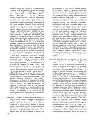 Rationale, design and conduct of a comprehensive                Children (HBSC). Using stratified random sampling,
      evaluation of a school-based peer-led anti-smoking              the representative sample of 5645 schoolchildren aged
      intervention in the UK: the ASSIST cluster randomised           11, 13, and 15 years from 104 schools of Lithuania was
      trial.    BMC      Public    Health   2005;    5(1):43.         drawn and surveyed. Associations between potential
      Notes:       CORPORATE            NAME:        ASSIST           risk factors and injuries among schoolchildren were
      Abstract: BACKGROUND: To date, no school-based                  evaluated calculating odds ratio and its 95% confidence
      intervention has been proven to be effective in                 intervals. For the evaluation of the impact of
      preventing adolescent smoking, despite continuing               explanatory variables on analyzed event, logistic
      concern about smoking levels amongst young people in            regression analysis was performed. Behavioral,
      the United Kingdom. Although formal teacher-led                 psychological, and social integration factors were
      smoking prevention interventions are considered                 associated with the risk to sustain injuries among
      unlikely to be effective, peer-led approaches to                school-aged children. The impact of these factors
      reducing smoking have been proposed as potentially              varied within subgroups of schoolchildren by grade and
      valuable. METHODS/DESIGN: ASSIST (A Stop                        sex. The most significant factors were: risk-taking
      Smoking in Schools Trial) is a comprehensive, large-            behavior (smoking, alcohol and drug consumption,
      scale evaluation to rigorously test whether peer                premature sexual activity), frequent participation in
      supporters in Year 8 (age 11-12) can be recruited and           sport activities, involvement in physical fight, longer
      trained to effect a reduction in smoking uptake among           time spent away from home with friends, experienced
      their fellow students. The evaluation is employing a            bullying, poor self-assessed health and academic
      cluster randomised controlled trial (RCT) design with           achievement, unhappiness, feeling unsafe at school,
      secondary school as the unit of randomisation, and is           and high suicidal risk. Analysis failed to identify an
      being undertaken in 59 schools in South East Wales              expected association between lower socio-economic
      and the West of England. Embedded within the trial are          status and risk for injury. Integrated approach to injury
      an economic evaluation of the intervention costs, a             etiology is essential in planning injury prevention and
      process evaluation to provide detailed information on           safety promotion activities among schoolchildren,
      how the intervention was delivered and received, and            paying particular attention to lifestyle factors, which
      an analysis of social networks to consider whether such         can have the potential influence on risk to sustain
      a peer group intervention could work amongst                    injuries.
      schoolchildren in this age group. Schools were
      randomised to either continue with normal smoking          Stasevic I, Ropac D, Lucev O. Association of stress and
      education (n = 29 schools, 5562 students), or to do so          delinquency in children and adolescents. Coll Antropol
      and additionally receive the ASSIST intervention (n =           2005;                                       29(1):27-32.
      30 schools, 5481 students). No schools withdrew once            Abstract: The aim of investigation was to assess the
      the trial had started, and the intervention was                 impact of subjective stress exposure on delinquent
      successfully implemented in all 30 schools, with                behaviour in children and adolescents. The study
      excellent participation rates from the peer supporters.         included 174 young male delinquents, selected by the
      The primary outcome is regular (weekly) smoking,                method of stratified systematic (random) sample and
      validated by salivary cotinine, and this outcome has            divided into three age groups of <14, 14-17, and 18-21
      been obtained for 94.4%, 91.0% and 95.6% of eligible            years. General data, data on the type of criminal
      students at baseline, immediate post-intervention, and          offence, and data on the type of deviant behaviour were
      one-year follow-up respectively. DISCUSSION:                    collected. A standardised scale of subjective stress was
      Comprehensive evaluations of complex public health              used to allow for comparison of the results obtained in
      interventions of this scale and nature are rare in the          the study with those reported elsewhere. Analysis of
      United Kingdom. This paper demonstrates the                     variance, chi2-test and factor analysis were used on
      feasibility of conducting cluster RCTs of complex               data processing. A majority of study subjects (55.2%)
      public health interventions in schools, and how the             committed one criminal offence. The criminal offence
      rigour of such designs can be maximised both by                 structure was predominated by proprietary violation
      thorough implementation of the protocol and by                  (66.7%). Common forms of deviant behaviour included
      broadening the scope of questions addressed in the trial        shirking school duties (55.2%), and aggressive
      by including additional evaluative components.                  behaviour at school (31.0%), in public (29.5%) and in
                                                                      the family (23.6). Parental distrust and punishment
Starkuviene S, Zaborskis A. Links between accidents and               (abuse) of the child were identified as the major
     lifestyle factors among Lithuanian schoolchildren.               sources of subjective stress. Youngest subjects
     Medicina        (Kaunas)     2005;      41(1):73-80.             significantly differed from other age groups according
     Abstract: The aim of the study was to evaluate                   to their experience of subjective stress described as
     associations of some lifestyle factors with injuries             punishment (abuse) (F = 22.1389, p < 0.001). They
     among schoolchildren. Analysis was performed using               were considerably more vulnerable to this type of
     data from the survey conducted in 2002 according to              stress than older age groups. These sources of stress
     the methods of World Health Organization Cross-                  were found to positively correlate with the number of
     National Study on Health Behavior in School-Aged                 criminal offences committed. Among the sources of
870
 