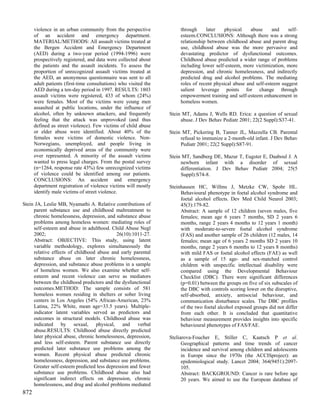 violence in an urban community from the perspective              through     later    physical    abuse     and    self-
      of an accident and emergency department.                         esteem.CONCLUSIONS: Although there was a strong
      MATERIAL/METHODS: All assault victims treated at                 relationship between childhood abuse and parent drug
      the Bergen Accident and Emergency Department                     use, childhood abuse was the more pervasive and
      (AED) during a two-year period (1994-1996) were                  devastating predictor of dysfunctional outcomes.
      prospectively registered, and data were collected about          Childhood abuse predicted a wider range of problems
      the patients and the assault incidents. To assess the            including lower self-esteem, more victimization, more
      proportion of unrecognized assault victims treated at            depression, and chronic homelessness, and indirectly
      the AED, an anonymous questionnaire was sent to all              predicted drug and alcohol problems. The mediating
      adult patients (first-time consultations) who visited the        roles of recent physical abuse and self-esteem suggest
      AED during a ten-day period in 1997. RESULTS: 1803               salient leverage points for change through
      assault victims were registered, 433 of whom (24%)               empowerment training and self-esteem enhancement in
      were females. Most of the victims were young men                 homeless women.
      assaulted at public locations, under the influence of
      alcohol, often by unknown attackers, and frequently         Stein MT, Adams J, Wells RD. Erica: a question of sexual
      feeling that the attack was unprovoked (and thus                 abuse. J Dev Behav Pediatr 2001; 22(2 Suppl):S37-41.
      defined as street violence). Few victims of child abuse
      or elder abuse were identified. About 40% of the            Stein MT, Pickering B, Tanner JL, Mazzella CB. Parental
      females were victims of domestic violence. Non-                  refusal to immunize a 2-month-old infant. J Dev Behav
      Norwegians, unemployed, and people living in                     Pediatr 2001; 22(2 Suppl):S87-91.
      economically deprived areas of the community were
      over represented. A minority of the assault victims         Stein MT, Sandberg DE, Mazur T, Eugster E, Daaboul J. A
      wanted to press legal charges. From the postal survey            newborn infant with a disorder of sexual
      (n=1264, response rate 43%) few unrecognized victims             differentiation. J Dev Behav Pediatr 2004; 25(5
      of violence could be identified among our patients.              Suppl):S74-8.
      CONCLUSIONS: An accident and emergency
      department registration of violence victims will mostly     Steinhausen HC, Willms J, Metzke CW, Spohr HL.
      identify male victims of street violence.                        Behavioural phenotype in foetal alcohol syndrome and
                                                                       foetal alcohol effects. Dev Med Child Neurol 2003;
Stein JA, Leslie MB, Nyamathi A. Relative contributions of             45(3):179-82.
     parent substance use and childhood maltreatment to                Abstract: A sample of 12 children (seven males, five
     chronic homelessness, depression, and substance abuse             females; mean age 6 years 7 months, SD 2 years 6
     problems among homeless women: mediating roles of                 months, range 2 years 4 months to 12 years 1 month)
     self-esteem and abuse in adulthood. Child Abuse Negl              with moderate-to-severe foetal alcohol syndrome
     2002;                                  26(10):1011-27.            (FAS) and another sample of 26 children (12 males, 14
     Abstract: OBJECTIVE: This study, using latent                     females; mean age of 6 years 2 months SD 2 years 10
     variable methodology, explores simultaneously the                 months, range 2 years 6 months to 12 years 8 months)
     relative effects of childhood abuse and early parental            with mild FAS or foetal alcohol effects (FAE) as well
     substance abuse on later chronic homelessness,                    as a sample of 15 age- and sex-matched control
     depression, and substance abuse problems in a sample              children with unspecific intellectual disability were
     of homeless women. We also examine whether self-                  compared using the Developmental Behaviour
     esteem and recent violence can serve as mediators                 Checklist (DBC). There were significant differences
     between the childhood predictors and the dysfunctional            (p=0.01) between the groups on five of six subscales of
     outcomes.METHOD: The sample consists of 581                       the DBC with controls scoring lower on the disruptive,
     homeless women residing in shelters or sober living               self-absorbed, anxiety, antisocial behaviour, and
     centers in Los Angeles (54% African-American, 23%                 communication disturbance scales. The DBC profiles
     Latina, 22% White, mean age=33.5 years). Multiple-                of the two foetal alcohol exposed groups did not differ
     indicator latent variables served as predictors and               from each other. It is concluded that quantitative
     outcomes in structural models. Childhood abuse was                behaviour measurement provides insights into specific
     indicated by sexual, physical, and verbal                         behavioural phenotypes of FAS/FAE.
     abuse.RESULTS: Childhood abuse directly predicted
     later physical abuse, chronic homelessness, depression,      Steliarova-Foucher E, Stiller C, Kaatsch P et al.
     and less self-esteem. Parent substance use directly                Geographical patterns and time trends of cancer
     predicted later substance use problems among the                   incidence and survival among children and adolescents
     women. Recent physical abuse predicted chronic                     in Europe since the 1970s (the ACCISproject): an
     homelessness, depression, and substance use problems.              epidemiological study. Lancet 2004; 364(9451):2097-
     Greater self-esteem predicted less depression and fewer            105.
     substance use problems. Childhood abuse also had                   Abstract: BACKGROUND: Cancer is rare before age
     significant indirect effects on depression, chronic                20 years. We aimed to use the European database of
     homelessness, and drug and alcohol problems mediated
872
 