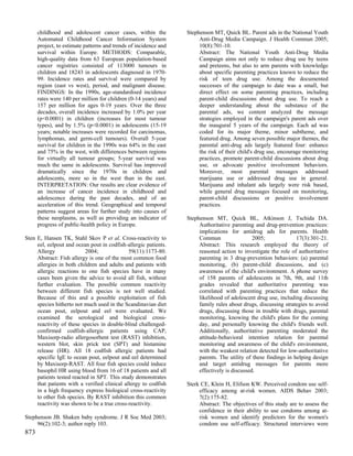 childhood and adolescent cancer cases, within the           Stephenson MT, Quick BL. Parent ads in the National Youth
      Automated Childhood Cancer Information System                    Anti-Drug Media Campaign. J Health Commun 2005;
      project, to estimate patterns and trends of incidence and        10(8):701-10.
      survival within Europe. METHODS: Comparable,                     Abstract: The National Youth Anti-Drug Media
      high-quality data from 63 European population-based              Campaign aims not only to reduce drug use by teens
      cancer registries consisted of 113000 tumours in                 and preteens, but also to arm parents with knowledge
      children and 18243 in adolescents diagnosed in 1970-             about specific parenting practices known to reduce the
      99. Incidence rates and survival were compared by                risk of teen drug use. Among the documented
      region (east vs west), period, and malignant disease.            successes of the campaign to date was a small, but
      FINDINGS: In the 1990s, age-standardised incidence               direct effect on some parenting practices, including
      rates were 140 per million for children (0-14 years) and         parent-child discussions about drug use. To reach a
      157 per million for ages 0-19 years. Over the three              deeper understanding about the substance of the
      decades, overall incidence increased by 1.0% per year            parental ads, we content analyzed the message
      (p<0.0001) in children (increases for most tumour                strategies employed in the campaign's parent ads over
      types), and by 1.5% (p<0.0001) in adolescents (15-19             the inaugural 5 years of the campaign. Each ad was
      years; notable increases were recorded for carcinomas,           coded for its major theme, minor subtheme, and
      lymphomas, and germ-cell tumours). Overall 5-year                featured drug. Among seven possible major themes, the
      survival for children in the 1990s was 64% in the east           parental anti-drug ads largely featured four: enhance
      and 75% in the west, with differences between regions            the risk of their child's drug use, encourage monitoring
      for virtually all tumour groups; 5-year survival was             practices, promote parent-child discussions about drug
      much the same in adolescents. Survival has improved              use, or advocate positive involvement behaviors.
      dramatically since the 1970s in children and                     Moreover, most parental messages addressed
      adolescents, more so in the west than in the east.               marijuana use or addressed drug use in general.
      INTERPRETATION: Our results are clear evidence of                Marijuana and inhalant ads largely were risk based,
      an increase of cancer incidence in childhood and                 while general drug messages focused on monitoring,
      adolescence during the past decades, and of an                   parent-child discussions or positive involvement
      acceleration of this trend. Geographical and temporal            practices.
      patterns suggest areas for further study into causes of
      these neoplasms, as well as providing an indicator of       Stephenson MT, Quick BL, Atkinson J, Tschida DA.
      progress of public-health policy in Europe.                      Authoritative parenting and drug-prevention practices:
                                                                       implications for antidrug ads for parents. Health
Sten E, Hansen TK, Stahl Skov P et al. Cross-reactivity to             Commun                  2005;              17(3):301-21.
     eel, eelpout and ocean pout in codfish-allergic patients.         Abstract: This research employed the theory of
     Allergy               2004;              59(11):1173-80.          reasoned action to investigate the role of authoritative
     Abstract: Fish allergy is one of the most common food             parenting in 3 drug-prevention behaviors: (a) parental
     allergies in both children and adults and patients with           monitoring, (b) parent-child discussions, and (c)
     allergic reactions to one fish species have in many               awareness of the child's environment. A phone survey
     cases been given the advice to avoid all fish, without            of 158 parents of adolescents in 7th, 9th, and 11th
     further evaluation. The possible common reactivity                grades revealed that authoritative parenting was
     between different fish species is not well studied.               correlated with parenting practices that reduce the
     Because of this and a possible exploitation of fish               likelihood of adolescent drug use, including discussing
     species hitherto not much used in the Scandinavian diet           family rules about drugs, discussing strategies to avoid
     ocean pout, eelpout and eel were evaluated. We                    drugs, discussing those in trouble with drugs, parental
     examined the serological and biological cross-                    monitoring, knowing the child's plans for the coming
     reactivity of these species in double-blind challenged-           day, and personally knowing the child's friends well.
     confirmed codfish-allergic patients using CAP,                    Additionally, authoritative parenting moderated the
     Maxisorp-radio allergosorbent test (RAST) inhibition,             attitude-behavioral intention relation for parental
     western blot, skin prick test (SPT) and histamine                 monitoring and awareness of the child's environment,
     release (HR). All 18 codfish allergic patients had                with the weakest relation detected for low-authoritative
     specific IgE to ocean pout, eelpout and eel determined            parents. The utility of these findings in helping design
     by Maxisorp-RAST. All four fish species could induce              and target antidrug messages for parents more
     basophil HR using blood from 16 of 18 patients and all            effectively is discussed.
     patients tested reacted in SPT. This study demonstrates
     that patients with a verified clinical allergy to codfish    Sterk CE, Klein H, Elifson KW. Perceived condom use self-
     in a high frequency express biological cross-reactivity           efficacy among at-risk women. AIDS Behav 2003;
     to other fish species. By RAST inhibition this common             7(2):175-82.
     reactivity was shown to be a true cross-reactivity.               Abstract: The objectives of this study are to assess the
                                                                       confidence in their ability to use condoms among at-
Stephenson JB. Shaken baby syndrome. J R Soc Med 2003;                 risk women and identify predictors for the women's
     96(2):102-3; author reply 103.                                    condom use self-efficacy. Structured interviews were
873
 