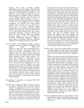Abstract:     The     authors    examined       variables        has focused on the negative end of the continuum of
      differentiating singly and multiply victimized youth             emotional and social health (eg, child abuse, conduct
      with a national household probability sample of 4,023            disorder, mental illness, drug and alcohol abuse) and
      adolescents. Youth endorsing one episode (i.e., one              concentrated on the problems of the poor, not the rich.
      incident or series of repeat incidents) of sexual or             The prevalence of emotional and social well-being has
      physical assault were classified as singly victimized (n         not been well studied. At the other end of the spectrum,
      = 435). Multiply victimized youth were those who                 emotional and behavioral problems now are the most
      endorsed multiple discrete episodes of sexual or                 important cause of disability in childhood,(2) affecting
      physical assault and both sexual and physical assault (n         between 10% and 20% of children.(3) In between these
      = 396). For boys, heightened risk of multiple                    2 extremes, some children are socially competent, are
      victimization was associated with family alcohol                 liked by their peers, are resilient in the face of
      problems, Native American race, and earlier age at               problems, know their own minds, are kind to others,
      assault onset. For girls, increased multiple                     and are able to handle conflict in a way that leads to
      victimization risk was associated with family alcohol            resolution. Others are prone to aggression and deceit,
      problems, older current age, and several characteristics         are ostracized by their peer group, and create conflict
      of the initial assault episode-earlier age at onset,             and distress. These children may have very low self-
      acquaintance perpetrator, chronicity, perceived life             esteem. They often are manifestly unhappy and
      threat, and injury. Findings imply that secondary                anxious and certainly make others unhappy and
      prevention programs may be strengthened by                       anxious. This group may not meet the Diagnostic and
      broadening risk-reduction strategies to address a                Statistical Manual of Mental Disorders-defined criteria
      greater range of victimization experiences. Additional           for emotional and behavioral problems; teachers
      implications for secondary prevention are discussed.             therefore may be more aware of them and their impact
                                                                       on others than physicians. As a result, teachers and
Steves L, Blevins T. From tragedy to triumph: a segue to               educational psychologists have been at the forefront of
     community building for children and families. Child               developing interventions to help this group.
     Welfare                2005;               84(2):311-22.
     Abstract: In 2000, more than 60 nonprofit agencies,          Stewart D, Sun J. How can we build resilience in primary
     health care providers, government officials, and                 school aged children? The importance of social support
     community advocates in Tarrant County, Texas, came               from adults and peers in family, school and community
     together to work for systemic change in the mental               settings. Asia Pac J Public Health 2004; 16 Suppl:S37-
     health care system. The coalition, known as the Mental           41.
     Health Connection, began working toward a "No                    Abstract: This study examines the association between
     Wrong Door" approach to mental health services,                  firstly, student resiliency and their perceptions of social
     which required aggressive coordination between                   support from parents/caregivers, teachers, and peers,
     federal, private, and nonprofit resources. The result is a       and secondly, between student's perception of their
     five- to six-year plan for implementation of a new               general health status and their social support. A cross-
     systems of care model for children with severe                   sectional research project was designed and conducted
     emotional disturbances and their families. The Mental            in 2003 in an urban and remote area of Queensland,
     Health Connection also focuses on legislative advocacy           Australia. The study population comprised of 2580
     to bring about necessary policy changes at the local,            students (Years three, five, and seven) across 20
     state, and federal levels. Finally, the coalition focuses        primary schools. The main outcome measures were
     on developing sustainable revenue streams that will              self-reported health status and resiliency behaviours.
     allow the new systems to remain in place once the                Independent variables included student perceptions of
     group accomplishes the initial mission of the Mental             support from parents/caregivers, teachers, school peers,
     Health Connection.                                               and prosocial groups. Students who perceived parents,
                                                                      teachers, and peers as supportive were more likely to
Stewart-Brown S. Legislation on smacking. BMJ 2004;                   have higher resiliency behaviour in communication and
    329(7476):1195-6.                                                 cooperation, self-esteem, empathy, help-seeking, goals
                                                                      and aspirations. Students who considered that their
Stewart-Brown S. Research in relation to equity: extending            parents, peers at school and prosocial groups were
    the agenda. Pediatrics 2003; 112(3 Part 2):763-5.                 supportive, were more likely to feel healthy. Findings
    Abstract: An appreciation of the role of social and               suggest that providing adult and peer support to
    emotional well-being in determining health outcomes               students at primary school age is a vital strategy in
    is important in advancing the equity agenda.(1) These             promoting student resiliency and general health for
    aspects of health are adversely affected by inequity.             children of primary school age.
    They also are important as potential causal factors.
    Low levels of emotional and social well-being among           Stewart G, Ruggles R, Peacock J. The association of self-
    the rich may be important in perpetuating health and              reported violence at home and health in primary school
    social inequity. In the past, most research on inequity           pupils in West London. J Public Health (Oxf) 2004;
                                                                      26(1):19-23.
875
 