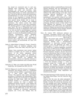 but instead are constructed anew in each case.                   questionnaire indicate a marked difference between the
      Although many experiments have proven that                       reported satisfaction with and understanding of the
      memories are visual and inaccurate, many                         information provided on the one hand and the
      psychotherapists still assume that memories which                significant lack of knowledge of some of the aims and
      surface during therapy are realistic representations of          methods of the ABIS screening on the other, namely
      facts. They do not take into account that reminiscences          concerning high-risk identification of involved
      (pseudomemories) of events can be planted in the                 children,     potential    prevention     and      future
      memory by the imagination or through behavioral                  questionnaires. Two questions evoked by our results
      pressure. In light of this, the question arises as to why        are: (1) what information is required for participants in
      some patients during therapy tend to invent in                   longitudinal studies involving children? and (2) how do
      particular memories of traumatic early childhood                 we ensure and sustain understanding, and thus in a
      experiences. The authors assume that certain                     prolonging, informed consent in these studies? This
      suggestive elements come to bear with victimization.             study underlines the importance of an increased
      The advantage gained is of great importance and has              understanding of the ethical issues that longitudinal
      many facets. The case of Wilkomirski proves that                 research on children raise and the need to discuss how
      mystification of the ego via identification with victims         information and informed consent strategies should be
      is not only provoked in psychotherapeutic treatment              analysed and designed in longitudinal studies.
      but also is a means of gaining public attention and
      support. As concerns the therapeutic handling of actual     Stone AL, Latimer WW. Adolescent substance use
      emotional      traumatization      (whose      pathogenic        assessment: concordance between tools using self-
      significance and long-term effects used to be                    administered and interview formats. Subst Use Misuse
      underestimated), suggestive and autosuggestive                   2005;                                     40(12):1865-74.
      processes play a large role. In this respect, modern             Abstract: The present study evaluates the agreement
      trauma research and psychotherapy are faced with                 between adolescent self-report of substance use
      special challenges.                                              frequencies obtained from a self-administered
                                                                       questionnaire vs. face-to-face interview formats.
Stokes E, Gilbert-Palmer D, Skorga P, Young C, Persell D.              Participants were 108 adolescents (82 males, 26
     Chemical agents of terrorism: preparing nurse                     females), aged 11 to 19 (M = 15.74, SD = 1.17), who
     practitioners. Nurse Pract 2004; 29(5):30-9; quiz 39-             were referred for a chemical dependence assessment
     41.                                                               between June of 1999 and June of 2000 in Minnesota.
     Abstract: Nurse practitioners must exercise vigilant              The adolescent battery included the self-administered
     readiness to properly care for victims of chemical                Personal Experience Inventory and the face-to-face
     injuries. In this article, appropriate clinical                   interviewer-administered Drug Use History Interview
     management of each category of chemicals is                       to assess substance use frequency. A urine sample was
     addressed, including supportive and pharmacologic                 also collected to validate self-report of recent substance
     care.    Triage decisions are          explained    and           use. Bivariate correlations between adolescent self-
     decontamination concerns are identified. Attention is             report on the self-administered and interviewer-
     directed at special populations such as children and the          administered formats were strong for alcohol (average r
     elderly.                                                          = 0.72) and marijuana (average r = 0.81) use
                                                                       frequencies during the 3 months and 12 months
Stokowski LA. Make every mother and child count--World                 preceding the baseline assessment. However,
     Health Day. Adv Neonatal Care 2005; 5(3):124.                     adolescents were generally more likely to report greater
                                                                       frequencies of alcohol and marijuana use during the
Stolt UG, Helgesson G, Liss PE, Svensson T, Ludvigsson J.              interview-administered protocol when compared to the
      Information and informed consent in a longitudinal               self-administered format. Study implications and
      screening involving children: a questionnaire survey.            limitations are discussed.
      Eur     J    Hum      Genet     2005;   13(3):376-83.
      Abstract: This empirical study explores participants'       Stone NN. Hand-drumming to build community: the story of
      perceptions of information and understanding of their            the Whittier Drum Project. New Dir Youth Dev 2005;
      children's and their own involvement in a longitudinal           (106):73-83,                                            6.
      screening, the ABIS Study. ABIS (All Babies In                   Abstract: Over the years, the author participated in
      Southeast Sweden) is a multicentre, longitudinal                 drum circles and classes in Denver, Fort Collins, and
      research screening for Type 1 diabetes and                       Boulder, Colorado. He noticed that drumming made
      multifactorial diseases involving 17 005 children and            him feel grounded and at peace. Drumming is very
      their families. For this study, a random selection of            accessible, not like playing the piano or violin. Simple
      mothers was made, using perinatal questionnaire serial           rhythms can be taught to people with no drumming
      numbers from the ABIS study. In total, 293 of these              experience very quickly and an ensemble rhythm
      mothers completed an anonymous questionnaire                     created with a group in one sitting. Drumming turned
      (response rate 73.3%). Our findings from the                     out to be a highly effective way to engage with young
                                                                       people not only to address their individual spirits but to
877
 