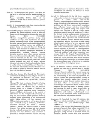 join with others to create a community.                          sibling deviance was significant. Implications for the
                                                                       development of substance use behavior in middle
Stone RD. The cloudy crystal ball: genetics, child abuse, and          childhood are discussed.
     the perils of predicting behavior. Vanderbilt Law Rev
     2003;                                    56(5):1557-90.      Storvoll EE, Wichstrom L. Do the risk factors associated
     Notes:     GENERAL        NOTE:      KIE:     150     fn.         with conduct problems in adolescents vary according to
     GENERAL NOTE: KIE: KIE Bib: behavioral genetics;                  gender?      J    Adolesc      2002;     25(2):183-202.
     genetic screening                                                 Abstract: The present paper examines whether there are
                                                                       gender differences in the associations between conduct
Stoodley N. Neuroimaging in child abuse: reducing the risk.            problems and risk factors such as family conditions,
     Clin Radiol 2004; 59(11):965-6.                                   peer influence, leisure activities, school-related
                                                                       variables and pubertal timing. We analysed self-
Stoolmiller M. Synergistic interaction of child manageability          reported data collected as part of a large general
     problems and parent-discipline tactics in predicting              population study of Norwegian adolescents (N=9342).
     future growth in externalizing behavior for boys. Dev             On the basis of earlier studies, conduct problems were
     Psychol                2001;                37(6):814-25.         decomposed into three dimensions, labelled theft and
     Abstract: Manageability problems during early                     vandalism, school opposition and covert behaviour.
     childhood for boys were hypothesized to disrupt                   The first dimension includes different kinds of theft
     parental discipline practices. In turn, disrupted parental        and vandalism, whereas the second includes school-
     discipline practices were hypothesized to interact with           related conduct problems of an overt aggressive kind.
     manageability problems during late childhood to                   The last dimension reflects avoidance of arenas under
     predict change in antisocial behavior during the                  adult control. Whether or not gender differences were
     transition from elementary to middle school. Results              detected depended on the aspect of conduct problems
     indicated that maternal retrospective perceptions of              considered. The associations between risk factors and
     unmanageability      predicted      observed     maternal         "theft and vandalism" and "school opposition" were
     discipline practices, even when maternal antisocial               stronger for boys than for girls. No gender differences
     behavior and depressed mood and the disruptive and                were detected in the associations between and risk
     antisocial behavior of the boy were statistically                 factors and "covert behaviour". Even though there were
     controlled. Graphical analyses and latent class growth            gender differences in the strength of these associations,
     models indicated that level of temper tantrums                    the same risk factors seem to be relevant in explaining
     interacted with maternal discipline in predicting change          conduct problems for both gender groups.
     in teacher ratings of antisocial behavior. The nature of
     the interaction indicated that maternal discipline was a     Stover CS. Domestic violence research: what have we
     risk factor for growth in antisocial behavior only for            learned and where do we go from here? J Interpers
     boys with high levels of tantrums.                                Violence               2005;               20(4):448-54.
                                                                       Abstract: Domestic violence has been an intense area
Stormshak EA, Comeau CA, Shepard SA. The relative                      of study in recent decades. Early studies helped with
     contribution of sibling deviance and peer deviance in             the understanding of the nature of perpetration, the
     the prediction of substance use across middle                     cycle of violence, and the effect of family violence on
     childhood. J Abnorm Child Psychol 2004; 32(6):635-                children. More recently, studies have focused on
     49.                                                               beginning to evaluate domestic violence interventions
     Abstract: This study investigated the quality of sibling          and their effects on recidivism. This article
     relationships and sibling deviancy in a sample of                 acknowledges the importance of what we have learned
     children at-risk for substance use and antisocial                 about the prevalence and impact of domestic violence
     behavior. Based on a history of empirical and                     and explores the need for more focused effort to
     theoretical models suggesting strong associations                 pinpoint interventions that are effective with
     between children's development in the context of                  perpetrators and victims. Methodological issues
     relationships and the emergence of delinquency and                relevant to past intervention studies are also discussed
     drug use, this research extends previous efforts by               and future research directions are outlined.
     including sibling relationships in this developmental
     model, linking siblings with later substance use.            Straetemans M, Schonbeck Y, Engel JA, Zielhuis GA.
     Sibling relationship quality as well as peer deviance             Meconium-stained amniotic fluid is not a risk factor for
     were examined using a multirater, multimethod                     otitis media. Eur Arch Otorhinolaryngol 2003;
     assessment procedure. We tested 3 constructs                      260(8):432-5.
     (deviancy, warmth, and conflict) related to sibling               Abstract: It has recently been hypothesised that large
     behavior. Only sibling deviance and peer deviance                 amounts of amniotic fluid cellular content (AFCC) in
     directly predicted substance use. When both sibling               the middle ear may lead to chronic inflammation and
     deviance and peer deviance were examined as                       predispose young children to recurrent middle ear
     predictors of changes in substance use over time, only            infections. Because children born with meconium-

878
 