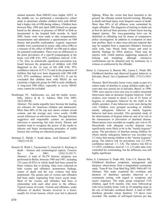 stained amniotic fluid (MSAF) have higher AFCC in                fighting. When the victim had been knocked to the
      the middle ear, we performed a retrospective cohort              ground, the offender started forceful kicking. Bleeding
      study to determine whether children born with MSAF               to death and head injury were frequent causes of death.
      had a higher risk of OM during infancy. Children born            More than 50% of all offences were committed by
      between May 1998 and April 2000 formed two groups                single offenders. The diagnosis of kicking to death can
      based on the absence or presence of MSAF at birth as             at best be derived from presence of boot traces leaving
      documented in the hospital birth records. In April               shaped injuries. The trace-generating boot can be
      2002, home visits were made to take tympanometric                identified as offending tool by means of comparative
      measurements and administer a questionnaire on OM                police investigation. In addition to evaluation of shoe
      history and possible confounders. Logistic regression            sole profiles, there is other trace-relevant material that
      models were constructed to assess odds ratios (OR) as            may be sampled from a suspected offender's footwear
      a measure of the effect of MSAF on OM and to adjust              (skin cells, hair, blood, body tissue) and used to
      for potential confounders. There were no differences in          identify findings by DNA analysis. There may be
      the point prevalence of a type-B tympanogram at the              injuries with visible patterns supporting suspicion of
      home visit (OR 0.81; 95% confidence interval: 0.38-              kicking and trampling, although conclusive
      1.76). Also, no statistically significant association was        confirmation can be obtained only by testimony by a
      found between the proportion of children with OM                 witness or confession by the offender.
      diagnosed in the 1st year of life (OR 0.86, 95%
      confidence interval: 0.27-2.73) and in the proportion of    Strina A, Cairncross S, Barreto ML, Larrea C, Prado MS.
      children that had ever been diagnosed with OM (OR                Childhood diarrhea and observed hygiene behavior in
      0.91, 95% confidence interval: 0.40-2.91). It can be             Salvador, Brazil. Am J Epidemiol 2003; 157(11):1032-
      concluded that children born with MSAF do not                    8.
      constitute a high-risk group for OM in early childhood.          Abstract: Brief biweekly home visits, made as part of a
      A long-term OM effect, especially in severe MSAF                 cohort study of diarrhea in young children under age 5
      cases, cannot be excluded.                                       years that was carried out in Salvador, Brazil, in 1998-
                                                                       1999, were used as a low-cost way to collect structured
Strasburger VC. Adolescents, sex, and the media: ooooo,                observation data on domestic hygiene behavior. Field-
     baby, baby-a Q & A. Adolesc Med Clin 2005;                        workers were trained to check a list of 23 forms of
     16(2):269-88,                                      vii.           hygienic or unhygienic behavior by the child or the
     Abstract: The media arguably have become the leading              child's caretaker, if any behaviors were seen during the
     sex educator for American children and adolescents.               visit. Children were grouped according to whether
     More than 80% of the top teen shows contain sexual                mainly unhygienic behavior or mainly hygienic
     content, and the average teen views nearly 14,000                 behavior had been recorded. This permitted study of
     sexual references on television alone. The gap between            the determinants of hygiene behavior and of its role in
     suggestive and responsible content on primetime                   the transmission or prevention of diarrheal disease.
     television is narrowing, but only slowly. Parents and             Observations were recorded on roughly one visit in 20.
     teachers need to recognize the power of the media to              Households with adequate excreta disposal were
     educate and begin incorporating principles of media               significantly more likely to be in the "mainly hygienic"
     literacy into existing sex education programs.                    group. The prevalence of diarrhea among children for
                                                                       whom mainly unhygienic behavior was recorded was
Stratman E, Melski J. Scald abuse. Arch Dermatol 2002;                 2.2 times that among children in the "mainly hygienic"
     138(3):318-20.                                                    group. The relative risk for prevalence was 2.2 (95%
                                                                       confidence interval: 1.7, 2.8). The relative risk fell to
Strauch H, Wirth I, Taymoorian U, Geserick G. Kicking to               1.9 (95% confidence interval: 1.5, 2.5) after data were
     death - forensic and criminological aspects. Forensic             controlled for confounding, but the difference was still
     Sci         Int          2001;        123(2-3):165-71.            highly significant.
     Abstract: A total of 36,274 forensic autopsies was
     performed in Berlin, between 1980 and 1987, including        Strina A, Cairncross S, Prado MS, Teles CA, Barreto ML.
     152 cases (0.42%) in which death had been caused by               Childhood diarrhoea symptoms, management and
     blunt violence due to kicking. Data were collected on             duration: observations from a longitudinal community
     both victims and offenders, postmortem findings,                  study. Trans R Soc Trop Med Hyg 2005; 99(6):407-16.
     causes of death and the way violence had been                     Abstract: This study examined the evolution and
     perpetrated. The greater part of victims and offenders            duration of diarrhoea episodes observed in a
     had been males originating from lower social strata.              community setting, with regard to symptoms and
     Most of the victims and offenders had been in                     carers' responses. The study group comprised 1156
     relationship with each other prior to the offence.                children, aged 0-36 months, who were followed-up
     Typical course of events: Victims and offenders, under            with twice-weekly home visits in 30 sampling areas in
     influence of alcohol, became involved in a brawl,                 the city of Salvador, northeast Brazil. A total of 2403
     usually for trivial reasons, which soon led to physical           diarrhoea episodes (mean duration: 2.9 days) were
                                                                       recorded. The number of soft/liquid motions per day
879
 
