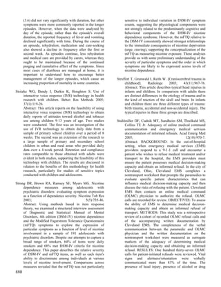 (3.6) did not vary significantly with duration, but other          sensitive to individual variation in DSM-IV symptom
      symptoms were more commonly reported in the longer                 counts, suggesting the physiological components were
      episodes. However, when the data were analysed by                  not strongly related to the predominantly cognitive and
      day of the episode, rather than the episode's overall              behavioral components of the DSM-IV nicotine
      duration, the reported frequency of fever and vomiting             dependence syndrome. However, the mFTQ relative to
      declined significantly with time. During the course of             the DSM-IV consistently showed stronger relationships
      an episode, rehydration, medication and care-seeking               to the immediate consequences of nicotine deprivation
      also showed a decline in frequency after the first or              (urge, craving), supporting the conceptualization of the
      second week. As episodes continue, less rehydration                mFTQ as measuring nicotine exposure. These analyses
      and medical care are provided by carers, whereas they              provide us with some preliminary understanding of the
      ought to be maintained because of the continued                    severity of particular symptoms and the order in which
      purging and cumulative effect of the symptoms. Since               symptoms are likely to be expressed across levels of
      most cases of diarrhoea are managed at home, it is                 nicotine dependence.
      important to understand how to encourage better
      management of the longer episodes, which cause an             Struffert T, Grunwald I, Reith W. [Craniocerebral trauma in
      increasing proportion of mortality in some countries.              childhood].      Radiologe       2003;     43(11):967-76.
                                                                         Abstract: This article describes typical head injuries in
Stritzke WG, Dandy J, Durkin K, Houghton S. Use of                       infants and children. In comparison with adults there
      interactive voice response (IVR) technology in health              are distinct differences in the etiology of trauma and in
      research with children. Behav Res Methods 2005;                    the kind of reaction of the skull and brain. In infants
      37(1):119-26.                                                      and children there are three different types of trauma:
      Abstract: This article reports on the feasibility of using         birth trauma, accidental and non-accidental injury. The
      interactive voice response (IVR) technology to obtain              typical injuries in these three groups are described.
      daily reports of attitudes toward alcohol and tobacco
      use among children 9-13 years of age. Two studies             Stuhlmiller DF, Cudnik MT, Sundheim SM, Threlkeld MS,
      were conducted. The first was an investigation of the              Collins TE Jr. Adequacy of online medical command
      use of IVR technology to obtain daily data from a                  communication and emergency medical services
      sample of primary school children over a period of 8               documentation of informed refusals. Acad Emerg Med
      weeks. The second was an extension of the research to              2005;                                       12(10):970-7.
      a large sample of primary and secondary school                     Abstract: BACKGROUND: In the out-of-hospital
      children in urban and rural areas who provided daily               setting, when emergency medical services (EMS)
      data over a 4-week period. Retention and compliance                providers respond to a 9-1-1 call and encounter a
      rates comparable to those obtained with adults were                patient who wishes to refuse medical treatment and/or
      evident in both studies, supporting the feasibility of this        transport to the hospital, the EMS providers must
      technology with children. The results are discussed in             ensure the patient possesses medical decision-making
      relation to the benefits of this methodology for health            capacity and obtain an informed refusal. In the city of
      research, particularly for studies of sensitive topics             Cleveland, Ohio, Cleveland EMS completes a
      conducted with children and adolescents.                           nontransport worksheet that prompts the paramedics to
                                                                         evaluate specific patient characteristics that can
Strong DR, Brown RA, Ramsey SE, Myers MG. Nicotine                       influence medical decision-making capacity and then
     dependence measures among adolescents with                          discuss the risks of refusing with the patient. Cleveland
     psychiatric disorders: evaluating symptom expression                EMS then contacts an online medical command
     as a function of dependence severity. Nicotine Tob Res              (OLMC) physician to authorize the refusal. OLMC
     2003;                                      5(5):735-46.             calls are recorded for review. OBJECTIVES: To assess
     Abstract: Using methods based in item response                      the ability of EMS to determine medical decision-
     theory, we examined a structured interview assessment               making capacity and obtain an informed refusal of
     of Diagnostic and Statistical Manual of Mental                      transport. METHODS: This study was a retrospective
     Disorders, 4th edition (DSM-IV) nicotine dependence                 review of a cohort of recorded OLMC refusal calls and
     and the Modified Fagerstrom Tolerance Questionnaire                 of the accompanying written documentation by
     (mFTQ) symptoms to explore the expression of                        Cleveland EMS. The completeness of the verbal
     particular symptoms as a function of level of nicotine              communication between the paramedic and OLMC
     involvement in a sample of 191 adolescents with                     physician and the written documentation on the
     psychiatric disorders. Despite our attempts to capture a            nontransport worksheet were measured as surrogate
     broad range of smokers, 64% of teens were daily                     markers of the adequacy of determining medical
     smokers and 68% met DSM-IV criteria for nicotine                    decision-making capacity and obtaining an informed
     dependence. This paper describes the relative severity              refusal. RESULTS: One hundred thirty-seven OLMC
     of DSM-IV and mFTQ items, as well as each item's                    calls for patient-initiated refusals were reviewed. Vital
     ability to discriminate among individuals at various                signs and alertness/orientation were verbally
     levels of nicotine involvement. Comparisons across                  communicated more than 83% of the time. The
     measures revealed that the mFTQ was not particularly                presence of head injury, presence of alcohol or drug
880
 