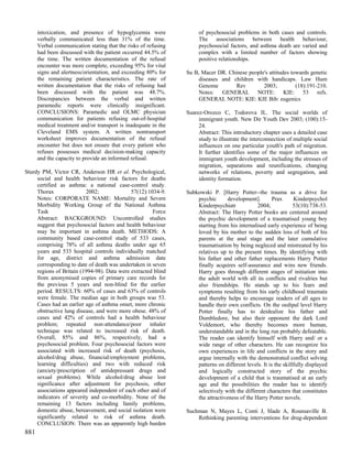 intoxication, and presence of hypoglycemia were                of psychosocial problems in both cases and controls.
      verbally communicated less than 31% of the time.               The associations between health behaviour,
      Verbal communication stating that the risks of refusing        psychosocial factors, and asthma death are varied and
      had been discussed with the patient occurred 44.5% of          complex with a limited number of factors showing
      the time. The written documentation of the refusal             positive relationships.
      encounter was more complete, exceeding 95% for vital
      signs and alertness/orientation, and exceeding 80% for    Su B, Macer DR. Chinese people's attitudes towards genetic
      the remaining patient characteristics. The rate of             diseases and children with handicaps. Law Hum
      written documentation that the risks of refusing had           Genome        Rev        2003;          (18):191-210.
      been discussed with the patient was 48.7%.                     Notes: GENERAL NOTE: KIE: 53 refs.
      Discrepancies between the verbal and written                   GENERAL NOTE: KIE: KIE Bib: eugenics
      paramedic reports were clinically insignificant.
      CONCLUSIONS: Paramedic and OLMC physician                 Suarez-Orozco C, Todorova IL. The social worlds of
      communication for patients refusing out-of-hospital            immigrant youth. New Dir Youth Dev 2003; (100):15-
      medical treatment and/or transport is inadequate in the        24.
      Cleveland EMS system. A written nontransport                   Abstract: This introductory chapter uses a detailed case
      worksheet improves documentation of the refusal                study to illustrate the interconnection of multiple social
      encounter but does not ensure that every patient who           influences on one particular youth's path of migration.
      refuses possesses medical decision-making capacity             It further identifies some of the major influences on
      and the capacity to provide an informed refusal.               immigrant youth development, including the stresses of
                                                                     migration, separations and reunifications, changing
Sturdy PM, Victor CR, Anderson HR et al. Psychological,              networks of relations, poverty and segregation, and
     social and health behaviour risk factors for deaths             identity formation.
     certified as asthma: a national case-control study.
     Thorax               2002;              57(12):1034-9.     Subkowski P. [Harry Potter--the trauma as a drive for
     Notes: CORPORATE NAME: Mortality and Severe                    psychic       development].        Prax      Kinderpsychol
     Morbidity Working Group of the National Asthma                 Kinderpsychiatr            2004;             53(10):738-53.
     Task                                             Force         Abstract: The Harry Potter books are centered around
     Abstract: BACKGROUND: Uncontrolled studies                     the psychic development of a traumatised young boy
     suggest that psychosocial factors and health behaviour         starting from his internalised early experience of being
     may be important in asthma death. METHODS: A                   loved by his mother to the sudden loss of both of his
     community based case-control study of 533 cases,               parents at the anal stage and the later cumulative
     comprising 78% of all asthma deaths under age 65               traumatisation by being negleced and mistreated by his
     years and 533 hospital controls individually matched           relatives up to the present times. By identifying with
     for age, district and asthma admission date                    his father and other father replacements Harry Potter
     corresponding to date of death was undertaken in seven         finally acquires self-assurance and wins new friends.
     regions of Britain (1994-98). Data were extracted blind        Harry goes through different stages of initiation into
     from anonymised copies of primary care records for             the adult world with all its conflicts and rivalries but
     the previous 5 years and non-blind for the earlier             also friendships. He stands up to his fears and
     period. RESULTS: 60% of cases and 63% of controls              symptoms resulting from his early childhood traumata
     were female. The median age in both groups was 53.             and thereby helps to encourage readers of all ages to
     Cases had an earlier age of asthma onset, more chronic         handle their own conflicts. On the oedipal level Harry
     obstructive lung disease, and were more obese. 48% of          Potter finally has to deidealize his father and
     cases and 42% of controls had a health behaviour               Dumbledore, but also their opponent the dark Lord
     problem; repeated non-attendance/poor inhaler                  Voldemort, who thereby becomes more human,
     technique was related to increased risk of death.              understandable and in the long run probably defeatable.
     Overall, 85% and 86%, respectively, had a                      The reader can identify himself with Harry and/ or a
     psychosocial problem. Four psychosocial factors were           wide range of other characters. He can recognize his
     associated with increased risk of death (psychosis,            own experiences in life and conflicts in the story and
     alcohol/drug abuse, financial/employment problems,             argue internally with the demonstrated conflict solving
     learning difficulties) and two with reduced risk               patterns on different levels. It is the skillfully displayed
     (anxiety/prescription of antidepressant drugs and              and logically constructed story of the psychic
     sexual problems). While alcohol/drug abuse lost                development of a child that is traumatised at an early
     significance after adjustment for psychosis, other             age and the possibilities the reader has to identify
     associations appeared independent of each other and of         selectively with the different characters that constitutes
     indicators of severity and co-morbidity. None of the           the attractiveness of the Harry Potter novels.
     remaining 13 factors including family problems,
     domestic abuse, bereavement, and social isolation were     Suchman N, Mayes L, Conti J, Slade A, Rounsaville B.
     significantly related to risk of asthma death.                 Rethinking parenting interventions for drug-dependent
     CONCLUSION: There was an apparently high burden
881
 