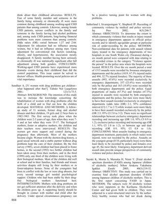 think about their childhood adversities. RESULTS:                  be a positive turning point for women with drug
      Fear of some family member and someone in the                      problems.
      family being seriously or chronically ill were more
      common during childhood among working-aged CHD                Sutherland I, Sivarajasingam V, Shepherd JP. Recording of
      patients than among controls. Likewise, among female               community violence by medical and police services.
      CHD patients, serious conflicts in the family and                  Inj           Prev           2002;           8(3):246-7.
      someone in the family having had alcohol problems                  Abstract: OBJECTIVES: To determine the extent to
      and, among male CHD patients, long-lasting financial               which community violence that results in injury treated
      problems were more common than among controls.                     in emergency departments appears in official police
      Odds ratios (OR) varied between 1.27 and 2.66.                     records and to identify age/gender groups at particular
      Adjustment for education had no influence among                    risk of under-recording by the police. METHODS:
      women, but it had an influence among men. Upon                     Non-confidential data for patients with assault related
      adjustment for conventional risk factors (smoking,                 injury treated in the emergency departments of two
      obesity, and hypertension), the association mostly                 hospitals in one South Wales city (Swansea) during a
      disappeared. A family member having been seriously                 six month period were compared with data relating to
      or chronically ill was statistically significant after full        all recorded crimes in the category "Violence against
      adjustment among both genders. CONCLUSION:                         the person" in the police area where the hospitals were
      Working-aged CHD patients have experienced more                    located. RESULTS: Over the six month period a total
      dramatic events during their childhood than did the                of 1513 assaults were recorded by Swansea emergency
      control population. This issue cannot be solved in                 departments and the police (1019, 67.3% injured males
      doctors' offices. Health-promoting social policies are of          and 494, 32.7% injured females). The majority of these
      vital importance.                                                  assaults (993, 65.6%) were recorded exclusively by
                                                                         emergency departments; 357 (23.6%) were recorded
Sundfaer A. [31 women with drug problems got children--                  only by the police and 163 (10.8%) were recorded by
    what happened after that?]. Tidsskr Nor Laegeforen                   both emergency departments and the police. Equal
    2001;                                        121(1):73-5.            proportions of males (67.3%) and females (67.5%)
    Abstract: BACKGROUND: The intention of this study                    injured in assaults were recorded by both emergency
    was to increase the knowledge concerning the                         departments and the police, but men were more likely
    rehabilitation of women with drug problems after the                 to have their assault recorded exclusively in emergency
    birth of a child and to find out how the children                    departments (odds ratio (OR) 2.1, 95% confidence
    developed. MATERIAL AND METHODS: A follow-                           interval (CI) 1.7 to 2.7) while women were more likely
    up study of 31 women, former drug and alcohol                        to have their assault recorded exclusively by the police
    abusers and their children, 19 girls and 12 boys born in             (OR 2.5, 95% CI 2.0 to 3.2). There were no significant
    1982-1983. The first survey took place when the                      relationships between exclusive emergency department
    children were 2-3 years of age, then when they were 7-               recording and increasing age (OR 1.0, 95% CI 0.9 to
    9 and at last when they were 15-17. The biological                   1.2), exclusive police recording and increasing age (OR
    mothers, foster or adoptive mothers, the children and                1.1, 95% CI 1.0 to 1.2), or between age and dual
    their teachers were interviewed. RESULTS: The                        recording (OR 0.9, 95% CI 0.8 to 1.0).
    women got more support and control during the                        CONCLUSIONS: Most assaults leading to emergency
    pregnancy than afterwards. Most of the mothers                       department treatment, particularly in which males were
    became single. Women with the shortest drug history, a               injured, were not recorded by the police. Assaults on
    good social network and a stable partner without drug                the youngest group (0-10, particularly boys) were those
    problems kept the care of their children. By the first               least likely to be recorded by police and females over
    survey (1985), seven children had been placed in foster              age 45, the most likely. Emergency department derived
    homes, in the second (1992) two further children had                 assault data provide unique perspectives of community
    been taken away from their mothers, and in the third                 violence and police detection.
    (1999) only one third of the children were living with
    their biological mothers. Most of the children did well         Suzuki K, Morita S, Muraoka H, Niimi Y. [Fetal alcohol
    at school and in their families, had friends and leisure            spectrum disorders (FASD) among Japanese children
    activities despite still living by their mothers or in              of alcoholic mothers]. Nihon Arukoru Yakubutsu
    foster/adoption homes. None of the youngsters had                   Igakkai        Zasshi        2005;       40(3):219-32.
    been in conflict with the law or were drug abusers, but             Abstract: OBJECTIVE: This study was carried out to
    every second teenage girl needed psychological                      examine fetal alcohol spectrum disorders (FASD)
    support. Children who had been stable by their drug-                among Japanese children of alcoholic mothers. This is
    free     biological     mothers       functioned    best.           the first report concerning FASD in Japan.
    INTERPRETATION: Mothers with drug problems do                       METHODS: The subjects were 30 alcoholic women
    not get sufficient attention after the delivery and when            who were inpatients in the Kurihama Alcoholism
    the children grow up. A supporting family should be                 Center and had given birth to children. They were
    brought in contact with mother and child after the                  subjected to a semi-structured interview by the author.
    delivery. Under special circumstances pregnancy can                 Sixty healthy women who had not drunk during
884
 