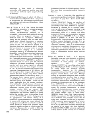implications of these results for conducting                  components contribute to desired outcomes, and to
      ecologically valid research on sensitive issues with          learn more about processes that underlie changes in
      adolescents and for family support program planning           behaviour.
      are discussed.
                                                               Sylvestre A, Payette H, Tribble DS. [The prevalence of
Swick SD, Jellinek MS, Dechant E, Jellinek MS, Belluck J.           communication problems in neglected children under
    Children of victims of September 11th: a perspective            three years of age.]. Can J Public Health 2002;
    on the emotional and developmental challenges they              93(5):349-52.
    face and how to help meet them. J Dev Behav Pediatr             Abstract: OBJECTIVE: Estimate the prevalence of
    2002; 23(5):378-84.                                             communication problems in children under three taken
                                                                    into care by Youth Centres in Quebec for negligence.
Sword W, Niccols A, Fan A. "New Choices" for women                  Prevalence is calculated for the pragmatic aspect,
    with addictions: perceptions of program participants.           receptive and expressive language, according to age
    BMC         Public        Health       2004;       4:10.        and sex. METHOD: This is a cross-sectional study. A
    Abstract: BACKGROUND: Substance use in                          representative sample of 84 children was drawn
    pregnancy is a major public health problem. It can have         consecutively from the lists of new children registered
    profound effects on pregnancy outcomes, and                     at the Youth Centres. RESULTS: 46.4% of the children
    childhood health and development. Additionally,                 present a problem in at least one area of
    women who use substances have their own health-                 communication. The prevalence and seriousness of the
    related issues. Although intervention is important,             problems increase significantly with age. Boys are
    these women often have difficulty using traditional             significantly more affected than girls. CONCLUSION:
    systems of care. The New Choices program is a                   Negligence constitutes a threat to the development of
    centralized, multi-sector approach to service delivery          communication. According to the data reported in this
    that has attempted to overcome barriers to care by              study, there is substantial justification for early
    offering one-stop shopping in a supportive                      intervention, promotion and prevention programs with
    environment. As part of an evaluation of this program           regard to communication problems among neglected
    designed for women who are pregnant and/or parenting            children.
    young children, interviews were conducted with
    participants to gain insight into their experiences in     Szilagyi PG, Schaffer S, Shone L et al. Reducing
    New Choices and perceptions of any changes attributed           geographic, racial, and ethnic disparities in childhood
    to program involvement. METHODS: A qualitative,                 immunization rates by using reminder/recall
    exploratory design was used to guide data collection            interventions in urban primary care practices.
    and analysis. Four women participated in a focus group          Pediatrics               2002;               110(5):e58.
    interview and seven women agreed to individual                  Abstract: CONTEXT: An overarching national health
    interviews over the course of the program evaluation            goal of Healthy People 2010 is to eliminate disparities
    (N = 11). A semi-structured interview guide was used            in leading health care indicators including
    to explore women's experiences in New Choices and               immunizations. Disparities in US childhood
    their perceptions of the program and its impact. The            immunization rates persist, with inner-city, black, and
    interview data were analyzed using NVivo software               Hispanic children having lower rates. Although
    and an inductive approach to data analysis. RESULTS:            practice or clinic-based interventions, such as patient
    The emergent themes captured women's motivations                reminder/recall systems, have been found to improve
    for attending New Choices, benefits of participation,           immunization rates in specific settings, there is little
    and overall quality of the program. Children were the           evidence that those site-based interventions can reduce
    primary motivating factor for program enrollment.               disparities in immunization rates at the community
    Perceived benefits included decreased substance use,            level. OBJECTIVE: To assess the effect of a
    improved maternal health, enhanced opportunity for              community-wide reminder, recall, and outreach (RRO)
    employment, increased access to other resources,                system for childhood immunizations on known
    enhanced parenting skills, and improved child                   disparities in immunization rates between inner-city
    behaviour and development. Women highly valued the              versus suburban populations and among white, black,
    comprehensive and centralized approach to service               and Hispanic children within an entire county.
    delivery that provided a range of informal and formal           SETTING: Monroe County, New York (birth cohort:
    supports. CONCLUSIONS: Interview findings endorse               10 000, total population: 750 000), which includes the
    the appropriateness and potential efficacy of a                 city of Rochester. Three geographic regions within the
    collaborative, centralized approach to service provision        county were compared: the inner city of Rochester,
    for women with substance use issues. Although the               which contains the greatest concentration of poverty
    findings provide insight into an alternative model of           (among 2-year-old children, 64% have Medicaid); the
    service delivery for women with addictions, future              rest of the city of Rochester (38% have Medicaid); and
    research is needed to evaluate the effectiveness of the         the suburbs of the county (8% have Medicaid).
    intervention. Research also is needed to determine              INTERVENTIONS: An RRO system was implemented
    which program components or constellation of                    in 8 city practices in 1995 (covering 64% of inner-city
886
 