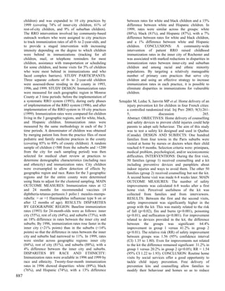 children) and was expanded to 10 city practices by               between rates for white and black children and a 15%
      1999 (covering 74% of inner-city children, 61% of                difference between white and Hispanic children. In
      rest-of-city children, and 9% of suburban children).             1999, rates were similar across the groups: white
      The RRO intervention involved lay community-based                (88%), black (81%), and Hispanic (87%), with a 7%
      outreach workers who were assigned to city practices             difference between rates for white and black children,
      to track immunization rates of all 0- to 2-year-olds, and        and a 1% difference between white and Hispanic
      to provide a staged intervention with increasing                 children. CONCLUSIONS: A community-wide
      intensity depending on the degree to which children              intervention of patient RRO raised childhood
      were behind in immunizations (tracking for all                   immunization rates in the inner city of Rochester and
      children, mail, or telephone reminders for most                  was associated with marked reductions in disparities in
      children, assistance with transportation or scheduling           immunization rates between inner-city and suburban
      for some children, and home visits for 5% of children            children and among racial and ethnic minority
      who were most behind in immunizations and who                    populations. By targeting a relatively manageable
      faced complex barriers). STUDY PARTICIPANTS:                     number of primary care practices that serve city
      Three separate cohorts of 0- to 2-year-old children              children and using an effective strategy to increase
      were assessed-those residing in the county in 1993,              immunization rates in each practice, it is possible to
      1996, and 1999. STUDY DESIGN: Immunization rates                 eliminate disparities in immunizations for vulnerable
      were measured for each geographic region in Monroe               children.
      County at 3 time periods: before the implementation of
      a systematic RRO system (1993), during early phases         Sznajder M, Leduc S, Janvrin MP et al. Home delivery of an
      of implementation of the RRO system (1996), and after            injury prevention kit for children in four French cities:
      implementation of the RRO system in 10 city practices            a controlled randomized trial. Inj Prev 2003; 9(3):261-
      (1999). Immunization rates were compared for children            5;                     discussion                   265.
      living in the 3 geographic regions, and for white, black,        Abstract: OBJECTIVES: Home delivery of counselling
      and Hispanic children. Immunization rates were                   and safety devices to prevent child injuries could help
      measured by the same methodology in each of the 3                parents to adopt safe behaviour. The aim of this study
      time periods. A denominator of children was obtained             was to test a safety kit designed and used in Quebec
      by merging patient lists from the practice files of most         (Canada). DESIGN AND SUBJECTS: One hundred
      pediatric and family medicine practices in the county            families from four towns in the Paris suburbs were
      (covering 85% to 89% of county children). A random               visited at home by nurses or doctors when their child
      sample of children (>500 from the suburbs and >1200              reached 6-9 months. Selection criteria were: primipara,
      from the city for each sampling period) was then                 medical problem, psychological, and/or socioeconomic
      selected for medical chart review at practices to                difficulties. INTERVENTIONS: During the first visit,
      determine demographic characteristics (including race            50 families (group 1) received counselling and a kit
      and ethnicity) and immunization rates. City children             including preventive devices and pamphlets about
      were oversampled to allow detection of effects by                indoor injuries and ways to avoid them. The other 50
      geographic region and race. Rates for the 3 geographic           families (group 2) received counselling but not the kit.
      regions and for the entire county were determined                A second home visit was made 6-8 weeks later. MAIN
      using Stata to adjust for the clustered sampling. MAIN           OUTCOME MEASURES: The number of safety
      OUTCOME MEASURES: Immunization rates at 12                       improvements was calculated 6-8 weeks after a first
      and 24 months for recommended vaccines (4                        home visit. Perceived usefulness of the kit was
      diphtheria-tetanus-pertussis:3 polio:1 measles-mumps-            collected from families and from interviewers.
      rubella: > or =1 Haemophilus influenzae type b on or             RESULTS: Between the first and the second visits,
      after 12 months of age). RESULTS: DISPARITIES                    safety improvement was significantly higher in the
      BY GEOGRAPHIC REGION: Baseline immunization                      group with the kit. This was mainly related to the risk
      rates (1993) for 24-month-olds were as follows: inner            of fall (p<0.02), fire and burns (p<0.001), poisoning
      city (55%), rest of city (64%), and suburbs (73%), with          (p<0.01), and suffocation (p<0.001). For improvement
      an 18% difference in rates between the inner city and            related to devices provided in the kit, the difference
      suburbs. By 1996, immunization rates rose faster in the          between the groups was significant: 64.4%
      inner city (+21% points) than in the suburbs (+14%               improvement in group 1 versus 41.2% in group 2
      points) so that the difference in rates between the inner        (p<0.01). The relative risk (RR) of safety improvement
      city and suburbs had narrowed to 11%. In 1999, rates             between groups was 1.56 (95% confidence interval
      were similar across geographic regions: inner city               (CI) 1.35 to 1.80). Even for improvements not related
      (84%), rest of city (81%), and suburbs (88%), with a             to the kit the difference remained significant: 31.2% in
      4% difference between the inner city and suburbs.                group 1 versus 20.2% in group 2 (p<0.05); RR = 1.54
      DISPARITIES BY RACE AND ETHNICITY:                               (95% CI 1.22 to 1.93). CONCLUSION: Routine home
      Immunization rates were available in 1996 and 1999 by            visits by social services offer a good opportunity to
      race and ethnicity. Twenty-four-month immunization               tackle child injury prevention. Free delivery of
      rates in 1996 showed disparities: white (89%), black             prevention kits and counselling allow families to
      (76%), and Hispanic (74%), with a 13% difference                 modify their behaviour and homes so as to reduce
887
 