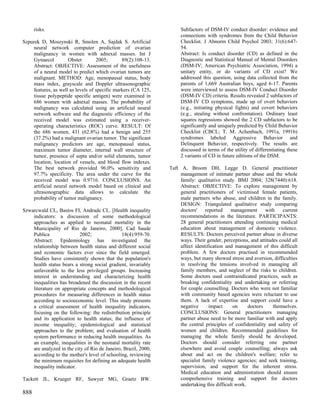 risks.                                                         Subfactors of DSM-IV conduct disorder: evidence and
                                                                     connections with syndromes from the Child Behavior
Szpurek D, Moszynski R, Smolen A, Sajdak S. Artificial               Checklist. J Abnorm Child Psychol 2003; 31(6):647-
    neural network computer prediction of ovarian                    54.
    malignancy in women with adnexal masses. Int J                   Abstract: Is conduct disorder (CD) as defined in the
    Gynaecol         Obstet        2005;       89(2):108-13.         Diagnostic and Statistical Manual of Mental Disorders
    Abstract: OBJECTIVE: Assessment of the usefulness                (DSM-IV; American Psychiatric Association, 1994) a
    of a neural model to predict which ovarian tumors are            unitary entity, or do variants of CD exist? We
    malignant. METHOD: Age, menopausal status, body                  addressed this question, using data collected from the
    mass index, grayscale and Doppler ultrasonographic               parents of 1,669 Australian boys, aged 6-17. Parents
    features, as well as levels of specific markers (CA 125,         were interviewed to assess DSM-IV Conduct Disorder
    tissue polypeptide specific antigen) were examined in            (DSM-IV CD) criteria. Results revealed 2 subfactors of
    686 women with adnexal masses. The probability of                DSM-IV CD symptoms, made up of overt behaviors
    malignancy was calculated using an artificial neural             (e.g., initiating physical fights) and covert behaviors
    network software and the diagnostic efficiency of the            (e.g., stealing without confrontation). Ordinary least
    received model was estimated using a receiver-                   squares regressions showed the 2 CD subfactors to be
    operating characteristics (ROC) curve. RESULT: Of                significantly and uniquely predicted by Child Behavior
    the 686 women, 431 (62.8%) had a benign and 255                  Checklist (CBCL; T. M. Achenbach, 1991a, 1991b)
    (37.2%) had a malignant ovarian tumor. The significant           syndromes labeled Aggressive Behavior and
    malignancy predictors are age, menopausal status,                Delinquent Behavior, respectively. The results are
    maximum tumor diameter, internal wall structure of               discussed in terms of the utility of differentiating these
    tumor, presence of septa and/or solid elements, tumor            2 variants of CD in future editions of the DSM.
    location, location of vessels, and blood flow indexes.
    The best network provided 96.0% sensitivity and             Taft A, Broom DH, Legge D. General practitioner
    97.7% specificity. The area under the curve for the              management of intimate partner abuse and the whole
    received model was 0.9716. CONCLUSIONS: An                       family: qualitative study. BMJ 2004; 328(7440):618.
    artificial neural network model based on clinical and            Abstract: OBJECTIVE: To explore management by
    ultrasonographic data allows to calculate the                    general practitioners of victimised female patients,
    probability of tumor malignancy.                                 male partners who abuse, and children in the family.
                                                                     DESIGN: Triangulated qualitative study comparing
Szwarcwald CL, Bastos FI, Andrade CL. [Health inequality             doctors'     reported    management      with   current
    indicators: a discussion of some methodological                  recommendations in the literature. PARTICIPANTS:
    approaches as applied to neonatal mortality in the               28 general practitioners attending continuing medical
    Municipality of Rio de Janeiro, 2000]. Cad Saude                 education about management of domestic violence.
    Publica                2002;               18(4):959-70.         RESULTS: Doctors perceived partner abuse in diverse
    Abstract: Epidemiology has investigated the                      ways. Their gender, perceptions, and attitudes could all
    relationship between health status and different social          affect identification and management of this difficult
    and economic factors ever since the field emerged.               problem. A few doctors practised in recommended
    Studies have consistently shown that the population's            ways, but many showed stress and aversion, difficulties
    health status bears a strong social gradient, invariably         in resolving the tensions involved in managing all
    unfavorable to the less privileged groups. Increasing            family members, and neglect of the risks to children.
    interest in understanding and characterizing health              Some doctors used contraindicated practices, such as
    inequalities has broadened the discussion in the recent          breaking confidentiality and undertaking or referring
    literature on appropriate concepts and methodological            for couple counselling. Doctors who were not familiar
    procedures for measuring differences in health status            with community based agencies were reluctant to use
    according to socioeconomic level. This study presents            them. A lack of expertise and support could have a
    a critical assessment of health inequality indicators,           negative       impact     on     doctors    themselves.
    focusing on the following: the redistribution principle          CONCLUSIONS: General practitioners managing
    and its application to health status; the influence of           partner abuse need to be more familiar with and apply
    income inequality; epidemiological and statistical               the central principles of confidentiality and safety of
    approaches to the problem; and evaluation of health              women and children. Recommended guidelines for
    system performance in reducing health inequalities. As           managing the whole family should be developed.
    an example, inequalities in the neonatal mortality rate          Doctors should consider referring one partner
    are analyzed in the city of Rio de Janeiro, Brazil, 2000,        elsewhere and avoid couple counselling; always ask
    according to the mother's level of schooling, reviewing          about and act on the children's welfare; refer to
    the minimum requisites for defining an adequate health           specialist family violence agencies; and seek training,
    inequality indicator.                                            supervision, and support for the inherent stress.
                                                                     Medical education and administration should ensure
Tackett JL, Krueger RF, Sawyer MG, Graetz BW.                        comprehensive training and support for doctors
                                                                     undertaking this difficult work.
888
 