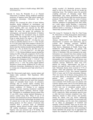 about domestic violence in health settings. BMJ 2003;          mmHg recorded. (3) Bordetella pertussis bacteria
      327(7416):673-6.                                               attach to cilia in the airways, but do not invade the
                                                                     underlying tissue. The irritation causes the powerful
Takeuchi H, Inoue M, Watanabe N et al. Parental                      coughing paroxysms of whooping cough. Brain
    enforcement of bedtime during childhood modulates                haemorrhages and retinal detachment have been
    preference of Japanese junior high school students for           observed to result from the high intravascular pressures
    eveningness chronotype. Chronobiol Int 2001;                     produced. The data suggest that any source of intense
    18(5):823-9.                                                     airway irritation not easily removed (laryngeal
    Abstract: We examined the effect of home bedtime                 infection, inhalation of regurgitated feed, fluff, smoke
    discipline during childhood on morningness and                   etc.) could induce similar bleeding, a paroxysmal
    eveningness (M-E) preference by Japanese junior high             cough injury (PCI). Additional objective evidence of
    school students. M-E was assessed by the M-E                     inflicted trauma is necessary to distinguish between
    Questionnaire (MEQ) of Torsvall and Akerstedt (the               'shaken baby syndrome' and PCI.
    higher the score, the greater the preference for
    morningness), and parental determination of bedtime         Tam CM, Leung CC, Noertjojo K, Chan SL, Chan-Yeung
    during childhood was ascertained using an original              M. Tuberculosis in Hong Kong-patient characteristics
    questionnaire. The average M-E score of adolescents             and treatment outcome. Hong Kong Med J 2003;
    living in urban Kochi City (mean +/- SD; 15.10 +/-              9(2):83-90.
    3.42) was significantly lower (P < .01) than the score          Abstract: OBJECTIVES: To identify the general
    of those in suburban districts (16.14 +/- 3.44). Overall,       characteristics of patients with tuberculosis, and to
    43.1% of the junior high school students in Kochi City          evaluate their treatment outcomes. DESIGN:
    compared to 53.0% of the students living in suburban            Retrospective study. SETTING: Tuberculosis and
    districts had their bedtime decided during childhood by         Chest Service, Department of Health, Hong Kong.
    parents (P < .01). In Kochi City, the M-E score for             SUBJECTS AND METHODS: All patients with
    boys (14.62 +/- 3.51) was lower (P < .01) than girls            tuberculosis registered for treatment from 1 January
    (15.53 +/- 3.28). During childhood, parents decided the         1996 to 31 December 1996 were included in the study.
    bedtime for 49% of the girls compared to 36.6% of the           Information was extracted from their medical records
    boys (P < .01). Boys whose bedtime was not decided              at treatment commencement and at 12 and 24 months
    by parents during childhood had a somewhat stronger             after treatment was instigated. Data gathered included
    preference for eveningness (14.20 +/- 3.53) (P < .05)           demographic data, past treatment, site of disease, case
    compared to those whose bedtime was decided by                  category, treatment regimen, bacteriological status, and
    parents (15.12 +/- 3.36). The results suggest bedtime           treatment outcome. RESULTS: There were 5757
    discipline at home during childhood has an effect on            patients for analysis. Approximately one third of
    adolescent chronotype, modulating the extent of shift           patients were aged 60 years or older, and 69.1% were
    to evening ness in Japanese junior high school boys in          male. Pulmonary disease alone occurred in 77.7% of
    particular.                                                     patients, while both pulmonary and extrapulmonary
                                                                    diseases occurred in 8.6%. New patients comprised
Talbert DG. Paroxysmal cough injury, vascular rupture and           84.6% of cases, and 16.3% had concomitant illnesses.
     'shaken baby syndrome'. Med Hypotheses 2005;                   There was excess risk of disease among patients who
     64(1):8-13.                                                    were male, elderly, or who had silicosis. Only 0.1% of
     Abstract: It is widely assumed that subdural and retinal       patients      were      co-infected    with      human
     haemorrhage in infants can only result from traumatic          immunodeficiency virus infection. Among the 5757
     rupture of vulnerable blood vessels. An alternative            cases evaluated, 1324 (23.0%) were new patients with
     aetiology, that of vascular rupture resulting from             a positive sputum smear, 299 (5.2%) were patients who
     excessive intraluminal pressure, is presented in three         were retreated with a positive sputum smear, and 4134
     disease conditions. (1) Perlman et al., studying               (71.8%) were new or retreatment patients with a
     premature neonates requiring mechanical ventilation            negative sputum smear. The overall treatment
     for respiratory distress syndrome, observed "cough-            completion rates at 12 and 24 months were 80.4% and
     like" fluctuations in oesophageal pressure greater than        84.8%, respectively. Males and patients aged 60 years
     18 cms H2O, whose timing matched fluctuations in               or older had lower treatment completion rates. Non-
     anterior cerebral artery flow. When 14 out of 24               adherence, transfer to other services, and mortality
     neonates were paralysed (to prevent abdominal muscle           among the elderly were key factors influencing
     activity) intraventricular haemorrhage developed in all        treatment outcomes. Co-morbidity was associated with
     10 controls but in only one of the paralysed group             better case-holding, and this more than compensated
     during paralysis. (2) New analysis of pressure data            for its effect on prolongation of treatment and
     extracted from a previous study of prolonged                   mortality. CONCLUSIONS: There was an excess risk
     expiratory apnoea showed alveolar collapse induced             of tuberculosis among male and elderly patients, who
     100 mmHg intrathoracic cough pressure surges.                  also had a less favourable outcome. Active screening of
     Superior vena cava pressures up to 50 mmHg were                clearly identified risk groups may be appropriate but
     implied, and radial artery systolic pressures over 180         requires the completion of more in-depth studies and
890
 