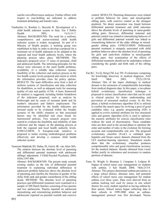careful cost-effectiveness analyses. Further efforts with        control. RESULTS: Parenting dimensions were related
      respect to case-holding are indicated to address                 to problem behavior for same- and mixed-gender
      treatment defaulting and transfer rates.                         sibling pairs, with coercive control as the strongest
                                                                       predictor. No direct association was found between
Tamburlini G, Ronfani L, Buzzetti R. Development of a                  differential parental treatment and child outcomes
    child health indicator system in Italy. Eur J Public               above the absolute levels of parenting in same-gender
    Health                  2001;                  11(1):11-7.         sibling pairs. However, differential maternal and
    Abstract: BACKGROUND: The need for a uniform,                      paternal control was related to internalizing behavior of
    comprehensive and action-oriented child health                     girls and differential paternal warmth was linked to
    indicator system is widely recognised. As part of a                externalizing behavior of the older siblings in mixed-
    Ministry of Health project, a working group was                    gender sibling pairs. CONCLUSION: Differential
    established in Italy in order to develop a proposal for a          parental treatment is uniquely associated with child
    minimum set of health indicators to be adopted at the              problem behavior above the absolute level of parenting
    regional and local health authority levels, where the              for girls and early-born children in mixed-gender
    planning process takes place. METHODS: The                         sibling pairs. Any examination of the effects of
    indicators proposed cover 17 areas of perinatal, child             differential treatment should not be undertaken without
    and adolescent health. The informing principles for the            considering the gender and birth rank of the sibling
    choice were relevance to the main health problems,                 pairs.
    availability of a reliable data collection system,
    feasibility of the collection and analysis process at the     Tan KC, Yu Q, Heng CM, Lee TH. Evolutionary computing
    two health system levels proposed and extent to which             for knowledge discovery in medical diagnosis. Artif
    the information provides clues for policy options.                Intell         Med           2003;         27(2):129-54.
    RESULTS: The main difficulties arise from a lack of               Abstract: One of the major challenges in medical
    uniform systems of classification and data collection             domain is the extraction of comprehensible knowledge
    for disabilities, as well as adequate tools for assessing         from medical diagnosis data. In this paper, a two-phase
    quality of care and quality of life. A basic framework            hybrid evolutionary classification technique is
    for analysis is suggested, including further breakdown            proposed to extract classification rules that can be used
    of the indicators proposed, such as analysis by                   in clinical practice for better understanding and
    birthweight and by cause of neonatal death and by                 prevention of unwanted medical events. In the first
    mother's education and father's employment. The                   phase, a hybrid evolutionary algorithm (EA) is utilized
    information provided by the health indicators put                 to confine the search space by evolving a pool of good
    forward needs to be evaluated within the broader                  candidate rules, e.g. genetic programming (GP) is
    scenario of the child's situation so that associated              applied to evolve nominal attributes for free structured
    factors may be identified and clues found for                     rules and genetic algorithm (GA) is used to optimize
    intersectoral policies. Two research projects were                the numeric attributes for concise classification rules
    started to evaluate the feasibility and reliability of data       without the need of discretization. These candidate
    collection and the impact on the planning process at              rules are then used in the second phase to optimize the
    both the regional and local health authority levels.              order and number of rules in the evolution for forming
    CONCLUSION: A European-wide initiative is                         accurate and comprehensible rule sets. The proposed
    proposed to tackle existing methodological problems               evolutionary classifier (EvoC) is validated upon
    effectively and develop a common child health                     hepatitis and breast cancer datasets obtained from the
    indicator system.                                                 UCI machine-learning repository. Simulation results
                                                                      show that the evolutionary classifier produces
Tamrouti-Makkink ID, Dubas JS, Gerris JR, van Aken MA.                comprehensible rules and good classification accuracy
    The relation between the absolute level of parenting              for the medical datasets. Results obtained from t-tests
    and differential parental treatment with adolescent               further justify its robustness and invariance to random
    siblings' adjustment. J Child Psychol Psychiatry 2004;            partition of datasets.
    45(8):1397-406.
    Abstract: BACKGROUND: The present study extends               Taras H, Wright S, Brennan J, Campana J, Lofgren R.
    existing studies on the role of differential parental              Impact of school nurse case management on students
    treatment in explaining individual differences in                  with asthma. J Sch Health 2004; 74(6):213-9.
    adolescent problem behaviors above the absolute level              Abstract: This project determined asthma prevalence in
    of parenting and clarifies the function of gender of the           a large school district, absentee rates, and potential
    child, birth rank and gender constellation of the sibling          effects of school nurse case management for student
    dyads. METHOD: The absolute level of parenting                     asthma over three years. Data were derived from an
    practices and differential treatment were examined in a            asthma tracking tool used by nurses in one school
    sample of 288 Dutch families consisting of two parents             district for every student reported as having asthma by
    and two adolescents. Parents reported on adolescent                their parent. School nurses began collecting data in
    internalizing and externalizing problem behavior and               their schools in 1999-2000 when an asthma-
    adolescents reported on parental warmth and coercive               management protocol was first developed. Nurses
891
 