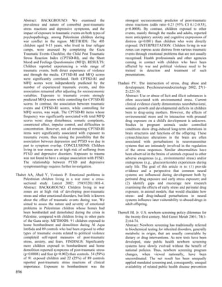 Abstract: BACKGROUND: We examined the                           strongest socioeconomic predictor of post-traumatic
      prevalence and nature of comorbid post-traumatic                stress reactions (odds ratio 0.25 [95% CI 0.12-0.53],
      stress reactions and depressive symptoms, and the               p=0.0008). By contrast, children exposed to other
      impact of exposure to traumatic events on both types of         events, mainly through the media and adults, reported
      psychopathology, among Palestinian children during              more anticipatory anxiety and cognitive expressions of
      war conflict in the region. METHODS: The 403                    distress (p=0.001) than children who were directly
      children aged 9-15 years, who lived in four refugee             exposed. INTERPRETATION: Children living in war
      camps, were assessed by completing the Gaza                     zones can express acute distress from various traumatic
      Traumatic Events Checklist, the Child Post Traumatic            events through emotional problems that are not usually
      Stress Reaction Index (CPTSD-RI), and the Short                 recognised. Health professionals and other agencies
      Mood and Feelings Questionnaire (MFQ). RESULTS:                 coming in contact with children who have been
      Children reported experiencing a wide range of                  affected by war and political violence need to be
      traumatic events, both direct experience of violence            trained in detection and treatment of such
      and through the media. CPTSD-RI and MFQ scores                  presentations.
      were significantly correlated. Both CPTSD-RI and
      MFQ scores were independently predicted by the             Thadani PV. The intersection of stress, drug abuse and
      number of experienced traumatic events, and this               development. Psychoneuroendocrinology 2002; 27(1-
      association remained after adjusting for socioeconomic         2):221-30.
      variables. Exposure to traumatic events strongly               Abstract: Use or abuse of licit and illicit substances is
      predicted MFQ scores while controlling for CPTSD-RI            often associated with environmental stress. Current
      scores. In contrast, the association between traumatic         clinical evidence clearly demonstrates neurobehavioral,
      events and CPTSD-RI scores, while controlling for              somatic growth and developmental deficits in children
      MFQ scores, was weak. The CPTSD-RI items whose                 born to drug-using mothers. However, the effects of
      frequency was significantly associated with total MFQ          environmental stress and its interaction with prenatal
      scores were: sleep disturbance, somatic complaints,            drug exposure on a child's development is unknown.
      constricted affect, impulse control, and difficulties in       Studies in pregnant animals under controlled
      concentration. However, not all remaining CPTSD-RI             conditions show drug-induced long-term alterations in
      items were significantly associated with exposure to           brain structures and functions of the offspring. These
      traumatic events, thus raising the possibility that the        cytoarchitecture alterations in the brain are often
      association between depression and PTSD was due in             associated with perturbations in neurotransmitter
      part to symptom overlap. CONCLUSIONS: Children                 systems that are intimately involved in the regulation
      living in war zones are at high risk of suffering from         of the stress responses. Similar abnormalities have
      PTSD and depressive disorders. Exposure to trauma              been observed in the brains of animals exposed to other
      was not found to have a unique association with PTSD.          adverse exogenous (e.g., environmental stress) and/or
      The relationship between PTSD and depressive                   endogenous (e.g., glucocorticoids) experiences during
      symptomatology requires further investigation.                 early life. The goal of this article is to: (1) provide
                                                                     evidence and a perspective that common neural
Thabet AA, Abed Y, Vostanis P. Emotional problems in                 systems are influenced during development both by
    Palestinian children living in a war zone: a cross-              perinatal drug exposure and early stress exposure; and
    sectional study. Lancet 2002; 359(9320):1801-4.                  (2) identify gaps and encourage new research
    Abstract: BACKGROUND: Children living in war                     examining the effects of early stress and perinatal drug
    zones are at high risk of developing post-traumatic              exposure, in animal models, that would elucidate how
    stress and other emotional disorders, but little is known        stress- and drug-induced perturbations in neural
    about the effect of traumatic events during war. We              systems influence later vulnerability to abused drugs in
    aimed to assess the nature and severity of emotional             adult offspring.
    problems in Palestinian children whose homes had
    been bombarded and demolished during the crisis in           Therrell BL Jr. U.S. newborn screening policy dilemmas for
    Palestine, compared with children living in other parts           the twenty-first century. Mol Genet Metab 2001; 74(1-
    of the Gaza strip. METHODS: 91 children exposed to                2):64-74.
    home bombardment and demolition during Al Aqsa                    Abstract: Newborn screening has traditionally referred
    Intifada and 89 controls who had been exposed to other            to biochemical testing for inherited disorders, generally
    types of traumatic events related to political violence           metabolic in origin, that are usually correctable by
    completed self-report measures of post-traumatic                  dietary or drug interventions. As new tests have been
    stress, anxiety, and fears. FINDINGS: Significantly               developed, state public health newborn screening
    more children exposed to bombardment and home                     systems have slowly evolved without the benefit of
    demolition reported symptoms of post-traumatic stress             national policies. Thus, newborn screening program
    (p=0.0008) and fear (p=0.002) than controls. 54 (59%)             changes, when viewed nationally, have been
    of 91 exposed children and 22 (25%) of 89 controls                uncoordinated. The net result has been unequally
    reported post-traumatic stress reactions of clinical              applied mandated screening and, consequently, unequal
    importance. Exposure to bombardment was the                       availability of related public health disease prevention
896
 