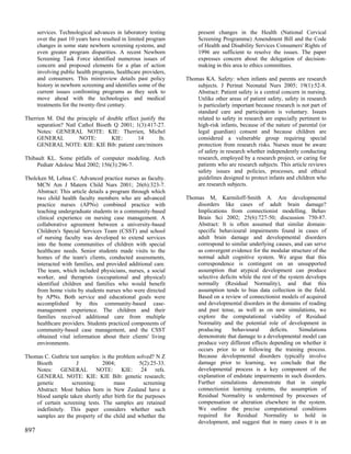 services. Technological advances in laboratory testing         present changes in the Health (National Cervical
      over the past 10 years have resulted in limited program        Screening Programme) Amendment Bill and the Code
      changes in some state newborn screening systems, and           of Health and Disability Services Consumers' Rights of
      even greater program disparities. A recent Newborn             1996 are sufficient to resolve the issues. The paper
      Screening Task Force identified numerous issues of             expresses concern about the delegation of decision-
      concern and proposed elements for a plan of action             making in this area to ethics committees.
      involving public health programs, healthcare providers,
      and consumers. This minireview details past policy        Thomas KA. Safety: when infants and parents are research
      history in newborn screening and identifies some of the       subjects. J Perinat Neonatal Nurs 2005; 19(1):52-8.
      current issues confronting programs as they seek to           Abstract: Patient safety is a central concern in nursing.
      move ahead with the technologies and medical                  Unlike other areas of patient safety, safety in research
      treatments for the twenty-first century.                      is particularly important because research is not part of
                                                                    standard care and participation is voluntary. Issues
Therrien M. Did the principle of double effect justify the          related to safety in research are especially pertinent to
     separation? Natl Cathol Bioeth Q 2001; 1(3):417-27.            high-risk infants, because of the nature of parental (or
     Notes: GENERAL NOTE: KIE: Therrien, Michel                     legal guardian) consent and because children are
     GENERAL          NOTE:        KIE:       14        fn.         considered a vulnerable group requiring special
     GENERAL NOTE: KIE: KIE Bib: patient care/minors                protection from research risks. Nurses must be aware
                                                                    of safety in research whether independently conducting
Thibault KL. Some pitfalls of computer modeling. Arch               research, employed by a research project, or caring for
     Pediatr Adolesc Med 2002; 156(3):296-7.                        patients who are research subjects. This article reviews
                                                                    safety issues and policies, processes, and ethical
Tholcken M, Lehna C. Advanced practice nurses as faculty.           guidelines designed to protect infants and children who
     MCN Am J Matern Child Nurs 2001; 26(6):323-7.                  are research subjects.
     Abstract: This article details a program through which
     two child health faculty members who are advanced          Thomas M, Karmiloff-Smith A. Are developmental
     practice nurses (APNs) combined practice with                  disorders like cases of adult brain damage?
     teaching undergraduate students in a community-based           Implications from connectionist modelling. Behav
     clinical experience on nursing case management. A              Brain Sci 2002; 25(6):727-50; discussion 750-87.
     collaborative agreement between a university-based             Abstract: It is often assumed that similar domain-
     Children's Special Services Team (CSST) and school             specific behavioural impairments found in cases of
     of nursing faculty was developed to extend services            adult brain damage and developmental disorders
     into the home communities of children with special             correspond to similar underlying causes, and can serve
     healthcare needs. Senior students made visits to the           as convergent evidence for the modular structure of the
     homes of the team's clients, conducted assessments,            normal adult cognitive system. We argue that this
     interacted with families, and provided additional care.        correspondence is contingent on an unsupported
     The team, which included physicians, nurses, a social          assumption that atypical development can produce
     worker, and therapists (occupational and physical)             selective deficits while the rest of the system develops
     identified children and families who would benefit             normally (Residual Normality), and that this
     from home visits by students nurses who were directed          assumption tends to bias data collection in the field.
     by APNs. Both service and educational goals were               Based on a review of connectionist models of acquired
     accomplished by this community-based case-                     and developmental disorders in the domains of reading
     management experience. The children and their                  and past tense, as well as on new simulations, we
     families received additional care from multiple                explore the computational viability of Residual
     healthcare providers. Students practiced components of         Normality and the potential role of development in
     community-based case management, and the CSST                  producing      behavioural       deficits.    Simulations
     obtained vital information about their clients' living         demonstrate that damage to a developmental model can
     environments.                                                  produce very different effects depending on whether it
                                                                    occurs prior to or following the training process.
Thomas C. Guthrie test samples: is the problem solved? N Z          Because developmental disorders typically involve
    Bioeth           J          2004;            5(2):25-33.        damage prior to learning, we conclude that the
    Notes: GENERAL NOTE: KIE: 24 refs.                              developmental process is a key component of the
    GENERAL NOTE: KIE: KIE Bib: genetic research;                   explanation of endstate impairments in such disorders.
    genetic        screening;         mass         screening        Further simulations demonstrate that in simple
    Abstract: Most babies born in New Zealand have a                connectionist learning systems, the assumption of
    blood sample taken shortly after birth for the purposes         Residual Normality is undermined by processes of
    of certain screening tests. The samples are retained            compensation or alteration elsewhere in the system.
    indefinitely. This paper considers whether such                 We outline the precise computational conditions
    samples are the property of the child and whether the           required for Residual Normality to hold in
                                                                    development, and suggest that in many cases it is an
897
 