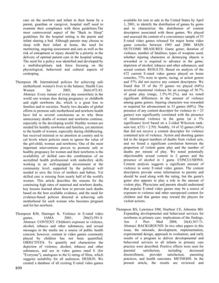 care on the newborn and infant in their home by a                available for rent or sale in the United States by April
      parent, guardian or caregiver, hospital staff need to            1, 2001, to identify the distribution of games by genre
      examine their compliance with these guidelines.The               and to characterize the distribution of content
      most controversial aspect of the "Back to Sleep"                 descriptors associated with these games. We played
      guidelines for the hospital setting is the parent and            and assessed the content of a convenience sample of 55
      infant sharing a bed. Although parents may choose to             E-rated video games released for major home video
      sleep with their infant at home, the need for                    game consoles between 1985 and 2000. MAIN
      monitoring, ongoing assessment and care as well as the           OUTCOME MEASURES: Game genre; duration of
      risk of entrapment or injury should be a priority in the         violence; number of fatalities; types of weapons used;
      delivery of optimal patient care in the hospital setting.        whether injuring characters or destroying objects is
      The need for a policy was identified and developed by            rewarded or is required to advance in the game;
      a multidisciplinary task force focusing on the                   depiction of alcohol, tobacco and other substances; and
      physiological, behavioral and cultural aspects of                sexual content. RESULTS: Based on analysis of the
      cosleeping.                                                      672 current E-rated video games played on home
                                                                       consoles, 77% were in sports, racing, or action genres
Thompson JB. International policies for achieving safe                 and 57% did not receive any content descriptors. We
    motherhood: women's lives in the balance. Health Care              found that 35 of the 55 games we played (64%)
    Women            Int        2005;        26(6):472-83.             involved intentional violence for an average of 30.7%
    Abstract: Every minute of every day somewhere in the               of game play (range, 1.5%-91.2%), and we noted
    world one woman dies during pregnancy or childbirth                significant differences in the amount of violence
    and eight newborns die, which is a great loss to                   among game genres. Injuring characters was rewarded
    families and to societies. Nearly two decades of global            or required for advancement in 33 games (60%). The
    efforts to promote safe motherhood and newborn health              presence of any content descriptor for violence (n = 23
    have led to several conclusions as to why these                    games) was significantly correlated with the presence
    unnecessary deaths of women and newborns continue,                 of intentional violence in the game (at a 5%
    especially in the developing world. Healthy women are              significance level based on a 2-sided Wilcoxon rank-
    needed for healthy newborns and families, yet attention            sum test, t(53) = 2.59). Notably, 14 of 32 games (44%)
    to the health of women, especially during childbearing,            that did not receive a content descriptor for violence
    has received minimal or no attention at country and lo             contained acts of violence. Action and shooting games
    cal levels where policies seem to ignore the value of              led to the largest numbers of deaths from violent acts,
    the girl-child, women and newborns. One of the most                and we found a significant correlation between the
    important interventions proven to promote safe or                  proportion of violent game play and the number of
    healthy pregnancy for women and their newborns is the              deaths per minute of play. We noted potentially
    availability of skilled care--the combination of an                objectionable sexual content in 2 games and the
    accredited health professional with midwifery skills               presence of alcohol in 1 game. CONCLUSIONS:
    working in an well-equipped environment at the                     Content analysis suggests a significant amount of
    community level, supported by the political will                   violence in some E-rated video games. The content
    needed to save the lives of mothers and babies. Yet                descriptors provide some information to parents and
    skilled care is missing from nearly half of the world's            should be used along with the rating, but the game's
    women. This article describes the reasons for the                  genre also appears to play a role in the amount of
    continuing high rates of maternal and newborn deaths,              violent play. Physicians and parents should understand
    key lessons learned about how to prevent such deaths               that popular E-rated video games may be a source of
    based on the best available evidence, and the need for             exposure to violence and other unexpected content for
    evidence-based policies directed at achieving safe                 children and that games may reward the players for
    motherhood for each woman who becomes pregnant                     violent actions.
    and for her newborn.
                                                                  Thompson RS, Lawrence DM, Huebner CE, Johnston BD.
Thompson KM, Haninger K. Violence in E-rated video                    Expanding developmental and behavioral services for
    games.        JAMA           2001;        286(5):591-8.           newborns in primary care: implications of the findings.
    Abstract: CONTEXT: Children's exposure to violence,               Am       J   Prev      Med      2004;     26(4):367-71.
    alcohol, tobacco and other substances, and sexual                 Abstract: BACKGROUND: In two other papers in this
    messages in the media are a source of public health               issue, the rationale, development, implementation,
    concern; however, content in video games commonly                 experimental design, approach to evaluation, and early
    played by children has not been quantified.                       results of a program to deliver developmental and
    OBJECTIVES: To quantify and characterize the                      behavioral services to all infants in primary care
    depiction of violence, alcohol, tobacco and other                 practice were described. Positive effects were seen for
    substances, and sex in video games rated E (for                   parental     satisfaction,     including      decreased
    "Everyone"), analogous to the G rating of films, which            disenrollment,    provider    satisfaction,   parenting
    suggests suitability for all audiences. DESIGN: We                practices, and health outcomes. METHODS: In the
    created a database of all existing E-rated video games            present article, the results are reviewed and
899
 