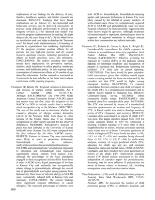 implications of our findings for the delivery of care,           with ACD to formaldehyde, formaldehyde-releasing
      families, healthcare systems, and further research are           agents, and potassium dichromate in Kansas City were
      discussed. RESULTS: Findings that have broad                     likely caused by the referral of greater numbers of
      implications are as follows: (1) developmental and               work-related cases. However, occupationally acquired
      behavioral services can be delivered successfully in             ACD to MCI/MI and glutaraldehyde were not more
      practice using dedicated professionals to deliver and            frequent in Kansas City than nationally, suggesting that
      integrate services; (2) the "planned care model" was             other factors might be operative. Although awareness
      useful in program implementation for making "the right           of national trends is important, dermatologists must be
      thing to do, the easy thing to do"; (3) the added focus          cognizant of regional variations in allergen sources
      on satisfaction and cost helps to develop the "business          within their communities and referral networks.
      case" for broad scale implementation; (4) bonding of
      parents to organizations has marketing implications;        Thomson CC, Roberts K, Curran A, Ryan L, Wright RJ.
      (5) the program provides positive effects for all               Caretaker-child concordance for child's exposure to
      parents, not just high-risk parents; and (6) several            violence in a preadolescent inner-city population. Arch
      research questions emerge, including persistence of             Pediatr     Adolesc     Med     2002;    156(8):818-23.
      effects on health outcomes, costs, and utilization.             Abstract: BACKGROUND: Effective screening for
      CONCLUSIONS: The authors conclude that study                    exposure to violence (ETV) in the pediatric setting
      results have implications for preventive services,              depends on informant reliability and recognition of
      families, child healthcare in office practice, healthcare       patients at increased risk. Pediatricians screening for
      systems, and healthcare policy. In this ongoing study,          children's ETV often rely on parent reporting.
      examination of intervention effects at 30 months of age         HYPOTHESIS: That there would be poor caretaker-
      shoud be informative. Further research is warranted as          child concordance given that children would report
      it remains to be seen whether or not these interventions        events occurring outside the home not witnessed by the
      can become viable ongoing programs.                             caretaker and that ETV would be higher among
                                                                      immigrant families. OBJECTIVES: To examine
Thompson TR, Belsito DV. Regional variation in prevalence             concordance between caretaker and child self-report of
    and etiology of allergic contact dermatitis. Am J                 the child's ETV in a preadolescent population and to
    Contact         Dermat        2002;       13(4):177-82.           explore factors related to increased risk. DESIGN:
    Abstract: BACKGROUND: The 1994-1996 North                         Community-based        survey.     SETTING:      Urban
    American Contact Dermatitis Group (NACDG) patch                   community health center. PARTICIPANTS: One
    test results were the first, since the inception of the           hundred sixty-five caretaker-child pairs. METHODS:
    NACDG in 1970, to include results from a medium-                  The ETV was assessed by means of a standardized
    sized metropolitan city in the Midwest. OBJECTIVE:                interview questionnaire on location and frequency of
    The aim of this study was to determine whether the                ETV. A Rasch model was used to develop summary
    causative allergens of allergic contact dermatitis                scores of ETV (frequency and severity). RESULTS:
    (ACD) in the Midwest differ from those in other                   Caretaker-child concordance on reports of child's ETV
    regions of the United States and, if so, whether                  was poor. The kappa statistics ranged from -0.04 for
    occupational or other factors account for the observed            seeing someone knifed to 0.39 for witnessing a
    differences. METHODS: Retrospective analyses of                   shooting. Children reported ETV more often in their
    patch test data collected at the University of Kansas             neighborhood or at school, whereas caretakers reported
    Medical Center (Kansas City, KS) were compared with               more events near or at home. Univariate predictors of
    the data collected by the other NACDG centers.                    child's self-reported ETV were female sex (beta +/- SE,
    RESULTS: Patients in Kansas City were statistically               -10.1 +/- 4.6; P =.03) and caretaker being divorced
    more likely to react to potassium dichromate,                     (beta +/- SE, 12.6 +/- 6.0; P =.04). In multivariate
    formaldehyde           and          its        releasers,         analyses, country of origin predicted child's ETV,
    methylchloroisothiazolinone/methylisothiazolinone                 adjusting for child's age and sex, and caretaker
    (MCI/MI), and glutaraldehyde. Occupational exposures              educational status and marital status. CONCLUSIONS:
    to chromium and formaldehyde were increased                       Caretakers and their children have poor agreement on
    significantly among patients from Kansas City,                    reports of the child's ETV. Intervention strategies
    although the percentages of the local population                  around ETV should include assessment of the child
    engaged in these occupations did not differ from those            independent of caretaker report for preadolescents.
    in other NACDG cities. Equal percentages of workers               Screening may be more effective if pediatricians are
    in Kansas City and nationally had occupationally                  aware of factors related to increased risk, including
    related allergy to glutaraldehyde, although the overall           immigration status and caretaker marital status.
    rate of glutaraldehyde was higher among patients from
    Kansas City. Most cases of relevant allergy to MCI/MI         Thun-Hohenstein L. [The work of child protection groups in
    were cosmetically induced both in Kansas City and                 Austria]. Wien Med Wochenschr 2005; 155(15-
    nationally. CONCLUSIONS: The current findings                     16):365-70.
    show significant regional differences in causal                   Abstract: AIM: To document the number of child
    allergens. The increased percentages of patients seen             protection groups (CPG) in children's hospitals and
900
 