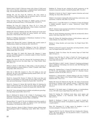 Mchichi Alami K, Kadri N. Moroccan women with a history of child sexual          Middleton W. Owning the past, claiming the present: perspectives on the
abuse and its long-term repercussions: a population-based epidemiological        treatment of dissociative patients. Australas Psychiatry 2005; 13(1):40-9.
study. Arch Womens Ment Health 2004; 7(4):237-42.
                                                                                 Mihailides S, Devilly GJ, Ward T. Implicit cognitive distortions and sexual
McHugh PR, Lief HI, Freyd PP, Fetkewicz JM. From refusal to                      offending. Sex Abuse 2004; 16(4):333-50.
reconciliation: family relationships after an accusation based on recovered
memories. J Nerv Ment Dis 2004; 192(8):525-31.                                   Mildred J. Involvement in high-profile child sexual abuse controversies: costs
                                                                                 and benefits. J Child Sex Abus 2004; 13(1):99-120.
McKee GR, Shea SJ, Mogy RB, Holden CE. MMPI-2 profiles of filicidal,
mariticidal, and homicidal women. J Clin Psychol 2001; 57(3):367-74.             Miller-Loncar C, Lester BM, Seifer R et al. Predictors of motor development
                                                                                 in children prenatally exposed to cocaine. Neurotoxicol Teratol 2005;
McMahon SD, Grant KE, Compas BE, Thurm AE, Ey S. Stress and                      27(2):213-20.
psychopathology in children and adolescents: is there evidence of specificity?
J Child Psychol Psychiatry 2003; 44(1):107-33.                                   Mills JF. Advances in the assessment and prediction of interpersonal violence.
                                                                                 J Interpers Violence 2005; 20(2):236-41.
McMorris BJ, Tyler KA, Whitbeck LB, Hoyt DR. Familial and "on-the-street"
risk factors associated with alcohol use among homeless and runaway              Milner JS. Social information processing in high-risk and physically abusive
adolescents. J Stud Alcohol 2002; 63(1):34-43.                                   parents. Child Abuse Negl 2003; 27(1):7-20.

Meadow R. Different interpretations of Munchausen Syndrome by Proxy.             Milner RJ, Webster SD. Identifying schemas in child molesters, rapists, and
Child Abuse Negl 2002; 26(5):501-8.                                              violent offenders. Sex Abuse 2005; 17(4):425-39.

Meadows LM, Thurston WE, Lackner S. Whealth study: women's reports of            Molinari E. Eating disorders and sexual abuse. Eat Weight Disord 2001;
childhood abuse. Health Care Women Int 2001; 22(5):439-54.                       6(2):68-80.

Mears CJ, Heflin AH, Finkel MA, Deblinger E, Steer RA. Adolescents'              Molinari E, Selvini M, Lenzini F. Sexual abuse and eating disorders: clinical
responses to sexual abuse evaluation including the use of video colposcopy. J    cases. Eat Weight Disord 2003; 8(4):253-62.
Adolesc Health 2003; 33(1):18-24.
                                                                                 Monahan K. Death of an abuser: does the memory linger on? Death Stud
Medina AM, Mejia VY, Schell AM, Dawson ME, Margolin G. Startle                   2003; 27(7):641-51.
reactivity and PTSD symptoms in a community sample of women. Psychiatry
Res 2001; 101(2):157-69.
                                                                                 Monteiro Caran EM, Dias CG, Seber A, Petrilli AS. Clinical aspects and
                                                                                 treatment of pain in children and adolescents with cancer. Pediatr Blood
Medrano MA, Hatch JP, Zule WA, Desmond DP. Psychological distress in             Cancer 2005; 45(7):925-32.
childhood trauma survivors who abuse drugs. Am J Drug Alcohol Abuse
2002; 28(1):1-13.
                                                                                 Moran PM, Bifulco A, Ball C, Jacobs C, Benaim K. Exploring psychological
                                                                                 abuse in childhood: I. Developing a new interview scale. Bull Menninger Clin
Melesse F, Kassie A. Child abuse in urban setting: a one-year analysis of        2002; 66(3):213-40.
hospital information on abused children at Yekatit 12 hospital, Addis Ababa.
Ethiop Med J 2005; 43(4):223-32.
                                                                                 Morana HC, Arboleda-Florez J, Camara FP. Identifying the cutoff score for
                                                                                 the PCL-R scale (psychopathy checklist-revised) in a Brazilian forensic
Mello Ade A, Mello MF, Carpenter LL, Price LH. Update on stress and              population. Forensic Sci Int 2005; 147(1):1-8.
depression: the role of the hypothalamic-pituitary-adrenal (HPA) axis. Rev
Bras Psiquiatr 2003; 25(4):231-8.
                                                                                 Moskalewicz J, Zulewska-Sak J. [Alcohol drinking in the time of political
                                                                                 transition in Poland. Report of the National Health Programme ]. Przegl
Merrill LL, Guimond JM, Thomsen CJ, Milner JS. Child sexual abuse and            Epidemiol 2003; 57(4):713-23.
number of sexual partners in young women: the role of abuse severity, coping
style, and sexual functioning. J Consult Clin Psychol 2003; 71(6):987-96.
                                                                                 Mullins SM, Suarez M, Ondersma SJ, Page MC. The impact of motivational
                                                                                 interviewing on substance abuse treatment retention: a randomized control
Merrill LL, Thomsen CJ, Sinclair BB, Gold SR, Milner JS. Predicting the          trial of women involved with child welfare. J Subst Abuse Treat 2004;
impact of child sexual abuse on women: the role of abuse severity, parental      27(1):51-8.
support, and coping strategies. J Consult Clin Psychol 2001; 69(6):992-1006.
                                                                                 Mulvihill D. The health impact of childhood trauma: an interdisciplinary
Merritt DF. Vulvar and genital trauma in pediatric and adolescent gynecology.    review, 1997-2003. Issues Compr Pediatr Nurs 2005; 28(2):115-36.
Curr Opin Obstet Gynecol 2004; 16(5):371-81.
                                                                                 Murthi M, Espelage DL. Childhood sexual abuse, social support, and
Merry S, McDowell H, Hetrick S, Bir J, Muller N. Psychological and/or            psychological outcomes: a loss framework. Child Abuse Negl 2005;
educational interventions for the prevention of depression in children and       29(11):1215-31.
adolescents. Cochrane Database Syst Rev 2004; (1):CD003380.
                                                                                 Mustillo S, Worthman C, Erkanli A, Keeler G, Angold A, Costello EJ.
Messman-Moore TL, Long PJ. The role of childhood sexual abuse sequelae in        Obesity and psychiatric disorder: developmental trajectories. Pediatrics 2003;
the sexual revictimization of women: an empirical review and theoretical         111(4 Pt 1):851-9.
reformulation. Clin Psychol Rev 2003; 23(4):537-71.
                                                                                 Myers WC, Brasington SJ. A father marries his daughters: a case of
Mezey G, Bacchus L, Bewley S, White S. Domestic violence, lifetime trauma        incestuous polygamy. J Forensic Sci 2002; 47(5):1112-6.
and psychological health of childbearing women. BJOG 2005; 112(2):197-
204.
                                                                                 Nagayama Hall GC, Teten AL, DeGarmo DS, Sue S, Stephens KA. Ethnicity,
                                                                                 culture, and sexual aggression: risk and protective factors. J Consult Clin
                                                                                 Psychol 2005; 73(5):830-40.

83
 