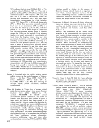 70%) and more likely to have >200 beds (26% vs 1%),                clinicians should be vigilant for the presence of
      a medical school affiliation (92% vs 74%), and a                   domestic violence with all clients, it is important to
      pediatric residency (98% vs 68%). Sixty-one percent of             know when a woman experiences increased risk for
      institutions cared for <300 suspected CAN cases, and               violence. The findings indicate a need for education for
      66% had 5 or fewer CAN-associated deaths the                       communities, those who provide care for women and
      previous year. Institutions with a CPT used more                   children, and people in whom victims may confide.
      comprehensive documentation for CAN, including
      special CAN forms (55% vs 21%) and photographs                Timmermans JP, Hens J, Adriaensen D. Outer submucous
      (77% vs 53%). They also more commonly referred                    plexus: an intrinsic nerve network involved in both
      CAN cases to law enforcement (58% vs 35%) or a                    secretory and motility processes in the intestine of
      CAN clinic for follow-up (52% vs 26%). Fifty-two                  large mammals and humans. Anat Rec 2001;
      percent of CPTs had an annual budget of $500 000 or               262(1):71-8.
      less. The most common primary source of financial                 Abstract: The architecture of the enteric nerve
      support for CPTs was the hospital (51%), although                 networks in the gastrointestinal tract appears to be
      funding was usually composed of a combination of                  more complex in large mammals, including humans,
      funds from the hospital, patient fees, and state                  than in small laboratory animals. At least two distinct
      government. Functions performed by CPTs included                  ganglionic nerve plexuses could be identified in the
      consulting on cases of CAN (89%), functioning as a                submucous layer in the digestive tract of large
      liaison with child protective services (85%), tracking            mammals. While functionally and morphologically
      cases of abuse or neglect (70%), providing quality                similar neuron populations are found in the intestinal
      assurance on CAN cases (63%), and filing reports with             wall of both small and large mammals, significant
      child protective services (61%). Twenty-four hour                 differences in their topographical organization and
      consultative coverage was provided by most CPTs                   neurochemical features may be present. This short
      (79%), for which 94% provided phone consultation and              review clearly illustrates that the close and exclusive
      81% provided in-person consultation when necessary.               association, which has been assumed so far between
      CONCLUSIONS: The institutions surveyed cared for                  the efferent pathways of the submucous plexus and
      many children suspected of abuse and neglect. Thirty-             regulation of intestinal secretion/absorption on the one
      eight percent did >300 evaluations per year. In general,          hand and between the myenteric plexus and regulation
      institutions with CPTs provided more comprehensive                of intestinal motility on the other hand, cannot be
      documentation and follow-up of children suspected of              interpreted that strictly. An attempt has been made to
      having been abused or neglected than institutions                 give a briefoverview of the current status of the
      without CPTs. Whether this is associated with better              identification of distinct functional enteric neuronal
      outcomes for children suspected of abuse or neglect is            classes in the gastrointestinal tract of large mammals
      unknown.                                                          using the pig and human intestine as references, and to
                                                                        compare these data with the more extensive
Tierney H. Conjoined twins: the conflict between parents                information gathered from the guinea-pig intestine.
     and the courts over the medical treatment of children.
     Denver J Int Law Policy 2002; 30(4):458-75.                    Tirosh E, Cohen A, Stein M, Jaffe M. Factors affecting
     Notes:    GENERAL       NOTE:       KIE:   199     fn.              participation in a child development programme. Int J
     GENERAL NOTE: KIE: KIE Bib: allowing to                             Rehabil Res 2001; 24(4):321-4.
     die/legal aspects; patient care/minors; treatment
     refusal/minors                                                 Tirosh E, Offer Shechter S, Cohen A, Jaffe M. Attitudes
                                                                         towards corporal punishment and reporting of abuse.
Tilley DS, Brackley M. Violent lives of women: critical                  Child       Abuse     Negl      2003;       27(8):929-37.
      points for intervention--phase I focus groups. Perspect            Abstract: OBJECTIVES: To assess physicians'
      Psychiatr      Care     2004;     40(4):157-66,       170.         attitudes towards corporal punishment in childhood and
      Abstract:     PROBLEM:         To     identify     critical        their subsequent actions regarding the reporting of
      developmental periods, experiences, and events in                  child abuse. PARTICIPANTS: 107 physicians (95
      women's lives associated with violence to guide a                  pediatricians and 12 family practitioners) who work in
      larger study. METHODS: Two focus groups of 10                      hospitals and community clinics in northern Israel were
      women each (N = 20) were conducted to determine the                interviewed. Of the participants, 16% were new
      critical times when girls and women might be exposed               immigrants. PROCEDURE: A structured interview
      to violence. FINDINGS: Broad themes in the data were               was conducted by one of two pediatric residents.
      developmental periods, abusers, staying in the                     RESULTS: Attitudes towards corporal punishment
      relationship, leaving the relationship, parenting, and             were not influenced by the physicians' sex or specialty.
      living with violence. The women in these focus groups              Corporal punishment was approved by 58% of the
      clearly identified times of increased risk for violence in         physicians. A significant difference in attitudes towards
      their lives: establishing intimate relationships,                  corporal punishment between immigrants and Israeli
      pregnancy, childrearing years, and times when                      born physicians was found (p=.004). Family
      substance abuse is occurring. CONCLUSIONS: While
902
 