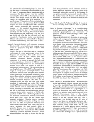 was split into two independent groups: i.e., train (the          show that performance of an automated system is
      first 400 cases, 95 melanomas) and verification set (last        greatly population dependent, suggesting caution in the
      173 cases, 37 melanomas). Factor analysis was able to            comparison with results reported in the literature. In
      summarize the data structure into ten variables,                 our opinion, scientific reports should provide, at least,
      accounting for at least 90% of the original parameters           the median values of thickness and dimension of
      variance. After proper training, the ANN was able to             melanomas, as well as the number of small (6 mm)
      classify the population with 80% sensitivity, 72%                melanomas.
      specificity, and 78% sensitivity, 76% specificity for the
      train and validation set, respectively. Following ROC       Tomeo ME, Templer DI, Anderson S, Kotler D. Sensitivity
      analysis, area under curve (AUC) was 0.852 (train) and          but not censorship. Arch Sex Behav 2002; 31(2):157-8.
      0.847 (verify). Sensitivity and specificity values
      obtained by the standard discriminant analysis              Tomita Y, Tomida S, Hasegawa Y et al. Artificial neural
      classifier resulted in a figure of 80% sensitivity, 60%         network approach for selection of susceptible single
      specificity and 76% sensitivity, 57% specificity for the        nucleotide polymorphisms and construction of
      train and validation set, respectively. AUC for MDA             prediction model on childhood allergic asthma. BMC
      was 0.810 and 0.764 for the train and verify set,               Bioinformatics                  2004;                5:120.
      respectively. Classification results were significantly         Abstract: BACKGROUND: Screening of various gene
      different between the two methods both for diagnostic           markers such as single nucleotide polymorphism (SNP)
      scores and model stability, which was worse for MDA.            and correlation between these markers and
                                                                      development of multifactorial disease have previously
Tomatis S, Carrara M, Bono A et al. Automated melanoma                been studied. Here, we propose a susceptible marker-
    detection with a novel multispectral imaging system:              selectable artificial neural network (ANN) for
    results of a prospective study. Phys Med Biol 2005;               predicting development of allergic disease. RESULTS:
    50(8):1675-87.                                                    To predict development of childhood allergic asthma
    Abstract: The aim of this research was to evaluate the            (CAA) and select susceptible SNPs, we used an ANN
    performance of a new spectroscopic system in the                  with a parameter decreasing method (PDM) to analyze
    diagnosis of melanoma. This study involves a                      25 SNPs of 17 genes in 344 Japanese people, and select
    consecutive series of 1278 patients with 1391                     10 susceptible SNPs of CAA. The accuracy of the
    cutaneous      pigmented      lesions   including   184           ANN model with 10 SNPs was 97.7% for learning data
    melanomas. In an attempt to approach the 'real world'             and 74.4% for evaluation data. Important combinations
    of lesion population, a further set of 1022 not excised           were determined by effective combination value (ECV)
    clinically reassuring lesions was also considered for             defined in the present paper. Effective 2-SNP or 3-SNP
    analysis. Each lesion was imaged in vivo by a                     combinations were found to be concentrated among the
    multispectral imaging system. The system operates at              10 selected SNPs. CONCLUSION: ANN can reliably
    wavelengths between 483 and 950 nm by acquiring 15                select SNP combinations that are associated with CAA.
    images at equally spaced wavelength intervals. From               Thus, the ANN can be used to characterize
    the images, different lesion descriptors were extracted           development of complex diseases caused by multiple
    related to the colour distribution and morphology of the          factors. This is the first report of automatic selection of
    lesions. Data reduction techniques were applied before            SNPs related to development of multifactorial disease
    setting up a neural network classifier designed to                from SNP data of more than 300 patients.
    perform automated diagnosis. The data set was
    randomly divided into three sets: train (696 lesions,         Tomlin P, Clarke M, Robinson G, Roach J. Rehabilitation in
    including 90 melanomas) and verify (348 lesions,                  severe head injury in children: outcome and provision
    including 53 melanomas) for the instruction of a proper           of care. Dev Med Child Neurol 2002; 44(12):828-37.
    neural network, and an independent test set (347                  Abstract: Functional outcome and provision of care to
    lesions, including 41 melanomas). The neural network              82 children (males:females 2.7:1; age range 0 to 16
    was able to discriminate between melanomas and non-               years) with severe head injury were investigated. The
    melanoma lesions with a sensitivity of 80.4% and a                children were admitted to the intensive care units of the
    specificity of 75.6% in the 1391 histologized cases data          Regional Neuroscience Units of the Greater
    set. No major variations were found in classification             Manchester and Lancashire districts of the North West
    scores when train, verify and test subsets were                   Region of the UK between 1994 and 1996. A
    separately evaluated. Following receiver operating                questionnaire was devised based on 12 areas of
    characteristic (ROC) analysis, the resulting area under           recovery and data were collected at discharge and 6
    the curve was 0.85. No significant differences were               weeks, 6 months and 12 months from discharge. Data
    found among areas under train, verify and test set                were collected during home visits and at joint
    curves, supporting the good network ability to                    assessment at 12 months with the district consultant
    generalize for new cases. In addition, specificity and            community paediatrician (CCP). Early involvement of
    area under ROC curve increased up to 90% and 0.90,                the CCP enhanced the provision of needs at discharge
    respectively, when the additional set of 1022 lesions             and 6 weeks after discharge, as did a period of stay in
    without histology was added to the test set. Our data
904
 