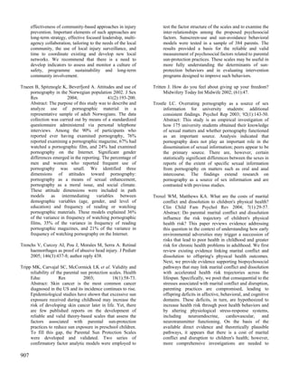 effectiveness of community-based approaches in injury            test the factor structure of the scales and to examine the
      prevention. Important elements of such approaches are            inter-relationships among the proposed psychosocial
      long-term strategy, effective focused leadership, multi-         factors. Sunscreen-use and sun-avoidance behavioral
      agency collaboration, tailoring to the needs of the local        models were tested in a sample of 384 parents. The
      community, the use of local injury surveillance, and             results provided a basis for the reliable and valid
      time to coordinate existing and develop new local                measurement of psychosocial factors related to parental
      networks. We recommend that there is a need to                   sun-protection practices. These scales may be useful in
      develop indicators to assess and monitor a culture of            more fully understanding the determinants of sun-
      safety, programme sustainability and long-term                   protection behaviors and in evaluating intervention
      community involvement.                                           programs designed to improve such behaviors.

Traeen B, Spitznogle K, Beverfjord A. Attitudes and use of        Tritten J. How do you feel about giving up your freedom?
     pornography in the Norwegian population 2002. J Sex                Midwifery Today Int Midwife 2002; (61):47.
     Res                 2004;               41(2):193-200.
     Abstract: The purpose of this study was to describe and      Trostle LC. Overrating pornography as a source of sex
     analyze use of pornographic material in a                         information for university students: additional
     representative sample of adult Norwegians. The data               consistent findings. Psychol Rep 2003; 92(1):143-50.
     collection was carried out by means of a standardized             Abstract: This study is an empirical investigation of
     questionnaire administered via personal telephone                 how 175 university students obtained their knowledge
     interviews. Among the 90% of participants who                     of sexual matters and whether pornography functioned
     reported ever having examined pornography, 76%                    as an important source. Analysis indicated that
     reported examining a pornographic magazine, 67% had               pornography does not play an important role in the
     watched a pornographic film, and 24% had examined                 dissemination of sexual information; peers appear to be
     pornography on the Internet. Significant gender                   the primary source. There are, however, certain
     differences emerged in the reporting. The percentage of           statistically significant differences between the sexes in
     men and women who reported frequent use of                        reports of the extent of specific sexual information
     pornography was small. We identified three                        from pornography on matters such as oral and anal
     dimensions of attitudes toward pornography:                       intercourse. The findings extend research on
     pornography as a means of sexual enhancement,                     pornography as a source of sex information and are
     pornography as a moral issue, and social climate.                 contrasted with previous studies.
     These attitude dimensions were included in path
     models as intermediating variables between                   Troxel WM, Matthews KA. What are the costs of marital
     demographic variables (age, gender, and level of                 conflict and dissolution to children's physical health?
     education) and frequency of reading or watching                  Clin Child Fam Psychol Rev 2004; 7(1):29-57.
     pornographic materials. These models explained 36%               Abstract: Do parental marital conflict and dissolution
     of the variance in frequency of watching pornographic            influence the risk trajectory of children's physical
     films, 35% of the variance in frequency of reading               health risk? This paper reviews evidence addressing
     pornographic magazines, and 21% of the variance in               this question in the context of understanding how early
     frequency of watching pornography on the Internet.               environmental adversities may trigger a succession of
                                                                      risks that lead to poor health in childhood and greater
Trenchs V, Curcoy AI, Pou J, Morales M, Serra A. Retinal              risk for chronic health problems in adulthood. We first
     haemorrhages as proof of abusive head injury. J Pediatr          review existing evidence linking marital conflict and
     2005; 146(3):437-8; author reply 438.                            dissolution to offspring's physical health outcomes.
                                                                      Next, we provide evidence supporting biopsychosocial
Tripp MK, Carvajal SC, McCormick LK et al. Validity and               pathways that may link marital conflict and dissolution
     reliability of the parental sun protection scales. Health        with accelerated health risk trajectories across the
     Educ            Res           2003;         18(1):58-73.         lifespan. Specifically, we posit that consequential to the
     Abstract: Skin cancer is the most common cancer                  stresses associated with marital conflict and disruption,
     diagnosed in the US and its incidence continues to rise.         parenting practices are compromised, leading to
     Epidemiological studies have shown that excessive sun            offspring deficits in affective, behavioral, and cognitive
     exposure received during childhood may increase the              domains. These deficits, in turn, are hypothesized to
     risk of developing skin cancer later in life. Yet, there         increase health risk through poor health behaviors and
     are few published reports on the development of                  by altering physiological stress-response systems,
     reliable and valid theory-based scales that assess the           including     neuroendocrine,      cardiovascular,    and
     factors associated with parental sun-protection                  neurotransmitter functioning. On the basis of the
     practices to reduce sun exposure in preschool children.          available direct evidence and theoretically plausible
     To fill this gap, the Parental Sun Protection Scales             pathways, it appears that there is a cost of marital
     were developed and validated. Two series of                      conflict and disruption to children's health; however,
     confirmatory factor analytic models were employed to             more comprehensive investigations are needed to

907
 