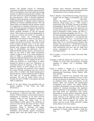 Abstract: The Swedish Council on Technology                       affecting incest disclosure. Participants described
      Assessment in Health Care launched a project group in             cognitive reframing, determination and separation from
      1999 to systematically review and evaluate the existing           the perpetrator as ways of coping with incest.
      literature on different caries-preventive methods. The
      aim of this article was to report the findings concerning    Tyden T, Rogala C. Sexual behaviour among young men in
      the caries-preventive effect of fluoride mouthrinses             Sweden and the impact of pornography. Int J STD
      (FMRs) in various age groups, with special reference to          AIDS                  2004;                15(9):590-3.
      background fluorides. A systematic search in electronic          Abstract: The purpose was to investigate the sexual
      databases for literature published between 1966 and              behaviour among young men (n = 300), visiting a
      August 2003 was conducted with the inclusion criteria            genitourinary clinic in Sweden, focusing on the impact
      of a randomized or controlled clinical trial, at least 2         of pornography. Almost all, 98% (n = 292) claimed to
      years' follow-up, and caries increment in the permanent          be heterosexual. The mean age at first intercourse was
      dentition (DeltaDMFS/T) as endpoint. Out of 174                  16 years and on that occasion 64% (n = 187) used some
      articles originally identified, 62 met the inclusion             kind of contraceptive, mainly condom. All, 99% (n =
      criteria. These studies were assessed independently by           296) had consumed pornography and 53% (n = 157)
      at least two reviewers and scored A-C according to               felt that pornography impacted their sexual behaviour;
      predetermined criteria for methodology and                       they got inspired. About half (n = 161) had had anal
      performance. The measure of effect was the prevented             intercourse. Of these, 70% (n = 113) had had it more
      fraction (PF) expressed as percent. The level of                 than once and 84% (n = 133) could imagine doing it
      evidence was based on 25 articles. The results revealed          again. Only 17% (n = 28) always used a condom in this
      limited evidence (evidence level 3) for the caries-              situation. One out of four (n = 70) had had at least one
      preventive effect (PF 29%) of daily or weekly sodium             sexually transmitted disease. The low use of condoms
      fluoride rinses compared with placebo in permanent               when heterosexual men have anal sex might have
      teeth of schoolchildren and adolescents with no                  serious consequences for a spread of sexually
      additional fluoride exposure and for a caries-preventive         transmitted diseases.
      effect on root caries in older adults. Inconclusive
      evidence (evidence level 4) was found regarding the          Tyre P, Scelfo J. A Fed for the church. Newsweek 2002;
      effect of FMRs in schoolchildren and adolescents                  140(21):66.
      exposed to additional fluoride sources such as daily use
      of fluoride toothpaste. No firm support for the use of       Tzoumakis S, Dube M, Marleau JD, Leveillee S. Sex of the
      FMRs was disclosed in a small number of studies                  offender, sex of the victim, and motivation in filicidal
      designed for patients at caries risk. Furthermore, no            situations in Quebec. Can J Psychiatry 2005;
      association between the frequency of the rinses and              50(2):126.
      prevented fraction or saved surfaces per year was
      found. In conclusion, this systematic review suggests        Ulinski T, Lhopital C, Cloppet H et al. Munchausen
      that sodium fluoride mouthrinses may have an anti-                syndrome by proxy with massive proteinuria and
      caries effect in children with limited background of              gastrointestinal hemorrhage. Pediatr Nephrol 2004;
      fluoride exposure, while its additional effect in children        19(7):798-800.
      with daily use of fluoride toothpaste could be                    Abstract: A 5-year-old boy presented with acute
      questioned. The need for further clinical trials to               abdominal pain. Massive proteinuria of 10 g/1.73 m(2)
      elucidate the effect of FMRs in risk patients and older           per day was detected on standard urinalysis. There was
      adults is emphasized.                                             no peripheral edema. Serum concentrations of total
                                                                        proteins, lipids, and creatinine and immunological
Twombly R. For gene therapy, now-quantified risks are                   investigations were normal. Two kidney biopsies
   deemed troubling. J Natl Cancer Inst 2003;                           revealed no abnormalities. Several weeks later he was
   95(14):1032-3.                                                       admitted for intestinal hemorrhage with significant
                                                                        anemia. Endoscopy of the esophagus, stomach, colon,
Tyagi SV. Incest and women of color: a study of experiences             and small bowel (via laparotomy) were normal.
    and disclosure. J Child Sex Abus 2001; 10(2):17-39.                 Electrophoresis of urine proteins revealed the unusual
    Abstract: Clinical literature on incest trauma assumes a            finding of an albumin fraction of 99.4%. During a
    homogeneity of experience of all incest survivors                   routine check-up in the outpatient clinic fresh urine
    including women of color. Experiences relating to                   samples were obtained while the boy's mother was
    community, culture, and family need to be                           absent. These were all negative for protein. The
    acknowledged as salient aspects of the experiences of               mother, who was a nurse, finally confessed to adding
    women of color who are also incest survivors. Twelve                human albumin to the urine samples.
    participants were interviewed regarding their
    experiences related to disclosure and coping.                  Ullman SE, Filipas HH. Ethnicity and child sexual abuse
    Participants described value systems, community                    experiences of female college students. J Child Sex
    mindedness, social attitudes, negative consequences                Abus               2005;                14(3):67-89.
    amongst other social and cultural issues as factors
910
 