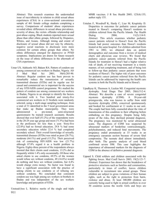 Abstract: This research examines the understudied                MMR vaccines. J R Soc Health 2005; 125(4):155;
      issue of race/ethnicity in relation to child sexual abuse        author reply 155.
      experiences (CSA) in a cross-sectional convenience
      sample of 461 female college students completing a          Untalan F, Woodruff K, Hardy C, Liao M, Krupitsky D.
      survey. Comparisons of students' abuse experiences               Disparities in outcomes for pediatric cancer patients
      revealed ethnic differences in sexual abuse prevalence,          treated in Hawai'i: comparing Hawai'i residents to
      severity of abuse, the victim- offender relationship and         children referred from the Pacific Islands. Pac Health
      post-abuse coping. Black students reported more sexual           Dialog                2004;                 11(2):114-9.
      abuse than other ethnic groups, followed by Hispanics,           Abstract: This article examines whether pediatric
      Whites, and Asians. Although timing and extent of                cancer patients referred to Hawai'i from the Pacific
      disclosure of sexual abuse did not vary by ethnicity,            Islands had poorer outcomes than Hawai'i residents
      negative social reactions to disclosure were more                treated at the same hospital. For children admitted from
      common for certain ethnic groups than others. No                 1981 to 2002, we obtained data on patient
      ethnic differences emerged for depressive or PTSD                demographics and outcomes from a review of medical
      symptoms. Implications are drawn for future research             charts and physician case reviews. We found that
      on the issue of ethnic differences in the aftermath of           pediatric cancer patients referred from the Pacific
      CSA experiences.                                                 Islands for treatment in Hawai'i had a higher relative
                                                                       risk of death, of not receiving treatment in a timely
Umar US, Adekunle AO, Bakare RA. Pattern of condom use                 manner, of not completing treatment, and of being lost
    among commercial sex workers in Ibadan, Nigeria. Afr               to follow-up than pediatric cancer patients that were
    J     Med       Med       Sci     2001;     30(4):285-90.          residents of Hawai'i. The higher risk of poor outcomes
    Abstract: Regular condom use has been proven to                    for pediatric cancer patients referred from the Pacific
    remarkably reduce the transmission of sexually                     Islands can be addressed by improving the health care
    transmitted diseases (STDs) and its regular use for                systems in both the Pacific Islands and in Hawai'i.
    casual and commercial sex is important for the success
    of any STD/AIDS control programme. We studied the             Upadhyay K, Thomson A, Luckas MJ. Congenital myotonic
    pattern of condom use among commercial sex workers                dystrophy. Fetal Diagn Ther 2005; 20(6):512-4.
    in Ibadan, Nigeria in an attempt to identify the factors          Abstract: We describe a case of severe congenital
    associated with it. Two hundred and ninety-five                   myotonic dystrophy (CDM). A 38-year-old
    commercial sex workers in 21 brothels were randomly               primigravida, who was known to suffer from mild
    selected, using a multi-stage sampling technique, from            myotonic dystrophy (DM), conceived spontaneously
    a total of 31 identified in the 5 local government areas          and booked for confinement at 11 weeks in our unit.
    that make up Ibadan municipality. They were                       The couple had been fully counseled about the risks of
    administered       a      pre-tested,     semi-structured         transmission of this condition to their offspring before
    questionnaire by trained research assistants. Results             embarking on this pregnancy. Despite being fully
    showed that over half (53.2%) of the respondents were             aware of the risks, they declined prenatal diagnosis.
    in the 20-29 year age group and most (71.5%) had been             The pregnancy was monitored by serial ultrasound
    in the profession for less than a year. Sixty-five                scans. The diagnosis of CDM was suspected by
    (22.0%) had no formal education, 29.8 % had some                  ultrasound markers of borderline ventriculomegaly,
    secondary education whilst 22.4 % had completed                   polyhydramnios, and reduced fetal movements. The
    secondary school. Their overall knowledge of sexually             pregnancy ended prematurely at 33 weeks in an
    transmitted diseases (STDs) was rated as poor (20.7%),            emergency caesarean section because of severe fetal
    moderate (64.1%) and good (15.2%). Their perceived                compromise. The neonate died almost immediately
    risk of contracting HIV/AIDS was low (21.7%)                      after birth. The genetic analysis of cord blood
    although 87.8% regard it as a health problem in                   confirmed severe DM. This case highlights the
    Nigeria. Eighty-three percent of the respondents always           importance of ultrasound markers for the diagnosis of
    insisted that their clients used condoms, 13.2% did so            CDM in the absence of definitive prenatal diagnosis.
    frequently whilst 1.4% only occasionally. Of those who
    asked clients to use condoms, 69.5% of the women              Uppard S. Child soldiers and children associated with the
    would refuse sex without condoms, 49 (16.6%) would                fighting forces. Med Confl Surviv 2003; 19(2):121-7.
    do nothing and have sex without condoms, but 4.4%                 Abstract: Experience has shown that the breakdown of
    would charge extra money. No factor was found to                  protective structures such as families and communities,
    have a significant association with the practice of               particularly in times of conflict, leaves children
    asking clients to use condoms or of refusing sex                  vulnerable to recruitment into armed groups. These
    without condoms. We concluded that consistent                     children are subject to gross violations of their human
    condom use was high among sex workers in brothels in              rights, such as the right to protection from harm,
    Ibadan and was independent of the sex workers                     violence and abuse. At least 300,000 children are
    knowledge and perception of STDs.                                 currently being used to fight in armed conflicts in over
                                                                      30 countries across the world. Girls and boys are
Unstead-Joss L. Relative merits of the single and triple
911
 