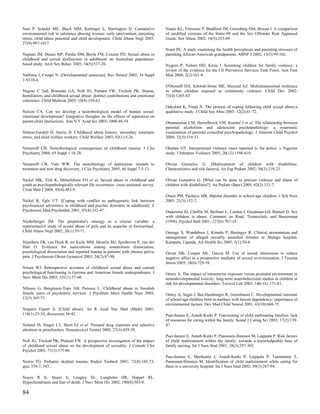 Nair P, Schuler ME, Black MM, Kettinger L, Harrington D. Cumulative               Nunes KL, Firestone P, Bradford JM, Greenberg DM, Broom I. A comparison
environmental risk in substance abusing women: early intervention, parenting      of modified versions of the Static-99 and the Sex Offender Risk Appraisal
stress, child abuse potential and child development. Child Abuse Negl 2003;       Guide. Sex Abuse 2002; 14(3):253-69.
27(9):997-1017.
                                                                                  Nunn PE. A study examining the health perceptions and parenting stressors of
Najman JM, Dunne MP, Purdie DM, Boyle FM, Coxeter PD. Sexual abuse in             parenting African-American grandparents. ABNF J 2002; 13(5):99-102.
childhood and sexual dysfunction in adulthood: an Australian population-
based study. Arch Sex Behav 2005; 34(5):517-26.                                   Nygren P, Nelson HD, Klein J. Screening children for family violence: a
                                                                                  review of the evidence for the US Preventive Services Task Force. Ann Fam
Narbona J, Crespo N. [Developmental amnesias]. Rev Neurol 2002; 34 Suppl          Med 2004; 2(2):161-9.
1:S110-4.
                                                                                  O'Donnell DA, Schwab-Stone ME, Muyeed AZ. Multidimensional resilience
Negrao C 2nd, Bonanno GA, Noll JG, Putnam FW, Trickett PK. Shame,                 in urban children exposed to community violence. Child Dev 2002;
humiliation, and childhood sexual abuse: distinct contributions and emotional     73(4):1265-82.
coherence. Child Maltreat 2005; 10(4):350-63.
                                                                                  Oaksford K, Frude N. The process of coping following child sexual abuse:a
Nelson CA. Can we develop a neurobiological model of human social-                qualitative study. J Child Sex Abus 2003; 12(2):41-72.
emotional development? Integrative thoughts on the effects of separation on
parent-child interactions. Ann N Y Acad Sci 2003; 1008:48-54.                     Ohannessian CM, Hesselbrock VM, Kramer J et al. The relationship between
                                                                                  parental alcoholism and adolescent psychopathology: a systematic
Nelson-Gardell D, Harris D. Childhood abuse history, secondary traumatic          examination of parental comorbid psychopathology. J Abnorm Child Psychol
stress, and child welfare workers. Child Welfare 2003; 82(1):5-26.                2004; 32(5):519-33.

Nemeroff CB. Neurobiological consequences of childhood trauma. J Clin             Okulate GT. Interpersonal violence cases reported to the police: a Nigerian
Psychiatry 2004; 65 Suppl 1:18-28.                                                study. J Interpers Violence 2005; 20(12):1598-610.

Nemeroff CB, Vale WW. The neurobiology of depression: inroads to                  Olivan Gonzalvo G. [Maltreatment of children with disabilities:
treatment and new drug discovery. J Clin Psychiatry 2005; 66 Suppl 7:5-13.        Characteristics and risk factors]. An Esp Pediatr 2002; 56(3):219-23.

Nickel MK, Tritt K, Mitterlehner FO et al. Sexual abuse in childhood and          Olivan Gonzalvo G. [What can be done to prevent violence and abuse of
youth as psychopathologically relevant life occurrence: cross-sectional survey.   children with disabilities?]. An Pediatr (Barc) 2005; 62(2):153-7.
Croat Med J 2004; 45(4):483-9.
                                                                                  Olson PM, Pacheco MR. Bipolar disorder in school-age children. J Sch Nurs
Nickel R, Egle UT. [Coping with conflict as pathogenetic link between             2005; 21(3):152-7.
psychosocial adversities in childhood and psychic disorders in adulthood]. Z
Psychosom Med Psychother 2001; 47(4):332-47.                                      Ondersma SJ, Chaffin M, Berliner L, Cordon I, Goodman GS, Barnett D. Sex
                                                                                  with children is abuse: Comment on Rind, Tromovitch, and Bauserman
Niederberger JM. The perpetrator's strategy as a crucial variable: a              (1998). Psychol Bull 2001; 127(6):707-14.
representative study of sexual abuse of girls and its sequelae in Switzerland.
Child Abuse Negl 2002; 26(1):55-71.                                               Ononge S, Wandabwa J, Kiondo P, Busingye R. Clinical presentation and
                                                                                  management of alleged sexually assaulted females at Mulago hospital,
Nijenhuis ER, van Dyck R, ter Kuile MM, Mourits MJ, Spinhoven P, van der          Kampala, Uganda. Afr Health Sci 2005; 5(1):50-4.
Hart O. Evidence for associations among somatoform dissociation,
psychological dissociation and reported trauma in patients with chronic pelvic    Orcutt HK, Cooper ML, Garcia M. Use of sexual intercourse to reduce
pain. J Psychosom Obstet Gynaecol 2003; 24(2):87-98.                              negative affect as a prospective mediator of sexual revictimization. J Trauma
                                                                                  Stress 2005; 18(6):729-39.
Nilsen WJ. Retrospective accounts of childhood sexual abuse and current
psychological functioning in German and American female undergraduates. J         Ornoy A. The impact of intrauterine exposure versus postnatal environment in
Nerv Ment Dis 2003; 191(1):57-60.                                                 neurodevelopmental toxicity: long-term neurobehavioral studies in children at
                                                                                  risk for developmental disorders. Toxicol Lett 2003; 140-141:171-81.
Nilsson G, Bengtsson-Tops AB, Persson L. Childhood abuse in Swedish
female users of psychiatric services. J Psychiatr Ment Health Nurs 2005;          Ornoy A, Segal J, Bar-Hamburger R, Greenbaum C. Developmental outcome
12(3):365-71.                                                                     of school-age children born to mothers with heroin dependency: importance of
                                                                                  environmental factors. Dev Med Child Neurol 2001; 43(10):668-75.
Nogales Espert A. [Child abuse]. An R Acad Nac Med (Madr) 2001;
118(1):23-34; discussion 34-42.                                                   Paavilainen E, Astedt-Kurki P. Functioning of child maltreating families: lack
                                                                                  of resources for caring within the family. Scand J Caring Sci 2003; 17(2):139-
Noland JS, Singer LT, Short EJ et al. Prenatal drug exposure and selective        47.
attention in preschoolers. Neurotoxicol Teratol 2005; 27(3):429-38.
                                                                                  Paavilainen E, Astedt-Kurki P, Paunonen-Ilmonen M, Laippala P. Risk factors
Noll JG, Trickett PK, Putnam FW. A prospective investigation of the impact        of child maltreatment within the family: towards a knowledgeable base of
of childhood sexual abuse on the development of sexuality. J Consult Clin         family nursing. Int J Nurs Stud 2001; 38(3):297-303.
Psychol 2003; 71(3):575-86.
                                                                                  Paavilainen E, Merikanto J, Astedt-Kurki P, Laippala P, Tammentie T,
Norris TG. Pediatric skeletal trauma. Radiol Technol 2001; 72(4):345-73;          Paunonen-Ilmonen M. Identification of child maltreatment while caring for
quiz 374-7, 343.                                                                  them in a university hospital. Int J Nurs Stud 2002; 39(3):287-94.

Noyes R Jr, Stuart S, Longley SL, Langbehn DR, Happel RL.
Hypochondriasis and fear of death. J Nerv Ment Dis 2002; 190(8):503-9.

84
 