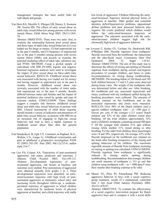 management strategies has been useful both for                  low levels of aggression. Children following the early-
      individuals and groups.                                         onset/increasers trajectory showed physical forms of
                                                                      aggression at baseline. Male gender and comorbid
Van Dorn RA, Mustillo S, Elbogen EB, Dorsey S, Swanson                attention deficit/hyperactivity problems, oppositional
    JW, Swartz MS. The effects of early sexual abuse on               defiant problems and poor prosocial behavior plus
    adult risky sexual behaviors among persons with severe            negative life events predicted which children would
    mental illness. Child Abuse Negl 2005; 29(11):1265-               follow the early-onset/increasers trajectory of
    79.                                                               aggression. The outcomes associated with the early-
    Abstract: OBJECTIVE: There were two aims: first, to               onset/increaser children suggest high risk for
    examine the relationship between prior sexual abuse               chronically high levels of aggressive behavior.
    and three types of adult risky sexual behaviors [(1) ever
    traded sex for drugs or money, (2) had unprotected sex       van Loveren C, Ketley CE, Cochran JA, Duckworth RM,
    in the past 6 months, and (3) frequency of unprotected           O'Mullane DM. Fluoride ingestion from toothpaste:
    sex in the past 6 months] among persons with severe              fluoride recovered from the toothbrush, the expectorate
    mental illness (SMI), and second, to examine the                 and the after-brush rinses. Community Dent Oral
    potential mediating effects of adult rape, substance use,        Epidemiol        2004;       32      Suppl       1:54-61.
    and PTSD. METHOD: Using a pooled sample of                       Abstract: OBJECTIVES: The aim of this study was to
    individuals with SMI (N=609), logistic and negative              determine the effects of rinsing and spitting on fluoride
    binomial regression analyses were used to investigate            ingestion from toothpaste during normal oral-hygiene
    the impact of prior sexual abuse on these adult risky            procedures of younger children, and hence to make
    sexual behaviors. RESULTS: Childhood sexual abuse                recommendations on rinsing during toothbrushing.
    was associated with having ever traded sex for money             METHODS: The brushing habits of 166 Dutch and 185
    and having engaged in unprotected sex in the past 6              Irish children between 1.5 and 3.5 years were observed
    months. However, childhood sexual abuse was                      during home visits. The weight of the toothpaste tube
    inversely associated with the number of times males              was determined before and after use. After brushing,
    had unprotected sex in the past 6 months. Results                the toothbrush and any associated expectorate and
    differed between males and females and the impact of             rinses, combined with any toothpaste spilled during the
    potential mediators also varied by gender and type of            brushing procedures, were collected. The amounts of
    outcome studied. CONCLUSION: These findings                      fluoride retained on the toothbrush and in the
    suggest a complex link between childhood sexual                  associated expectorate and rinses were measured.
    abuse and adult risky sexual behaviors in persons with           RESULTS: Over 90% of the Dutch children used a
    SMI. Clinical assessments of child abuse sequelae                special toddlers' toothpaste with < or =500 ppm F.
    should include a variety of indicators and parameters of         Eleven per cent of the younger (<2.5 years) Dutch
    adult risky sexual behavior, as persons with SMI are at          children and 22% of the older children rinsed after
    an increased risk of engaging in high-risk sexual                brushing. Of the Irish children approximately 52%
    behaviors and tend to have a higher exposure to                  used a children's toothpaste containing around 500 ppm
    childhood sexual abuse than does the general                     F. Of the younger Irish children 31% spat without
    population.                                                      rinsing, while another 31% rinsed during or after
                                                                     brushing. For the older Irish children, these percentages
Van Houdenhove B, Egle UT. Comment on Raphael, K.G.,                 were 14 and 70%, respectively. On average, 22% of the
    Widom, C.S., Lange, G., Childhood victimization and              fluoride dispensed on the toothbrush was retained on
    pain in adulthood: a prospective investigation, PAIN             the brush after brushing irrespective of the rinsing and
    92 (2001) 283-293. Pain 2002; 96(1-2):215-6; author              spitting behaviour of the children. The maximum
    reply 216-7.                                                     ingestible amount of fluoride from toothpaste assuming
                                                                     no rinsing or spitting was calculated. CONCLUSIONS:
van Lier PA, Crijnen AA. Trajectories of peer-nominated              Fluoride ingestion from toothpaste is significantly
    aggression: risk status, predictors and outcomes. J              reduced by rinsing and/or spitting during
    Abnorm Child Psychol 2005; 33(1):99-112.                         toothbrushing. Recommendations that younger children
    Abstract: Developmental trajectories of peer-                    use small amounts of toothpaste (< 0.5 g) and that
    nominated aggression, risk factors at baseline, and              children using toothpaste with > or = 1000 ppm F rinse
    outcomes were studied. Peer nominations of aggression            their mouths after brushing continue to be valid.
    were obtained annually from grades 1 to 3. Three
    developmental trajectories were identified: an early-        van Manen TG, Prins PJ, Emmelkamp PM. Reducing
    onset/increasers trajectory with high levels of peer-            aggressive behavior in boys with a social cognitive
    nominated aggression at elementary school entry and              group treatment: results of a randomized, controlled
    increasing levels throughout follow-up; a moderate-              trial. J Am Acad Child Adolesc Psychiatry 2004;
    persistent trajectory of aggression in which children            43(12):1478-87.
    were characterized by moderate levels of physical                Abstract: OBJECTIVE: To evaluate the effectiveness
    aggression at baseline; and a third trajectory with stable       of a social cognitive intervention program for Dutch
                                                                     aggressive boys and to compare it with a social skills
915
 