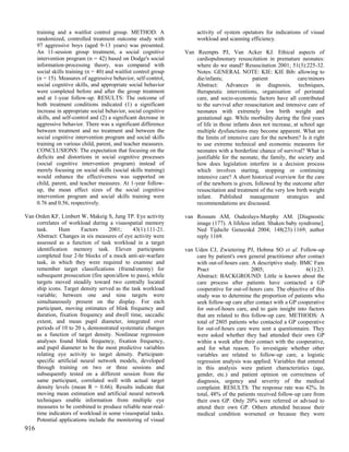 training and a waitlist control group. METHOD: A                  activity of system opetators for indications of visual
      randomized, controlled treatment outcome study with               workload and scanning efficiency.
      97 aggressive boys (aged 9-13 years) was presented.
      An 11-session group treatment, a social cognitive            Van Reempts PJ, Van Acker KJ. Ethical aspects of
      intervention program (n = 42) based on Dodge's social            cardiopulmonary resuscitation in premature neonates:
      information-processing theory, was compared with                 where do we stand? Resuscitation 2001; 51(3):225-32.
      social skills training (n = 40) and waitlist control group       Notes: GENERAL NOTE: KIE: KIE Bib: allowing to
      (n = 15). Measures of aggressive behavior, self-control,         die/infants;              patient             care/minors
      social cognitive skills, and appropriate social behavior         Abstract: Advances in diagnosis, techniques,
      were completed before and after the group treatment              therapeutic interventions, organisation of perinatal
      and at 1-year follow-up. RESULTS: The outcome of                 care, and socio-economic factors have all contributed
      both treatment conditions indicated (1) a significant            to the survival after resuscitation and intensive care of
      increase in appropriate social behavior, social cognitive        neonates with extremely low birth weight and
      skills, and self-control and (2) a significant decrease in       gestational age. While morbidity during the first years
      aggressive behavior. There was a significant difference          of life in those infants does not increase, at school age
      between treatment and no treatment and between the               multiple dysfunctions may become apparent. What are
      social cognitive intervention program and social skills          the limits of intensive care for the newborn? Is it right
      training on various child, parent, and teacher measures.         to use extreme technical and economic measures for
      CONCLUSIONS: The expectation that focusing on the                neonates with a borderline chance of survival? What is
      deficits and distortions in social cognitive processes           justifiable for the neonate, the family, the society and
      (social cognitive intervention program) instead of               how does legislation interfere in a decision process
      merely focusing on social skills (social skills training)        which involves starting, stopping or continuing
      would enhance the effectiveness was supported on                 intensive care? A short historical overview for the care
      child, parent, and teacher measures. At 1-year follow-           of the newborn is given, followed by the outcome after
      up, the mean effect sizes of the social cognitive                resuscitation and treatment of the very low birth weight
      intervention program and social skills training were             infant. Published management strategies and
      0.76 and 0.56, respectively.                                     recommendations are discussed.

Van Orden KF, Limbert W, Makeig S, Jung TP. Eye activity           van Rossum AM, Oudesluys-Murphy AM. [Diagnostic
    correlates of workload during a visuospatial memory                image (177). A lifeless infant. Shaken baby syndrome].
    task.     Hum       Factors     2001;     43(1):111-21.            Ned Tijdschr Geneeskd 2004; 148(23):1169; author
    Abstract: Changes in six measures of eye activity were             reply 1169.
    assessed as a function of task workload in a target
    identification memory task. Eleven participants                van Uden CJ, Zwietering PJ, Hobma SO et al. Follow-up
    completed four 2-hr blocks of a mock anti-air-warfare              care by patient's own general practitioner after contact
    task, in which they were required to examine and                   with out-of-hours care. A descriptive study. BMC Fam
    remember target classifications (friend/enemy) for                 Pract                    2005;                  6(1):23.
    subsequent prosecution (fire upon/allow to pass), while            Abstract: BACKGROUND: Little is known about the
    targets moved steadily toward two centrally located                care process after patients have contacted a GP
    ship icons. Target density served as the task workload             cooperative for out-of-hours care. The objective of this
    variable; between one and nine targets were                        study was to determine the proportion of patients who
    simultaneously present on the display. For each                    seek follow-up care after contact with a GP cooperative
    participant, moving estimates of blink frequency and               for out-of-hours care, and to gain insight into factors
    duration, fixation frequency and dwell time, saccadic              that are related to this follow-up care. METHODS: A
    extent, and mean pupil diameter, integrated over                   total of 2805 patients who contacted a GP cooperative
    periods of 10 to 20 s, demonstrated systematic changes             for out-of-hours care were sent a questionnaire. They
    as a function of target density. Nonlinear regression              were asked whether they had attended their own GP
    analyses found blink frequency, fixation frequency,                within a week after their contact with the cooperative,
    and pupil diameter to be the most predictive variables             and for what reason. To investigate whether other
    relating eye activity to target density. Participant-              variables are related to follow-up care, a logistic
    specific artificial neural network models, developed               regression analysis was applied. Variables that entered
    through training on two or three sessions and                      in this analysis were patient characteristics (age,
    subsequently tested on a different session from the                gender, etc.) and patient opinion on correctness of
    same participant, correlated well with actual target               diagnosis, urgency and severity of the medical
    density levels (mean R = 0.66). Results indicate that              complaint. RESULTS: The response rate was 42%. In
    moving mean estimation and artificial neural network               total, 48% of the patients received follow-up care from
    techniques enable information from multiple eye                    their own GP. Only 20% were referred or advised to
    measures to be combined to produce reliable near-real-             attend their own GP. Others attended because their
    time indicators of workload in some visuospatial tasks.            medical condition worsened or because they were
    Potential applications include the monitoring of visual
916
 
