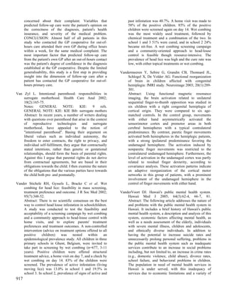 concerned about their complaint. Variables that                  past infestation was 40.7%. A home visit was made to
      predicted follow-up care were the patient's opinion on           58% of the positive children. 85% of the positive
      the correctness of the diagnosis, patient's health               children were screened again on day 14. Wet combing
      insurance, and severity of the medical problem.                  was the most widely used treatment, followed by
      CONCLUSION: Almost half of all patients in this                  chemical treatment and a combination of the two. In
      study who contacted the GP cooperative for out-of-               school 1 and 3 51% were cured, and in school 2 24%
      hours care attended their own GP during office hours             became nit-free. A wet combing screening campaign
      within a week, for the same medical complaint. The               and a community-oriented approach to head-louse
      most important factor that predicted follow-up care              control is feasible though resource-intensive. The
      from the patient's own GP after an out-of-hours contact          prevalence of head lice was high and the cure rate was
      was the patient's degree of confidence in the diagnosis          low, with either topical treatments or wet combing.
      established at the GP cooperative. Despite the limited
      generalisability, this study is a first step in providing   Vandermeeren Y, Sebire G, Grandin CB, Thonnard JL,
      insight into the dimension of follow-up care after a            Schlogel X, De Volder AG. Functional reorganization
      patient has contacted the GP cooperative for out-of-            of brain in children affected with congenital
      hours primary care.                                             hemiplegia: fMRI study. Neuroimage 2003; 20(1):289-
                                                                      301.
Van Zyl L. Intentional parenthood: responsibilities in                Abstract: Using functional magnetic resonance
    surrogate motherhood. Health Care Anal 2002;                      imaging, the brain activation related to unilateral
    10(2):165-75.                                                     sequential finger-to-thumb opposition was studied in
    Notes:     GENERAL         NOTE:       KIE:    9     refs.        six children with a right congenital hemiplegia of
    GENERAL NOTE: KIE: KIE Bib: surrogate mothers                     cortical origin. They were compared to six age-
    Abstract: In recent years, a number of writers dealing            matched controls. In the control group, movements
    with questions over parenthood that arise in the context          with either hand asymmetrically activated the
    of     reproductive    technologies     and    surrogate          sensorimotor cortex and premotor areas in both
    motherhood, have appealed to the notion of                        cerebral hemispheres with a typical contralateral
    "intentional parenthood". Basing their argument on                predominance. By contrast, paretic finger movements
    liberal values such as individual autonomy, the                   activated both hemispheres in the hemiplegic patients,
    freedom to enter contracts, the right to privacy, and             with a strong ipsilateral predominance favoring the
    individual self-fulfilment, they argue that contractually         undamaged hemisphere. The activation induced by
    stated intentions, rather than genetic or gestational             nonparetic finger movements was restricted to the
    relationships, should form the basis of parental rights.          contralateral undamaged hemisphere. Furthermore, the
    Against this I argue that parental rights do not derive           level of activation in the undamaged cortex was partly
    from contractual agreements, but are based in their               related to residual finger dexterity, according to
    obligations towards the child. I then examine the nature          covariance analysis. These activation patterns indicate
    of the obligations that the various parties have towards          an adaptive reorganization of the cortical motor
    the child both pre- and postnatally.                              networks in this group of patients, with a prominent
                                                                      involvement of the undamaged hemisphere in the
Vander Stichele RH, Gyssels L, Bracke C et al. Wet                    control of finger movements with either hand.
    combing for head lice: feasibility in mass screening,
    treatment preference and outcome. J R Soc Med 2002;           VanderVoort DJ. Hawaii's public mental health system.
    95(7):348-52.                                                     Hawaii Med J 2005; 64(3):62-4, 66-7, 81.
    Abstract: There is no scientific consensus on the best            Abstract: The following article addresses the nature of
    way to control head louse infestation in schoolchildren.          and problems with the public mental health system in
    A study was conducted to test the feasibility and                 Hawaii. It includes a brief history of Hawaii's public
    acceptability of a screening campaign by wet combing              mental health system, a description and analysis of this
    and a community approach to head-louse control with               system, economic factors affecting mental health, as
    home visits, and to explore parents' treatment                    well as a needs assessment of the elderly, individuals
    preferences and treatment outcomes. A non-controlled              with severe mental illness, children and adolescents,
    intervention (advice on treatment options offered to all          and ethnically diverse individuals. In addition to
    positive    children)    was     nested    within     an          having the potential to increase suicide rates and
    epidemiological prevalence study. All children in three           unnecessarily prolong personal suffering, problems in
    primary schools in Ghent, Belgium, were invited to                the public mental health system such as inadequate
    take part in screening by wet combing (n=677, 3-11                services contribute to an increase in social problems
    years). Positive children were offered structural                 including, but not limited to, an increase in crime rates
    treatment advice, a home visit on day 7, and a check by           (e.g., domestic violence, child abuse), divorce rates,
    wet combing on day 14. 83% of the children were                   school failure, and behavioral problems in children.
    screened. The prevalence of active infestation (living            The population in need of mental health services in
    moving lice) was 13.0% in school 1 and 19.5% in                   Hawaii is under served, with this inadequacy of
    school 3. In school 2, prevalence of signs of active and          services due to economic limitations and a variety of
917
 