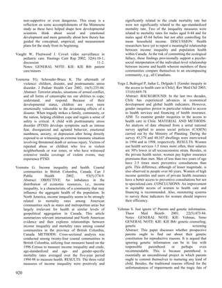 non-supportive or even dangerous. This essay is a               significantly related to the crude mortality rate but
      reflection on some accomplishments of the Minnesota             were not significantly related to the age-standardized
      study as these have helped shape how developmental              mortality rate. Two of the inequality measures were
      scientists think about social and emotional                     related to mortality rates for males aged 0-44 and for
      development and more generally about how theory has             males aged 45-64 before but not after controlling for
      guided the conceptual, empirical, and measurement               mean household income. DISCUSSION: Health
      plans for the study from its beginning.                         researchers have yet to report a meaningful relationship
                                                                      between income inequality and population health
Vaught W, Fleetwood J. Covert video surveillance in                   within Canada. At the risk of committing the ecological
    pediatric care. Hastings Cent Rep 2002; 32(6):10-1;               fallacy, these findings provisionally support a psycho-
    discussion                                    11-2.               social interpretation of the individual-level relationship
    Notes: GENERAL NOTE: KIE: KIE Bib: patient                        between income and health wherein members of these
    care/minors                                                       communities compare themselves to an encompassing
                                                                      community, e.g., all Canadians.
Veenema TG, Schroeder-Bruce K. The aftermath of
    violence: children, disaster, and posttraumatic stress       Vega J, Bedregal P, Jadue L, Delgado I. [Gender inequity in
    disorder. J Pediatr Health Care 2002; 16(5):235-44.              the access to health care in Chile]. Rev Med Chil 2003;
    Abstract: Terrorist attacks, situations of armed conflict,       131(6):669-78.
    and all forms of catastrophe tax our abilities to cope,          Abstract: BACKGROUND: In the last two decades,
    understand, and respond. Because of their                        Chile has experienced advances in economical
    developmental status, children are even more                     development and global health indicators. However,
    emotionally vulnerable to the devastating effects of a           gender inequities persist in particular related to access
    disaster. When tragedy strikes a family, community, or           to health services and financing of health insurance.
    the nation, helping children cope and regain a sense of          AIM: To examine gender inequities in the access to
    safety is critical. A child with posttraumatic stress            health care in Chile. MATERIAL AND METHODS:
    disorder (PTSD) develops symptoms such as intense                An analysis of data obtained from a serial national
    fear, disorganized and agitated behavior, emotional              survey applied to assess social policies (CASEN)
    numbness, anxiety, or depression after being directly            carried out by the Ministry of Planning. During the
    exposed to or witnessing an extreme traumatic situation          survey 45,379 and 48,107 dwellings were interviewed
    involving threatened death or serious injury. Victims of         in 1994 and in 1998, respectively. RESULTS: Women
    repeated abuse or children who live in violent                   use health services 1.5 times more often, their salaries
    neighborhoods or war zones, or who have witnessed                are 30% lower in all socioeconomic strata. Besides, in
    extensive media coverage of violent events, may                  the private health sector, women pay higher insurance
    experience PTSD.                                                 premiums than men. Men of less than two years of age
                                                                     have 2.5 times more preventive consultations than
Veenstra G. Income inequality and health. Coastal                    girls. This difference, although of lesser magnitude, is
    communities in British Columbia, Canada. Can J                   also observed in people over 60 years. Women of high
    Public          Health         2002;       93(5):374-9.          income quintiles and users of private health insurance
    Abstract: OBJECTIVE: An imbalance in the                         have a better access to preventive consultations but not
    distribution of economic resources, i.e., income                 to specialized care. CONCLUSIONS: An improvement
    inequality, is a characteristic of a community that may          in equitable access of women to health care and
    influence the aggregate health of the population. In             financing is recommended. Also, monitoring systems
    North America, income inequality seems to be strongly            to survey these indicators for women should improve
    related to mortality rates among American                        their efficiency.
    communities such as states and metropolitan areas but
    largely irrelevant for health at similar levels of           Vehmas S. Just ignore it? Parents and genetic information.
    geopolitical aggregation in Canada. This article                 Theor      Med      Bioeth      2001;     22(5):473-84.
    summarizes relevant international and North American             Notes: GENERAL NOTE: KIE: Vehmas, Simo
    evidence and then explores relationships between                 GENERAL NOTE: KIE: KIE Bib: genetic counseling;
    income inequality and mortality rates among coastal              genetic                                        screening
    communities in the province of British Columbia,                 Abstract: This paper discusses whether prospective
    Canada. METHODS: Cross-sectional analysis was                    parents ought to find out about their genetic
    conducted among twenty-four coastal communities in               constitution for reproductive reasons. It is argued that
    British Columbia, utilizing four measures based on the           ignoring genetic information can be in line with
    1996 Census to measure income inequality and crude,              responsible     parenthood      or    perhaps       even
    age-standardized and age- and gender-specific                    recommendable. This is because parenthood is
    mortality rates averaged over the five-year period               essentially an unconditional project in which parents
    1994-98 to measure health. RESULTS: The three valid              ought to commit themselves to nurturing any kind of
    measures of income inequality were positively and                child. Besides, the traditional reasons offered for the
                                                                     unfortunateness of impairments and the tragic fate of
920
 
